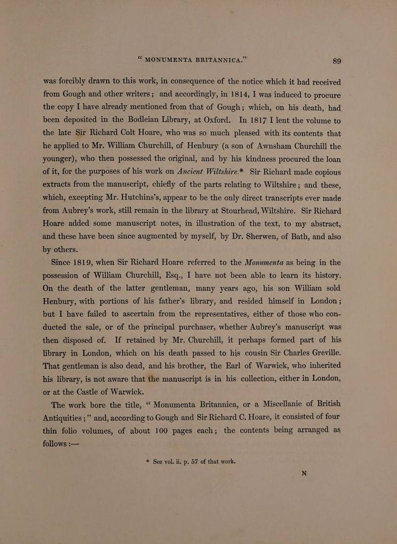 was forcibly drawn to this work, in consequence of the notice which it had received from Gough and other writers; and accordingly, in 1814, I was induced to procure the copy I have already mentioned from that of Gough; which, on his death, had been deposited in the Bodleian Library, at Oxford. In 1817 I lent the volume to the late Sir Richard Colt Hoare, who was so much pleased with its contents that he applied to Mr. William Churchill, of Henbury (a son of Awnsham Churchill the younger), who then possessed the original, and by his kindness procured the loan of it, for the purposes of his work on Ancient Wiltshire.* Sir Richard made copious extracts from the manuscript, chiefly of the parts relating to Wiltshire; and these, which, excepting Mr. Hutchins’s, appear to be the only direct transcripts ever made from Aubrey’s work, still remain in the library at Stourhead, Wiltshire. Sir Richard Hoare added some manuscript notes, in illustration of the text, to my abstract, and these have been since augmented by myself, by Dr. Sherwen, of Bath, and also by others. Since 1819, when Sir Richard Hoare referred to the Monumenta as being in the possession of William Churchill, Esq., I have not been able to learn its history. On the death of the latter gentleman, many years ago, his son William sold Henbury, with portions of his father’s library, and resided himself in London ; but I have failed to ascertain from the representatives, either of those who con- ducted the sale, or of the principal purchaser, whether Aubrey’s manuscript was then disposed of. If retained by Mr. Churchill, it perhaps formed part of his library in London, which on his death passed to his cousin Sir Charles Greville. That gentleman is also dead, and his brother, the Earl of Warwick, who inherited his library, is not aware that the manuscript is in his collection, either in London, or at the Castle of Warwick. The work bore the title, “ Monumenta Britannica, or a Miscellanie of British Antiquities ;” and, according to Gough and Sir Richard C. Hoare, it consisted of four thin folio volumes, of about 100 pages each; the contents being arranged as follows :— * See yol. ii. p. 57 of that work.