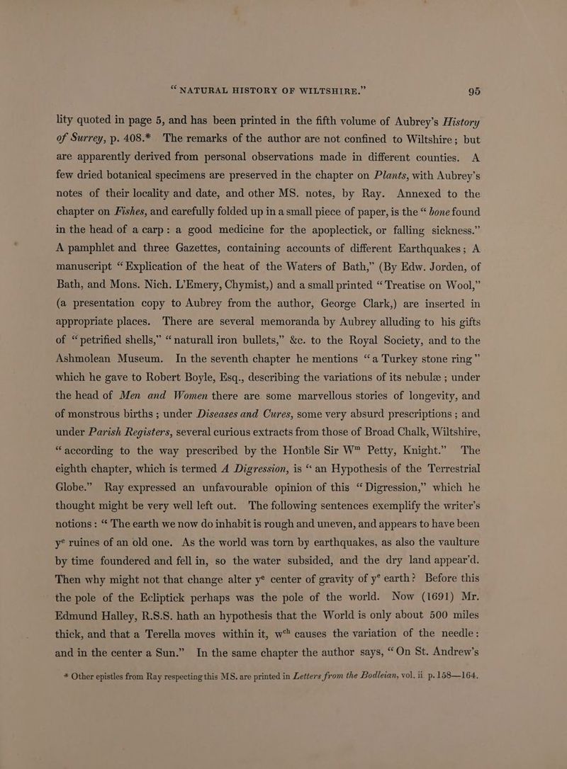 lity quoted in page 5, and has been printed in the fifth volume of Aubrey’s History of Surrey, p. 408.* The remarks of the author are not confined to Wiltshire; but are apparently derived from personal observations made in different counties. A few dried botanical specimens are preserved in the chapter on Plants, with Aubrey’s notes of their locality and date, and other MS. notes, by Ray. Annexed to the chapter on Fishes, and carefully folded up in a small piece of paper, is the “ bone found in the head of a carp: a good medicine for the apoplectick, or falling sickness.” A pamphlet and three Gazettes, containing accounts of different Earthquakes; A manuscript “Explication of the heat of the Waters of Bath,” (By Edw. Jorden, of Bath, and Mons. Nich. L’Emery, Chymist,) and a small printed “Treatise on Wool,” (a presentation copy to Aubrey from the author, George Clark,) are inserted in appropriate places. There are several memoranda by Aubrey alluding to his gifts of “petrified shells,” “naturall iron bullets,” &amp;c. to the Royal Society, and to the Ashmolean Museum. In the seventh chapter he mentions “a Turkey stone ring” which he gave to Robert Boyle, Esq., describing the variations of its nebulz ; under the head of Men and Women there are some marvellous stories of longevity, and of monstrous births ; under Diseases and Cures, some very absurd prescriptions ; and under Parish Registers, several curious extracts from those of Broad Chalk, Wiltshire, “according to the way prescribed by the Hontle Sir W™ Petty, Knight.” The eighth chapter, which is termed A Digression, is “ an Hypothesis of the Terrestrial Globe.” Ray expressed an unfavourable opinion of this “ Digression,” which he thought might be very well left out. The following sentences exemplify the writer's notions : “ The earth we now do inhabit is rough and uneven, and appears to have been y® ruines of an old one. As the world was torn by earthquakes, as also the vaulture by time foundered and fell in, so the water subsided, and the dry land appear’d. Then why might not that change alter y* center of gravity of y° earth? Before this the pole of the Ecliptick perhaps was the pole of the world. Now (1691) Mr. Edmund Halley, R.S.S. hath an hypothesis that the World is only about 500 miles thick, and that a Terella moves within it, w™ causes the variation of the needle: and in the center a Sun.” In the same chapter the author says, “On St. Andrew’s * Other epistles from Ray respecting this MS. are printed in Letters from the Bodleian, vol. ii. p. 168—164.,