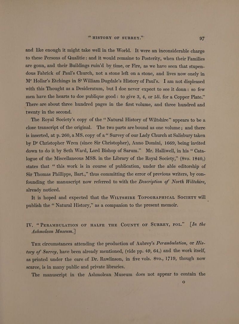 and like enough it might take well in the World. It were an inconsiderable charge to these Persons of Qualitie: and it would remaine to Posterity, when their Families are gonn, and their Buildings ruin’d by time, or Fire, as we have seen that stupen- dous Fabrick of Paul’s Church, not a stone left on a stone, and lives now onely in Mr’ Hollar’s Etchings in 5 William Dugdale’s History of Paul’s. I am not displeased with this Thought as a Desideratum, but I doe never expect to see it donn: so few men have the hearts to doe publique good: to give 3, 4, or 5/i. for a Copper Plate.” There are about three hundred pages in the first volume, and three hundred and twenty in the second. The Royal Society’s copy of the “ Natural History of Wiltshire” appears to be a close transcript of the original. The two parts are bound as one volume; and there is inserted, at p. 260, a MS. copy of a“ Survey of our Lady Church at Salisbury taken by Dt Christopher Wren (since Sir Christopher), Anno Domini, 1669, being invited down to do it by Seth Ward, Lord Bishop of Sarum.” Mr. Halliwell, in his “ Cata- logue of the Miscellaneous MSS. in the Library of the Royal Society,” (8vo. 1840,) states that ‘ this work is in course of publication, under the able editorship of Sir Thomas Phillipps, Bart.,” thus committing the error of previous writers, by con- founding the manuscript now referred to with the Description of North Wiltshire, already noticed. It is hoped and expected that the WILTsHIRE ToPpoGRAPHICAL Society will publish the “ Natural History,” as a companion to the present memoir. IV. “PERAMBULATION OF HALFE THE County OF SurREy, Fou.” [Jn the Ashmolean Museum. | THE circumstances attending the production of Aubrey’s Perambulation, or His- tory of Surrey, have been already mentioned, (vide pp. 49, 64,) and the work itself, as printed under the care of Dr. Rawlinson, in five vols. 8vo., 1719, though now scarce, is in many public and private libraries. The manuscript in the Ashmolean Museum does not appear to contain the )