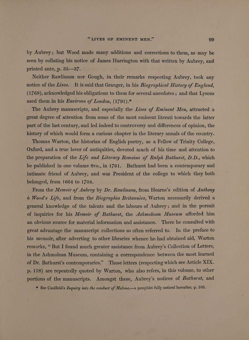 by Aubrey; but Wood made many additions and corrections to them, as may be seen by collating his notice of James Harrington with that written by Aubrey, and printed ante, p. 35—37. Neither Rawlinson nor Gough, in their remarks respecting Aubrey, took any notice of the Lives. It is said that Granger, in his Biographical History of England, (1769), acknowledged his obligations to them for several anecdotes; and that Lysons used them in his Environs of London, (1791).* The Aubrey manuscripts, and especially the Lives of Eminent Men, attracted a great degree of attention from some of the most eminent literati towards the latter part of the last century, and led indeed to controversy and differences of opinion, the history of which would form a curious chapter in the literary annals of the country. Thomas Warton, the historian of English poetry, as a Fellow of Trinity College, Oxford, and a true lover of antiquities, devoted much of his time and attention to the preparation of the Life and Literary Remains of Ralph Bathurst, D.D., which he published in one volume 8vo., in 1761. Bathurst had been a contemporary and intimate friend of Aubrey, and was President of the college to which they both belonged, from 1664 to 1704. From the Memoir of Aubrey by Dr. Rawlinson, from Hearne’s edition of Anthony &amp; Wood’s Life, and from the Biographia Britannica, Warton necessarily derived a general knowledge of the talents and the labours of Aubrey; and in the pursuit of inquiries for his Memoir of Bathurst, the Ashmoleam Museum afforded him an obvious source for material information and assistance. There he consulted with great advantage the manuscript collections so often referred to. In the preface to his memoir, after adverting to other libraries whence he had obtained aid, Warton remarks, “ But I found much greater assistance from Aubrey’s Collection of Letters, in the Ashmolean Museum, containing a correspondence between the most learned of Dr. Bathurst’s contemporaries.” Those letters (respecting which see Article XIX. p- 118) are repeatedly quoted by Warton, who also refers, in this volume, to other portions of the manuscripts. Amongst these, Aubrey’s notices of Bathurst, and * See Caulfield’s Inquiry into the conduct of Malone,—a pamphlet fully noticed hereafter, p. 103.