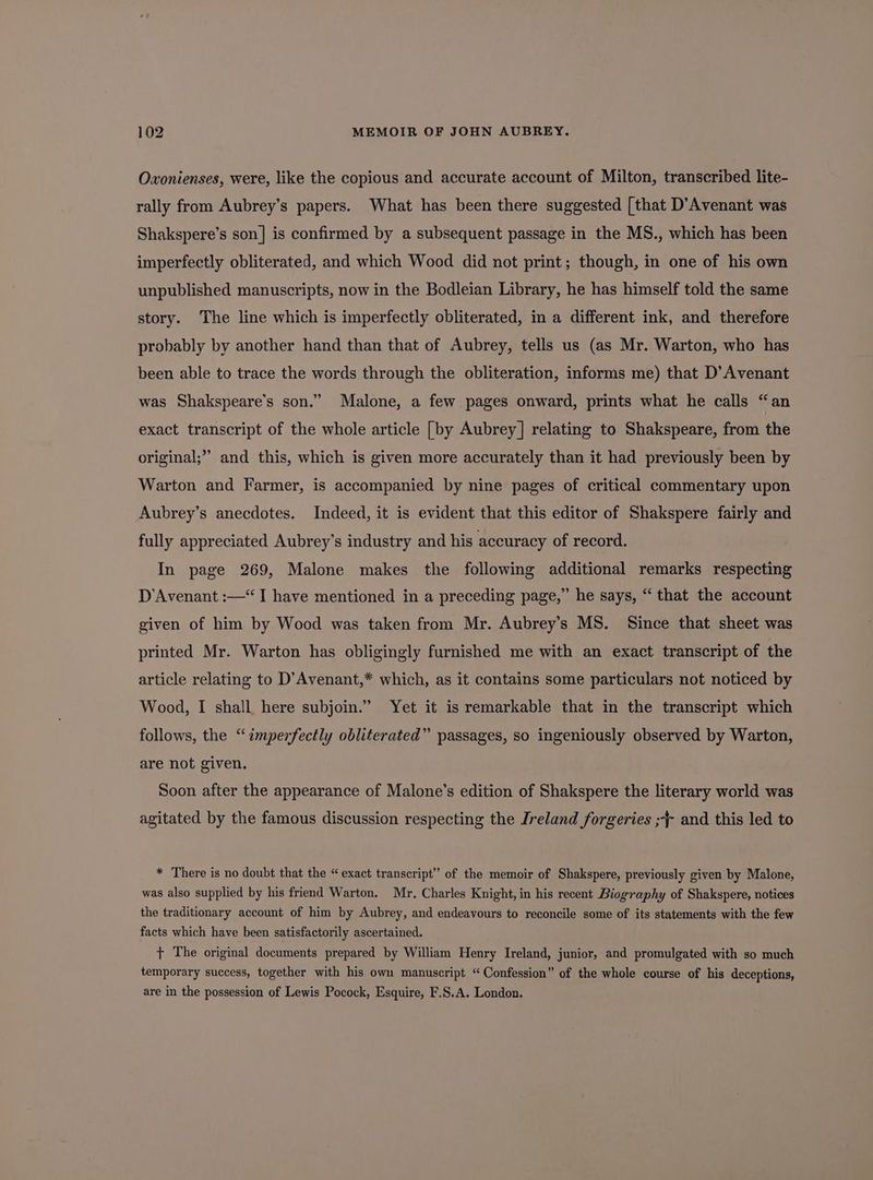 Oxonienses, were, like the copious and accurate account of Milton, transcribed lite- rally from Aubrey’s papers. What has been there suggested [that D’Avenant was Shakspere’s son] is confirmed by a subsequent passage in the MS., which has been imperfectly obliterated, and which Wood did not print; though, in one of his own unpublished manuscripts, now in the Bodleian Library, he has himself told the same story. The line which is imperfectly obliterated, in a different ink, and therefore probably by another hand than that of Aubrey, tells us (as Mr. Warton, who has been able to trace the words through the obliteration, informs me) that D’Avenant was Shakspeare’s son.” Malone, a few pages onward, prints what he calls “an exact transcript of the whole article [by Aubrey] relating to Shakspeare, from the original;” and this, which is given more accurately than it had previously been by Warton and Farmer, is accompanied by nine pages of critical commentary upon Aubrey’s anecdotes. Indeed, it is evident that this editor of Shakspere fairly and fully appreciated Aubrey’s industry and his accuracy of record. In page 269, Malone makes the following additional remarks respecting D’Avenant :—“ I have mentioned in a preceding page,” he says, “ that the account given of him by Wood was taken from Mr. Aubrey’s MS. Since that sheet was printed Mr. Warton has obligingly furnished me with an exact transcript of the article relating to D’Avenant,* which, as it contains some particulars not noticed by Wood, I shall, here subjoin.” Yet it is remarkable that in the transcript which follows, the “imperfectly obliterated” passages, so ingeniously observed by Warton, are not given. Soon after the appearance of Malone’s edition of Shakspere the literary world was agitated by the famous discussion respecting the Ireland forgeries ;} and this led to * There is no doubt that the “exact transcript” of the memoir of Shakspere, previously given by Malone, was also supplied by his friend Warton. Mr. Charles Knight, in his recent Biography of Shakspere, notices the traditionary account of him by Aubrey, and endeavours to reconcile some of its statements with the few facts which have been satisfactorily ascertained. + The original documents prepared by William Henry Ireland, junior, and promulgated with so much temporary success, together with his own manuscript “Confession” of the whole course of his deceptions, are in the possession of Lewis Pocock, Esquire, F.S.A. London.