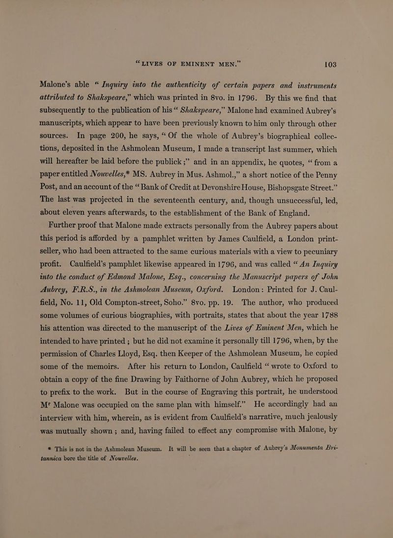 Malone’s able “ Inquiry into the authenticity of certain papers and instruments attributed to Shakspeare,” which was printed in 8vo. in 1796. By this we find that subsequently to the publication of his “ Shakspeare,” Malone had examined Aubrey’s manuscripts, which appear to have been previously known to him only through other sources. In page 200, he says, “Of the whole of Aubrey’s biographical collec- tions, deposited in the Ashmolean Museum, I made a transcript last summer, which will hereafter be laid before the publick ;” and in an appendix, he quotes, “ from a paper entitled Nowvelles,* MS. Aubrey in Mus. Ashmol.,” a short notice of the Penny Post, and an account of the “ Bank of Credit at Devonshire House, Bishopsgate Street.” The last was projected in the seventeenth century, and, though unsuccessful, led, about eleven years afterwards, to the establishment of the Bank of England. Further proof that Malone made extracts personally from the Aubrey papers about this period is afforded by a pamphlet written by James Caulfield, a London print- seller, who had been attracted to the same curious materials with a view to pecuniary profit. Caulfield’s pamphlet likewise appeared in 1796, and was called “ An Inquiry into the conduct of Edmond Malone, Esq., concerning the Manuscript papers of John Aubrey, F.R.S., in the Ashmolean Museum, Oxford. London: Printed for J. Caul- field, No. 11, Old Compton-street, Soho.” 8vo. pp. 19. The author, who produced some volumes of curious biographies, with portraits, states that about the year 1788 his attention was directed to the manuscript of the Lives of Eminent Men, which he intended to have printed ; but he did not examine it personally till 1796, when, by the permission of Charles Lloyd, Esq. then Keeper of the Ashmolean Museum, he copied some of the memoirs. After his return to London, Caulfield “ wrote to Oxford to obtain a copy of the fine Drawing by Faithorne of John Aubrey, which he proposed to prefix to the work. But in the course of Engraving this portrait, he understood Mr Malone was occupied on the same plan with himself.” He accordingly had an interview with him, wherein, as is evident from Caulfield’s narrative, much jealously was mutually shown ; and, having failed to effect any compromise with Malone, by * This is not in the Ashmolean Museum. It will be seen that a chapter of Aubrey’s Monumenta Bri- tannica bore the title of Nouvelles. i