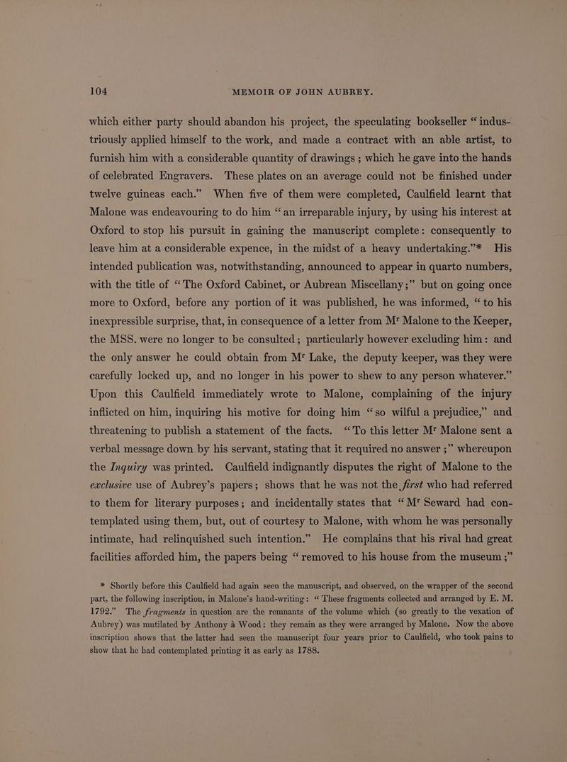 which either party should abandon his project, the speculating bookseller “ indus- triously applied himself to the work, and made a contract with an able artist, to furnish him with a considerable quantity of drawings ; which he gave into the hands of celebrated Engravers. These plates on an average could not be finished under twelve guineas each.” When five of them were completed, Caulfield learnt that Malone was endeavouring to do him “an irreparable injury, by using his interest at Oxford to stop his pursuit in gaining the manuscript complete: consequently to leave him at a considerable expence, in the midst of a heavy undertaking.”* His intended publication was, notwithstanding, announced to appear in quarto numbers, with the title of “The Oxford Cabinet, or Aubrean Miscellany;” but on going once more to Oxford, before any portion of it was published, he was informed, “ to his inexpressible surprise, that, in consequence of a letter from M* Malone to the Keeper, the MSS. were no longer to be consulted; particularly however excluding him: and the only answer he could obtain from M' Lake, the deputy keeper, was they were carefully locked up, and no longer in his power to shew to any person whatever.” Upon this Caulfield immediately wrote to Malone, complaining of the injury inflicted on him, inquiring his motive for doing him “so wilful a prejudice,” and threatening to publish a statement of the facts. “To this letter M* Malone sent a verbal message down by his servant, stating that it required no answer ;” whereupon the Inquiry was printed. Caulfield indignantly disputes the right of Malone to the exclusive use of Aubrey’s papers; shows that he was not the first who had referred to them for literary purposes; and incidentally states that “M* Seward had con- templated using them, but, out of courtesy to Malone, with whom he was personally intimate, had relinquished such intention.” He complains that his rival had great facilities afforded him, the papers being “ removed to his house from the museum ;” * Shortly before this Caulfield had again seen the manuscript, and observed, on the wrapper of the second part, the following inscription, in Malone’s hand-writing: “ These fragments collected and arranged by E. M. 1792.” The fragments in question are the remnants of the volume which (so greatly to the vexation of Aubrey) was mutilated by Anthony 4 Wood: they remain as they were arranged by Malone. Now the above inscription shows that the latter had seen the manuscript four years prior to Caulfield, who took pains to show that he had contemplated printing it as early as 1788.