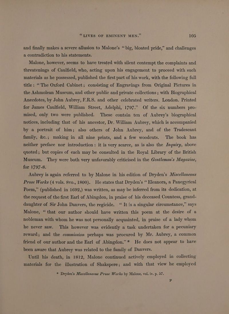 and finally makes a severe allusion to Malone’s “big, bloated pride,” and challenges a contradiction to his statements. Malone, however, seems to have treated with silent contempt the complaints and threatenings of Caulfield, who, acting upon his engagement to proceed with such materials as he possessed, published the first part of his work, with the following full title: “The Oxford Cabinet; consisting of Engravings from Original Pictures in the Ashmolean Museum, and other public and private collections ; with Biographical Anecdotes, by John Aubrey, F.R.S. and other celebrated writers. London. Printed for James Caulfield, William Street, Adelphi, 1797.” Of the six numbers pro- mised, only two were published. These contain ten of Aubrey’s biographical notices, including that of his ancestor, Dr. William Aubrey, which is accompanied by a portrait of him; also others of John Aubrey, and of the Tradescant family, &amp;c.; making in all nine prints, and a few woodcuts. The book has neither preface nor introduction: it is very scarce, as is also the Inquiry, above quoted ; but copies of each may be consulted in the Royal Library of the British Museum. They were both very unfavorably criticised in the Gentleman’s Magazine, for 1797-8. Aubrey is again referred to by Malone in his edition of Dryden’s Miscellaneous Prose Works (4 vols. 8vo., 1800). He states that Dryden’s “ Eleanora, a Panegyrical Poem,” (published in 1692,) was written, as may be inferred from its dedication, at the request of the first Earl of Abingdon, in praise of his deceased Countess, grand- daughter of Sir John Danvers, the regicide. “ It is a singular circumstance,” says Malone, “ that our author should have written this poem at the desire of a nobleman with whom he was not personally acquainted, in praise of a lady whom he never saw. This however was evidently a task undertaken for a pecuniary reward; and the commission perhaps was procured by Mr. Aubrey, a common friend of our author and the Earl of Abingdon.” * He does not appear to have been aware that Aubrey was related to the family of Danvers. Until his death, in 1812, Malone continued actively employed in collecting materials for the illustration of Shakspere; and with that view he employed * Dryden’s Miscellaneous Prose Works by Malone, vol. iv. p. 57.