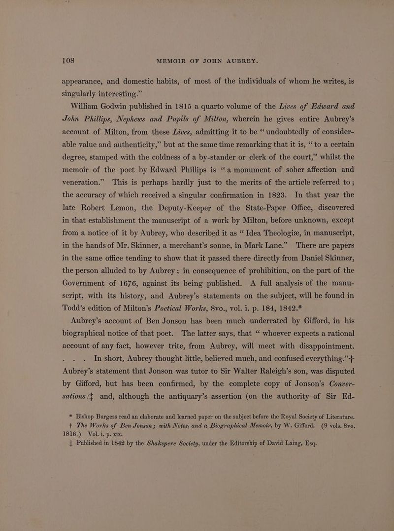 appearance, and domestic habits, of most of the individuals of whom he writes, is singularly interesting.” William Godwin published in 1815 a quarto volume of the Lives of Edward and John Phillips, Nephews and Pupils of Milton, wherein he gives entire Aubrey’s account of Milton, from these Lives, admitting it to be “undoubtedly of consider- able value and authenticity,” but at the same time remarking that it is, “to a certain degree, stamped with the coldness of a by-stander or clerk of the court,” whilst the memoir of the poet by Edward Phillips is “‘a monument of sober affection and veneration.” This is perhaps hardly just to the merits of the article referred to ; the accuracy of which received a singular confirmation in 1823. In that year the late Robert Lemon, the Deputy-Keeper of the State-Paper Office, discovered in that establishment the manuscript of a work by Milton, before unknown, except from a notice of it by Aubrey, who described it as “ Idea Theologiz, in manuscript, in the hands of Mr. Skinner, a merchant’s sonne, in Mark Lane.” ‘There are papers in the same office tending to show that it passed there directly from Daniel Skinner, the person alluded to by Aubrey; in consequence of prohibition, on the part of the Government of 1676, against its being published. A full analysis of the manu- script, with its history, and Aubrey’s statements on the subject, will be found in Todd’s edition of Milton’s Poetical Works, 8vo., vol. i. p. 184, 1842.* Aubrey’s account of Ben Jonson has been much underrated by Gifford, in his biographical notice of that poet. The latter says, that “ whoever expects a rational account of any fact, however trite, from Aubrey, will meet with disappointment. In short, Aubrey thought little, believed much, and confused everything.’ Aubrey’s statement that Jonson was tutor to Sir Walter Raleigh’s son, was disputed by Gifford, but has been confirmed, by the complete copy of Jonson’s Conver- sations :{ and, although the antiquary’s assertion (on the authority of Sir Ed- * Bishop Burgess read an elaborate and learned paper on the subject before the Royal Society of Literature. +t The Works of Ben Jonson; with Notes, and a Biographical Memoir, by W. Gifford. (9 vols. 8vo. 1816.) Vol. i. p. xix. { Published in 1842 by the Shakspere Society, under the Editorship of David Laing, Esq.