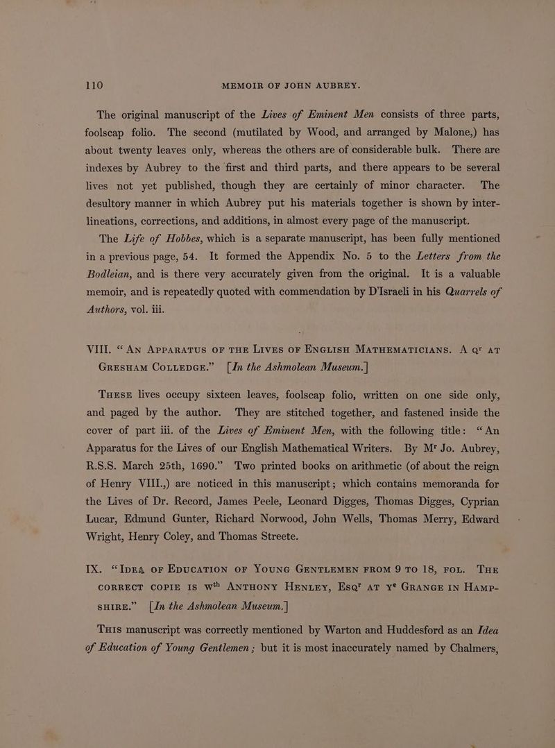 The original manuscript of the Lives of Eminent Men consists of three parts, foolscap folio. The second (mutilated by Wood, and arranged by Malone,) has about twenty leaves only, whereas the others are of considerable bulk. There are indexes by Aubrey to the first and third parts, and there appears to be several lives not yet published, though they are certainly of minor character. The desultory manner in which Aubrey put his materials together is shown by inter- lineations, corrections, and additions, in almost every page of the manuscript. The Life of Hobbes, which is a separate manuscript, has been fully mentioned in a previous page, 54. It formed the Appendix No. 5 to the Letters from the Bodleian, and is there very accurately given from the original. It is a valuable memoir, and is repeatedly quoted with commendation by D'Israeli in his Quarrels of Authors, vol. iii. VIII. “ AN APPARATUS OF THE LIVES OF ENGLISH MATHEMATICIANS. A Q™ AT GRESHAM CoLLEDGE.” [Jn the Ashmolean Museum. | THESE lives occupy sixteen leaves, foolscap folio, written on one side only, and paged by the author. They are stitched together, and fastened inside the cover of part iii. of the Lives of Eminent Men, with the following title: “An Apparatus for the Lives of our English Mathematical Writers. By M* Jo. Aubrey, R.S.S. March 25th, 1690.” Two printed books on arithmetic (of about the reign of Henry VIII.,) are noticed in this manuscript; which contains memoranda for the Lives of Dr. Record, James Peele, Leonard Digges, Thomas Digges, Cyprian Lucar, Edmund Gunter, Richard Norwood, John Wells, Thomas Merry, Edward Wright, Henry Coley, and Thomas Streete. IX. “Ipza oF EpucaTion oF YOUNG GENTLEMEN FROM 9 TO 18, FoL. THE CORRECT CoPIE Is Ww ANTHONY HENLEY, Esq’ AT y® GRANGE IN Hamp- SHIRE.” [In the Ashmolean Museum, | THIS manuscript was correctly mentioned by Warton and Huddesford as an Idea of Education of Young Gentlemen ; but it is most inaccurately named by Chalmers,