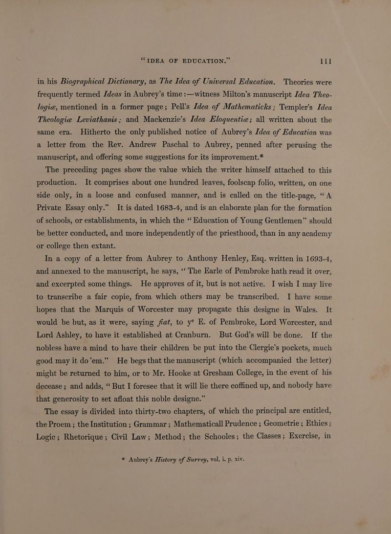 in his Biographical Dictionary, as The Idea of Universal Education. Theories were frequently termed Jdeas in Aubrey’s time :—witness Milton’s manuscript Idea Theo- logie, mentioned in a former page; Pell’s Idea of Mathematicks ; Templer'’s Idea Theologie Leviathanis; and Mackenzie’s Idea Eloquentie; all written about the same era. Hitherto the only published notice of Aubrey’s Idea of Education was a letter from the Rev. Andrew Paschal to Aubrey, penned after perusing the manuscript, and offering some suggestions for its improvement.* The preceding pages show the value which the writer himself attached to this production. It comprises about one hundred leaves, foolscap folio, written, on one side only, in a loose and confused manner, and is called on the title-page. “A Private Essay only.” It is dated 1683-4, and is an elaborate plan for the formation of schools, or establishments, in which the “ Education of Young Gentlemen” should be better conducted, and more independently of the priesthood, than in any academy or college then extant. In a copy of a letter from Aubrey to Anthony Henley, Esq. written in 1693-4, and annexed to the manuscript, he says, ‘‘ The Earle of Pembroke hath read it over, and excerpted some things. He approves of it, but is not active. I wish I may live to transcribe a fair copie, from which others may be transcribed. I have some hopes that the Marquis of Worcester may propagate this designe in Wales. It would be but, as it were, saying fiat, to y° E. of Pembroke, Lord Worcester, and Lord Ashley, to have it established at Cranburn. But God’s will be done. If the nobless have a mind to have their children be put into the Clergie’s pockets, much good may it do’em.” He begs that the manuscript (which accompanied the letter) might be returned to him, or to Mr. Hooke at Gresham College, in the event of his decease ; and adds, “ But I foresee that it will lie there coffined up, and nobody have that generosity to set afloat this noble designe.” The essay is divided into thirty-two chapters, of which the principal are entitled, the Proem ; the Institution ; Grammar ; Mathematicall Prudence ; Geometrie ; Ethics; Logic; Rhetorique; Civil Law; Method; the Schooles; the Classes; Exercise, in * Aubrey’s History of Surrey, vol. i. p. xiv.