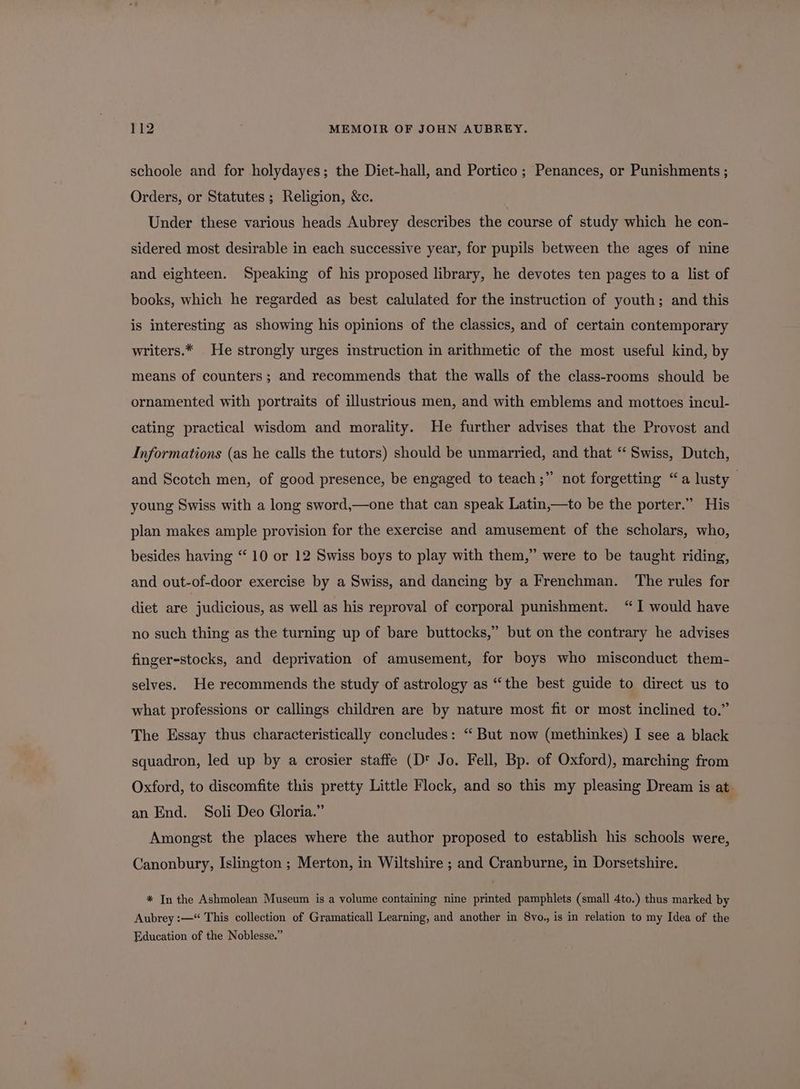 schoole and for holydayes; the Diet-hall, and Portico ; Penances, or Punishments ; Orders, or Statutes ; Religion, &amp;c. Under these various heads Aubrey describes the course of study which he con- sidered most desirable in each successive year, for pupils between the ages of nine and eighteen. Speaking of his proposed library, he devotes ten pages to a list of books, which he regarded as best calulated for the instruction of youth; and this is interesting as showing his opinions of the classics, and of certain contemporary writers.* He strongly urges instruction in arithmetic of the most useful kind, by means of counters; and recommends that the walls of the class-rooms should be ornamented with portraits of illustrious men, and with emblems and mottoes incul- cating practical wisdom and morality. He further advises that the Provost and Informations (as he calls the tutors) should be unmarried, and that “ Swiss, Dutch, and Scotch men, of good presence, be engaged to teach;” not forgetting “a lusty young Swiss with a long sword,—one that can speak Latin,—to be the porter.” His plan makes ample provision for the exercise and amusement of the scholars, who, besides having “ 10 or 12 Swiss boys to play with them,” were to be taught riding, and out-of-door exercise by a Swiss, and dancing by a Frenchman. The rules for diet are | judicious, as well as his reproval of corporal punishment. “I would have no such thing as the turning up of bare buttocks,” but on the contrary he advises finger-stocks, and deprivation of amusement, for boys who misconduct them- selves. He recommends the study of astrology as “the best guide to direct us to what professions or callings children are by nature most fit or most inclined to.” The Essay thus characteristically concludes: “ But now (methinkes) I see a black squadron, led up by a crosier staffe (D Jo. Fell, Bp. of Oxford), marching from Oxford, to discomfite this pretty Little Flock, and so this my pleasing Dream is at an End. Soli Deo Gloria.” Amongst the places where the author proposed to establish his schools were, Canonbury, Islington ; Merton, in Wiltshire ; and Cranburne, in Dorsetshire. * In the Ashmolean Museum is a volume containing nine printed pamphlets (small 4to.) thus marked by Aubrey :—“ This collection of Gramaticall Learning, and another in 8vo., is in relation to my Idea of the Education of the Noblesse.”