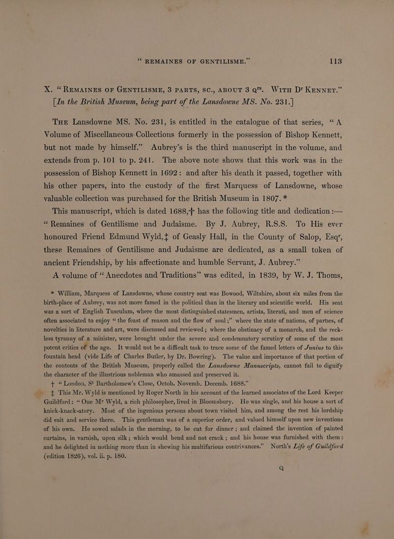 X. “ REMAINES OF GENTILISME, 3 PARTS, SC., ABOUT 3 Q's. WitH D' KEnnzev.” [In the British Museum, being part of the Lansdowne MS. No. 231.] THE Lansdowne MS. No. 231, is entitled in the catalogue of that series, “A Volume of Miscellaneous-Collections formerly in the possession of Bishop Kennett, but not made by himself.” Aubrey’s is the third manuscript in the volume, and extends from p. 101 to p. 241. The above note shows that this work was in the possession of Bishop Kennett in 1692: and after his death it passed, together with his other papers, into the custody of the first Marquess of Lansdowne, whose valuable collection was purchased for the British Museum in 1807. * This manuscript, which is dated 1688, has the following title and dedication :— “ Remaines of Gentilisme and Judaisme. By J. Aubrey, R.S.S. To His ever honoured Friend Edmund Wyld,{ of Geasly Hall, in the County of Salop, Esq’, these Remaines of Gentilisme and Judaisme are dedicated, as a small token of ancient Friendship, by his affectionate and humble Servant, J. Aubrey.” A volume of “ Anecdotes and Traditions” was edited, in 1839, by W. J. Thoms, * William, Marquess of Lansdowne, whose country seat was Bowood, Wiltshire, about six miles from the birth-place of Aubrey, was not more famed in the political than in the literary and scientific world. His seat was a sort of English Tusculum, where the most distinguished statesmen, artists, literati, and men of science often associated to enjoy “the feast of reason and the flow of soul;” where the state of nations, of parties, of novelties in literature and art, were discussed and reviewed ; where the obstinacy of a monarch, and the reck- less tyranny of a minister, were brought under the severe and condemnatory scrutiny of some of the most potent critics of the age. It would not be a difficult task to trace some of the famed letters of Junius to this fountain head (vide Life of Charles Butler, by Dr. Bowring). The value and importance of that portion of the contents of the British Museum, properly called the Lansdowne Manuscripts, cannot fail to dignify the character of the illustrious nobleman who amassed and preserved it. + “London, St Bartholomew’s Close, Octob. Novemb. Decemb. 1688.” _ $ This Mr. Wyldis mentioned by Roger North in his account of the learned associates of the Lord Keeper Guildford: “One Mr Wyld, a rich philosopher, lived in Bloomsbury. He was single, and his house a sort of knick-knack-atory. Most of the ingenious persons about town visited him, and among the rest his lordship did suit and service there. This gentleman was of a superior order, and valued himself upon new inventions of his own. He sowed salads in the morning, to be cut for dinner; and claimed the invention of painted curtains, in varnish, upon silk; which would bend and not crack ; and his house was furnished with them : and he delighted in nothing more than in shewing his multifarious contrivances.” North’s Life of Guildford (edition 1826), vol. ii. p. 180. Q