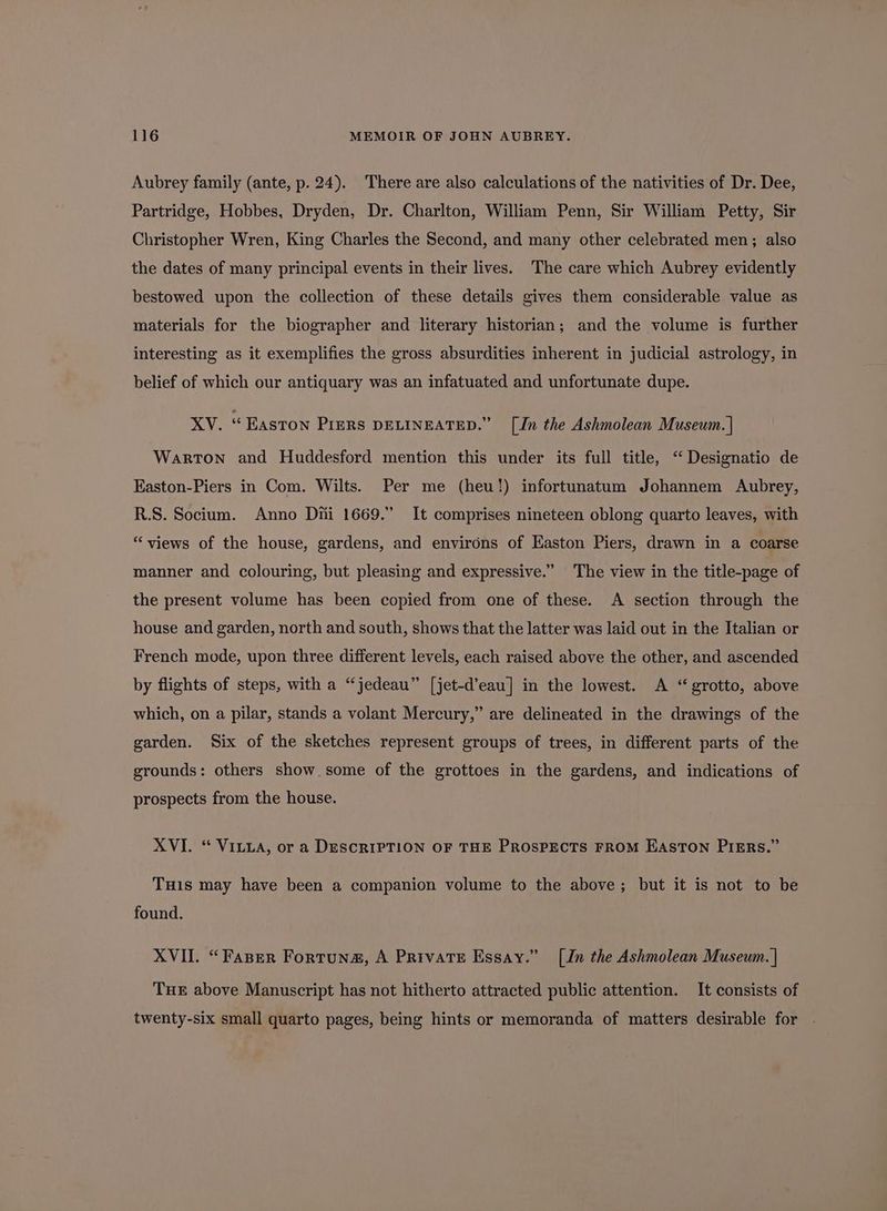 Aubrey family (ante, p. 24). There are also calculations of the nativities of Dr. Dee, Partridge, Hobbes, Dryden, Dr. Charlton, William Penn, Sir William Petty, Sir Christopher Wren, King Charles the Second, and many other celebrated men; also the dates of many principal events in their lives. The care which Aubrey evidently bestowed upon the collection of these details gives them considerable value as materials for the biographer and literary historian; and the volume is further interesting as it exemplifies the gross absurdities inherent in judicial astrology, in belief of which our antiquary was an infatuated and unfortunate dupe. XV. “Easton PIERS DELINEATED.” [Jn the Ashmolean Museum. | Warton and Huddesford mention this under its full title, ‘“ Designatio de Easton-Piers in Com. Wilts. Per me (heu!) infortunatum Johannem Aubrey, R.S. Socium. Anno Di 1669.” It comprises nineteen oblong quarto leaves, with “views of the house, gardens, and environs of Easton Piers, drawn in a coarse manner and colouring, but pleasing and expressive.” The view in the title-page of the present volume has been copied from one of these. A section through the house and garden, north and south, shows that the latter was laid out in the Italian or French mode, upon three different levels, each raised above the other, and ascended by flights of steps, with a “jedeau” [jet-d’eau] in the lowest. A “ grotto, above which, on a pilar, stands a volant Mercury,” are delineated in the drawings of the garden. Six of the sketches represent groups of trees, in different parts of the grounds: others show some of the grottoes in the gardens, and indications of prospects from the house. XVI. “ Vitua, or a DESCRIPTION OF THE PROSPECTS FROM EASTON PIERS.” THis may have been a companion volume to the above; but it is not to be found. XVII. “Faper Fortuna, A Private Essay.” [Jn the Ashmolean Museum. | THE above Manuscript has not hitherto attracted public attention. It consists of twenty-six small quarto pages, being hints or memoranda of matters desirable for