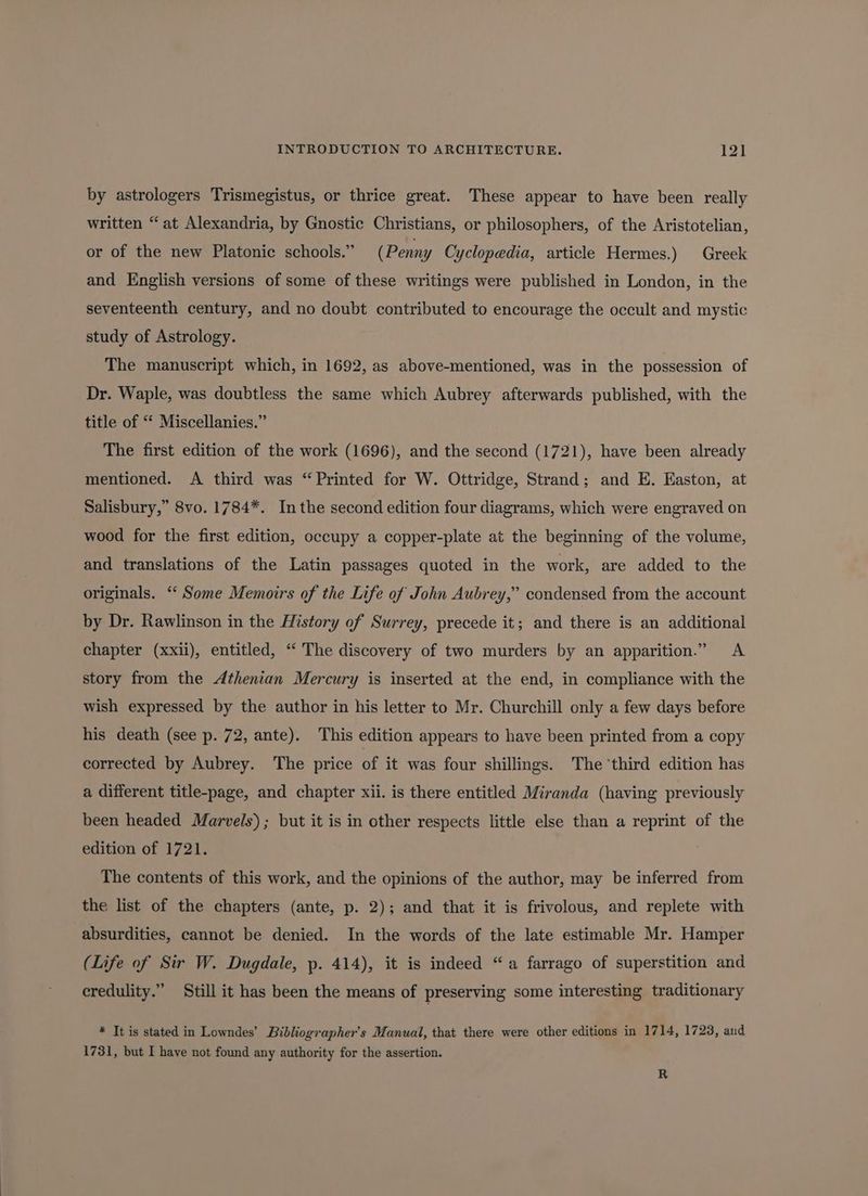 INTRODUCTION TO ARCHITECTURE. Al by astrologers Trismegistus, or thrice great. These appear to have been really written “at Alexandria, by Gnostic Christians, or philosophers, of the Aristotelian, or of the new Platonic schools.” (Penny Cyclopedia, article Hermes.) Greek and English versions of some of these writings were published in London, in the seventeenth century, and no doubt contributed to encourage the occult and mystic study of Astrology. The manuscript which, in 1692, as above-mentioned, was in the possession of Dr. Waple, was doubtless the same which Aubrey afterwards published, with the title of ‘ Miscellanies.” The first edition of the work (1696), and the second (1721), have been already mentioned. <A third was “Printed for W. Ottridge, Strand; and E. Easton, at Salisbury,” 8vo. 1784*. Inthe second edition four diagrams, which were engraved on wood for the first edition, occupy a copper-plate at the beginning of the volume, and translations of the Latin passages quoted in the work, are added to the originals. ‘ Some Memoirs of the Life of John Aubrey,” condensed from the account by Dr. Rawlinson in the History of Surrey, precede it; and there is an additional chapter (xxii), entitled, ‘ The discovery of two murders by an apparition.” A story from the Athenian Mercury is inserted at the end, in compliance with the wish expressed by the author in his letter to Mr. Churchill only a few days before his death (see p. 72, ante). This edition appears to have been printed from a copy corrected by Aubrey. The price of it was four shillings. The ‘third edition has a different title-page, and chapter xii. is there entitled Miranda (having previously been headed Marvels); but it is in other respects little else than a reprint of the edition of 1721. The contents of this work, and the opinions of the author, may be inferred from the list of the chapters (ante, p. 2); and that it is frivolous, and replete with absurdities, cannot be denied. In the words of the late estimable Mr. Hamper (Life of Sir W. Dugdale, p. 414), it is indeed “a farrago of superstition and credulity.” Still it has been the means of preserving some interesting traditionary * It is stated in Lowndes’ Bibliographer’s Manual, that there were other editions in 1714, 1723, and 1731, but I have not found any authority for the assertion. R