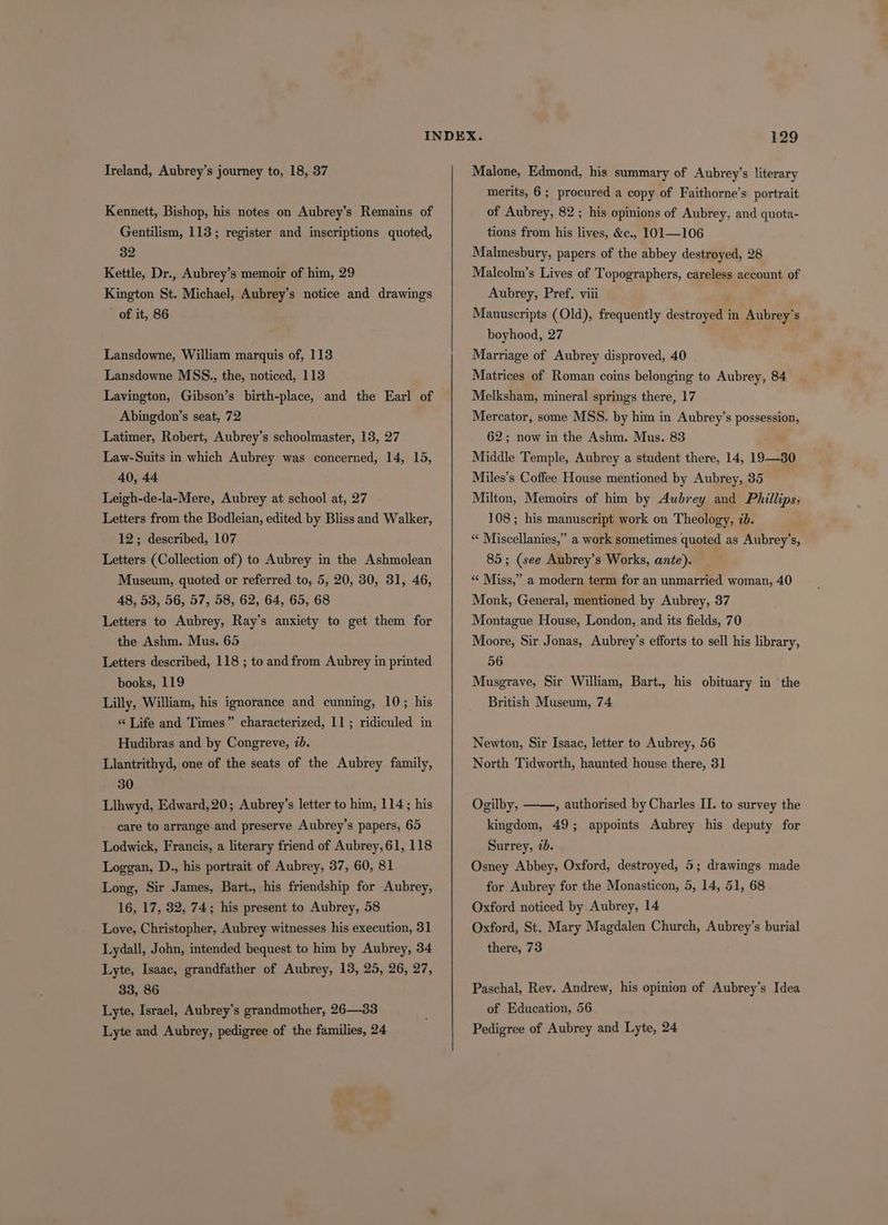Ireland, Aubrey’s journey to, 18, 37 Kennett, Bishop, his notes on Aubrey’s Remains of Gentilism, 113; register and inscriptions quoted, 32 Kettle, Dr., Aubrey’s memoir of him, 29 Kington St. Michael, Aubrey’s notice and drawings - of it, 86 Lansdowne, William marquis of, 113 Lansdowne MSS., the, noticed, 113 Lavington, Gibson’s birth-place, and the Earl of Abingdon’s seat, 72 Latimer, Robert, Aubrey’s schoolmaster, 13, 27 Law-Suits in which Aubrey was concerned, 14, 15, 40, 44 Leigh-de-la-Mere, Aubrey at school at, 27 Letters from the Bodleian, edited by Bliss and Walker, 12; described, 107 Letters (Collection of) to Aubrey in the Ashmolean Museum, quoted or referred to, 5, 20, 30, 31, 46, A8, 538, 56, 57, 58, 62, 64, 65, 68 Letters to Aubrey, Ray’s anxiety to get them for the Ashm. Mus. 65 Letters described, 118 ; to andfrom Aubrey in printed books, 119 Lilly, William, his ignorance and cunning, 10; his «‘ Life and Times” characterized, 11; ridiculed in Hudibras and by Congreve, 7b. Llantrithyd, one of the seats of the Aubrey family, 30 Llhwyd, Edward,20; Aubrey’s letter to him, 114; his care to arrange and preserve Aubrey’s papers, 65 Lodwick, Francis, a literary friend of Aubrey, 61, 118 Loggan, D., his portrait of Aubrey, 37, 60, 81 Long, Sir James, Bart., his friendship for Aubrey, 16, 17, 32, 74; his present to Aubrey, 58 Love, Christopher, Aubrey witnesses his execution, 31 Lydall, John, intended bequest to him by Aubrey, 34 Lyte, Isaac, grandfather of Aubrey, 13, 25, 26, 27, 33, 86 Lyte, Israel, Aubrey’s grandmother, 26—33 Lyte and Aubrey, pedigree of the families, 24 Malone, Edmond, his summary of Aubrey’s literary merits, 6 ; procured a copy of Faithorne’s portrait of Aubrey, 82 ; his opinions of Aubrey, and quota- tions from his lives, &c., 101—106 Malmesbury, papers of the abbey destroyed, 28 Malcolm’s Lives of Topographers, careless account of Aubrey, Pref, viii Manuscripts (Old), frequently destroyed in Aubrey’s boyhood, 27 Marriage of Aubrey disproved, 40 Matrices of Roman coins belonging to Aubrey, 84 Melksham, mineral springs there, 17 Mercator, some MSS. by him in Aubrey’s possession, 62; now in the Ashm. Mus. 83 . Middle Temple, Aubrey a student there, 14, 19—30 Miles’s Coffee House mentioned by Aubrey, 35 Milton, Memoirs of him by Aubrey and Phillips, 108; his manuscript work on Theology, 7d. “ Miscellanies,” a work sometimes quoted as Aubrey’s, 85; (see Aubrey’s Works, ante). ‘“‘ Miss,” a modern term for an unmarried woman, 40 Monk, General, mentioned by Aubrey, 37 Montague House, London, and its fields, 70 Moore, Sir Jonas, Aubrey’s efforts to sell his library, 56 Musgrave, Sir William, Bart., his obituary in the British Museum, 74 Newton, Sir Isaac, letter to Aubrey, 56 North Tidworth, haunted house there, 31 Ogilby, ——, authorised by Charles II. to survey the kingdom, 49; appoints Aubrey his deputy for Surrey, 7b. Osney Abbey, Oxford, destroyed, 5; drawings made for Aubrey for the Monasticon, 5, 14, 51, 68 Oxford noticed by Aubrey, 14 Oxford, St. Mary Magdalen Church, Aubrey’s burial there, 73 Paschal, Rev. Andrew, his opinion of Aubrey's Idea of Education, 56 Pedigree of Aubrey and Lyte, 24