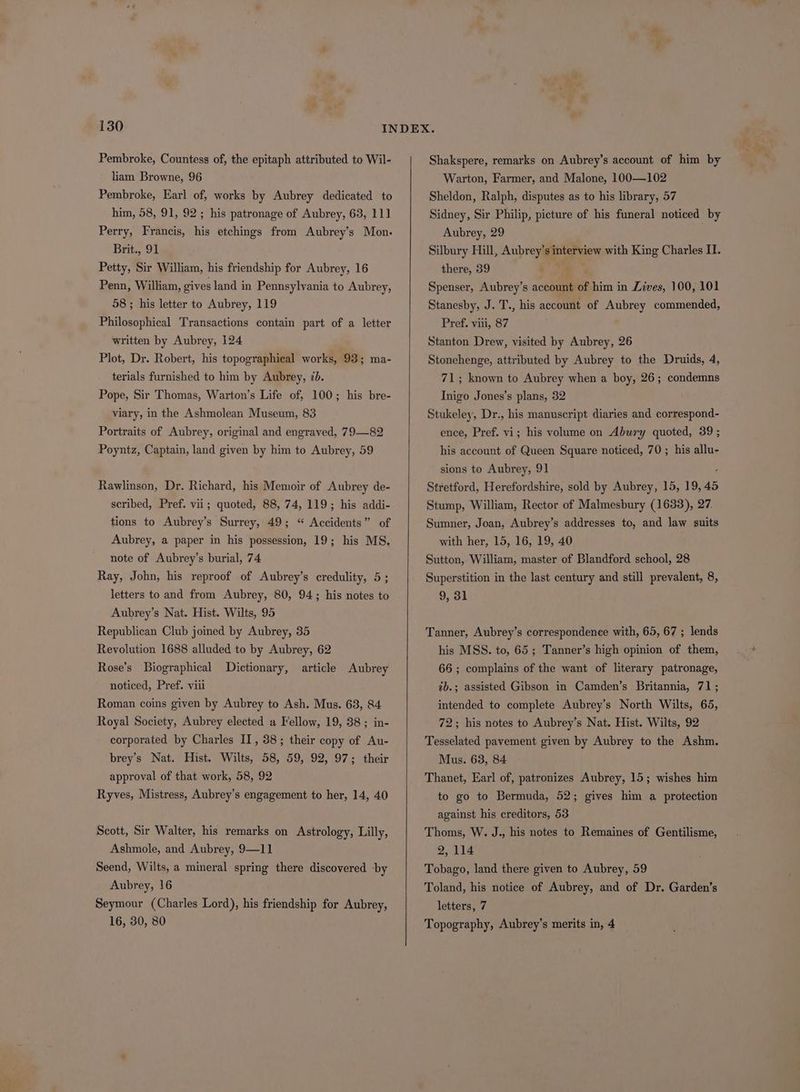 Pembroke, Countess of, the epitaph attributed to Wil- liam Browne, 96 Pembroke, Earl of, works by Aubrey dedicated to him, 58, 91, 92 ; his patronage of Aubrey, 63, 111] Perry, Francis, his etchings from Aubrey’s Mon. Brit., 91 Petty, Sir William, his friendship for Aubrey, 16 Penn, William, gives land in Pennsylvania to Aubrey, 58 ; his letter to Aubrey, 119 Philosophical Transactions contain part of a letter written by Aubrey, 124 Plot, Dr. Robert, his topographical works, 93; ma- terials furnished to him by Aubrey, 7b. Pope, Sir Thomas, Warton’s Life of, 100; his bre- viary, in the Ashmolean Museum, 83 Portraits of Aubrey, original and engraved, 79—82 Poyntz, Captain, land given by him to Aubrey, 59 Rawlinson, Dr. Richard, his Memoir of Aubrey de- scribed, Pref. vii; quoted, 88, 74, 119; his addi- tions to Aubrey’s Surrey, 49; “ Accidents” of Aubrey, a paper in his possession, 19; his MS, note of Aubrey’s burial, 74 Ray, John, his reproof of Aubrey’s credulity, 5; letters to and from Aubrey, 80, 94; his notes to Aubrey’s Nat. Hist. Wilts, 95 Republican Club joined by Aubrey, 35 Revolution 1688 alluded to by Aubrey, 62 Rose’s Biographical Dictionary, article Aubrey noticed, Pref. viii Roman coins given by Aubrey to Ash. Mus. 68, 84 Royal Society, Aubrey elected a Fellow, 19, 38; in- corporated by Charles II, 38; their copy of Au- brey’s Nat. Hist. Wilts, 58, 59, 92, 97; their approval of that work, 58, 92 Ryves, Mistress, Aubrey’s engagement to her, 14, 40 Scott, Sir Walter, his remarks on Astrology, Lilly, Ashmole, and Aubrey, 9—1] Seend, Wilts, a mineral spring there discovered by Aubrey, 16 Seymour (Charles Lord), his friendship for Aubrey, 16, 30, 80 Shakspere, remarks on Aubrey’s account of him by Warton, Farmer, and Malone, 100—102 Sheldon, Ralph, disputes as to his library, 57 Sidney, Sir Philip, picture of his funeral noticed by Aubrey, 29 Silbury Hill, Aubrey’s interview with King Charles II. there, 39 Spenser, Aubrey’s account of him in Lives, 100, 101 Stanesby, J. T., his account of Aubrey commended, Pref. viii, 87 Stanton Drew, visited by Aubrey, 26 Stonehenge, attributed by Aubrey to the Druids, 4, 71; known to Aubrey when a boy, 26; condemns Inigo Jones’s plans, 32 Stukeley, Dr., his manuscript diaries and correspond- ence, Pref. vi; his volume on Abury quoted, 39 ; his account of Queen Square noticed, 70 ; his allu- sions to Aubrey, 91 E Stretford, Herefordshire, sold by Aubrey, 15, 19, 45 Stump, William, Rector of Malmesbury (1633), 27. Sumner, Joan, Aubrey’s addresses to, and law suits with her, 15, 16, 19, 40 Sutton, William, master of Blandford school, 28 Superstition in the last century and still prevalent, 8, 9, 31 Tanner, Aubrey’s correspondence with, 65, 67 ; lends his MSS. to, 65; Tanner’s high opinion of them, 66 ; complains of the want of literary patronage, 2b.; assisted Gibson in Camden’s Britannia, 71; intended to complete Aubrey’s North Wilts, 65, 72; his notes to Aubrey’s Nat. Hist. Wilts, 92 Tesselated pavement given by Aubrey to the Ashm. Mus. 63, 84 Thanet, Earl of, patronizes Aubrey, 15; wishes him to go to Bermuda, 52; gives him a protection against his creditors, 53 Thoms, W. J., his notes to Remaines of Gentilisme, 2, 114 Tobago, land there given to Aubrey, 59 Toland, his notice of Aubrey, and of Dr. Garden’s letters, 7 Topography, Aubrey’s merits in, 4