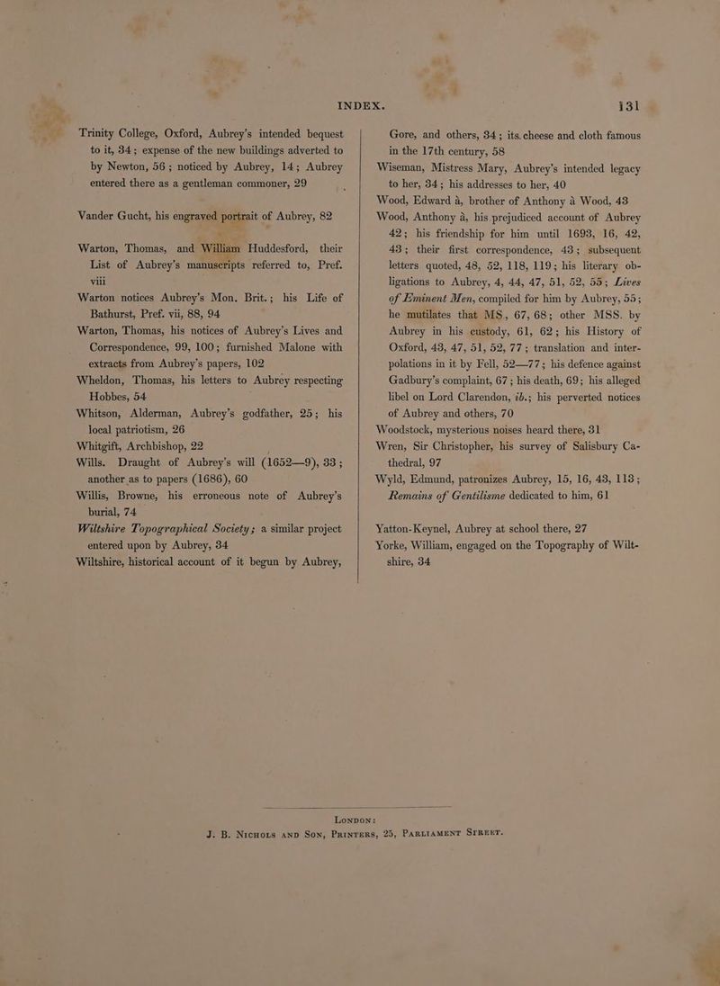 _e* * a “oS - Trinity College, Oxford, Aubrey’s intended bequest to it, 34; expense of the new buildings adverted to by Newton, 56 ; noticed by Aubrey, 14; Aubrey entered there as a gentleman commoner, 29 Vander Gucht, his engraved portrait of Aubrey, 82 Warton, Thomas, and William Huddesford, their List of Aubrey’s manuscripts referred to, Pref. vill Warton notices Aubrey’s Mon. Brit.; his Life ef Bathurst, Pref. vii, 88, 94 Warton, Thomas, his notices of Aubrey’s Lives and Correspondence, 99, 100; furnished Malone with extracts from Aubrey’s papers, 102 Wheldon, Thomas, his letters to Aubrey respecting Hobbes, 54 Whitson, Alderman, Aubrey’s godfather, 25; his local patriotism, 26 Whitgift, Archbishop, 22 Wills. Draught of Aubrey’s will (1652—9), 33 ; another as to papers (1686), 60 Willis, Browne, his erroneous note of Aubrey’s burial, 74 — ; Wiltshire Topographical Society; a similar project entered upon by Aubrey, 34 Wiltshire, historical account of it begun by Aubrey, Gore, and others, 34; its. cheese and cloth famous in the 17th century, 58 Wiseman, Mistress Mary, Aubrey’s intended legacy to her, 34; his addresses to her, 40 Wood, Edward a, brother of Anthony 4 Wood, 43 Wood, Anthony a, his prejudiced account of Aubrey 42; his friendship for him until 1693, 16, 42, 43; their first correspondence, 43; subsequent letters quoted, 48, 52, 118, 119; his literary ob- ligations to Aubrey, 4, 44, 47, 51, 52, 55; Lives of Eminent Men, compiled for him by Aubrey, 55; he mutilates that MS, 67,68; other MSS. by Aubrey in his custody, 61, 62; his History of Oxford, 43, 47, 51, 52, 77; translation and inter- polations in it by Fell, 52—77; his defence against Gadbury’s complaint, 67 ; his death, 69; his alleged libel on Lord Clarenden, 7b.; his perverted notices of Aubrey and others, 70 Woodstock, mysterious noises heard there, 31 Wren, Sir Christopher, his survey of Salisbury Ca- thedral, 97 Wyld, Edmund, patronizes Aubrey, 15, 16, 43, 113; Remains of Gentilisme dedicated to him, 61 Yatton-Keynel, Aubrey at school there, 27 Yorke, William, engaged on the Topography of Wilt- shire, 34
