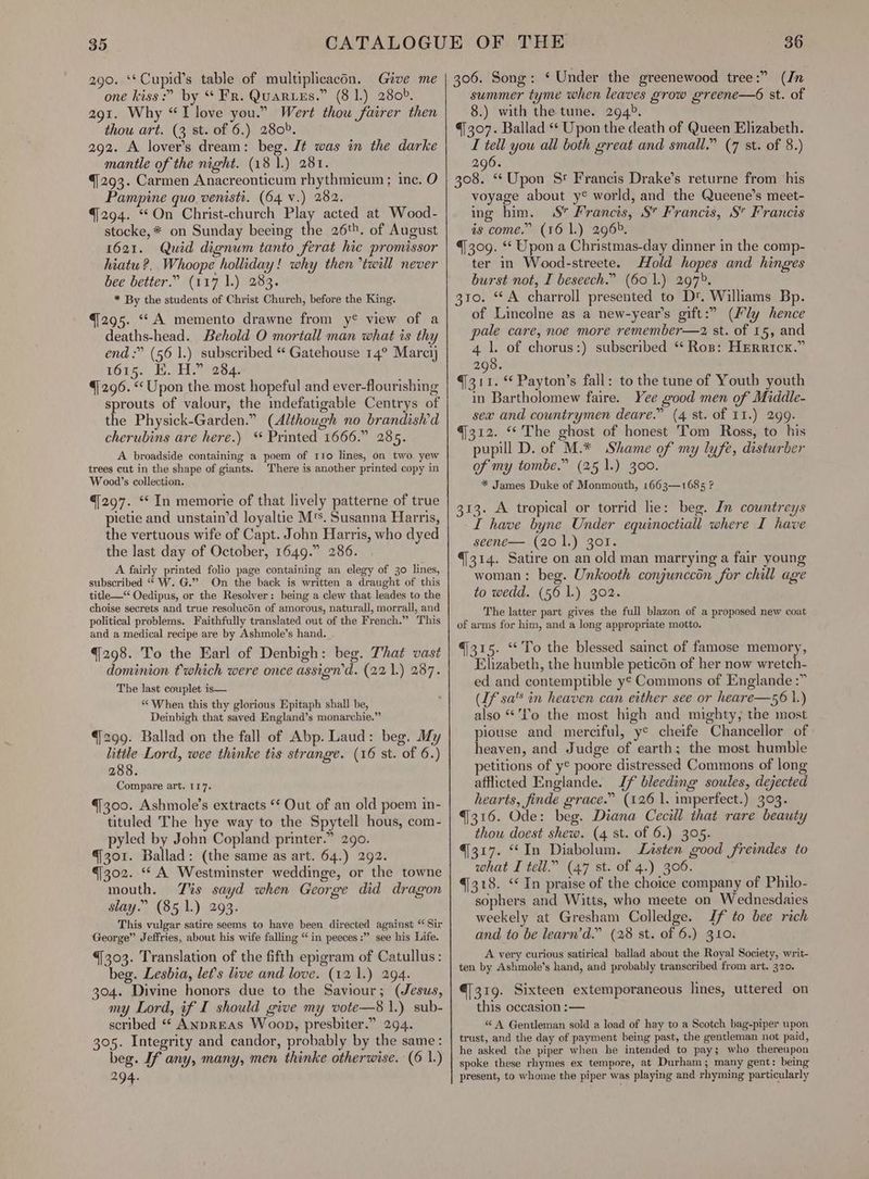 35 290. ‘*Cupid’s table of multiplicacén. Give me one kiss :” by “ Fr. QuARLEs. PAB Le ZOOR: 291. Why “I love you.” Wert thou fairer then thou art. (3 st. of 6.) 280». 292. A lover’s dream: beg. Jt was in the darke mantle of the night. (18 1.) 281. 4/293. Carmen Anacreonticum rhythmicum ; inc. O Pampine quo. venisti. (64 v.) 282. {294. “On Christ-church Play acted at Wood- stocke,* on Sunday beeing the 26t». of August 1621. Quid dignum tanto ferat hic promissor hiatu ?. Whoope holliday! why then twill never bee better.” (117 1.) 283. * By the students of Christ Church, before the King. {295. “A memento drawne from y® view of a deaths-head. Behold O mortall man what is thy end :” (56 1.) subscribed “ Gatehouse 14° Marci} 1615. EK. H.” 284. {/296. “ Upon the. most hopeful and ever-flourishing sprouts of valour, the indefatigable Centrys of the Physick-Garden.” (Although no brandish’d cherubins are here.) “ Printed 1666.” 285. A broadside containing a poem of tro lines, on two yew trees cut in the shape of giants. There is another printed copy in Woo00d’s collection. q]297. ‘¢ In memorie of that lively patterne of true pietie and unstain’d loyaltie M's. Susanna Harris, the vertuous wife of Capt. John Harris, who dyed the last day of October, 1649.” 286. A fairly printed folio page containing an elegy of 30 lines, subscribed “ W. G.” On the back is written a draught of this title—“ Oedipus, or the Resolver: being a clew that leades to the choise secrets and true resolucon of amorous, naturall, morrall, and political problems. Faithfully translated out of the French.” This and a medical recipe are by Ashmole’s hand. 4298. To the Earl of Denbigh: beg. That vast dominion twhich were once assign’d. (22 1.) 287. The last couplet is— “ When this thy glorious Epitaph shall be, Deinbigh that saved England’s monarchie.” 299. Ballad on the fall of Abp. Laud: beg. My little Lord, wee thinke tis strange. (16 st. “of 6. ) 288. Compare art. 117. 4300. Ashmole’s extracts ‘* Out of an old poem in- tituled The hye way to the Spytell hous, com- pyled by John Copland printer.” 290. 301. Ballad: (the same as art. 64.) 292. 302. “A Westminster weddinge, or the towne mouth. Tis sayd when George did dragon slay.” (85 1.) 293. This vulgar satire seems to have been directed against “ Sir George” Jeffries, about his wife falling “in peeces:” see his Life. 4303. Translation of the fifth epigram of Catullus: beg. Lesbia, lets hve and love. (12.1.) 294. 304. Divine honors due to the Saviour; (Jesus, my Lord, if I should give my vote—8 1.) sub- scribed “* ANprEAs Woop, presbiter.” 294. 305. Integrity and candor, probably by the same: beg. If any, many, men thinke otherwise. (6 1.) 294. 36 306. Song: ‘ Under the greenewood tree:” (In summer tyme when leaves grow greene—6 st. of 8.) with the tune. 294°. 4307. Ballad ** Upon the death of Queen Elizabeth. I tell you all both great and small.” (7 st. of 8.) 296. 308. “ Upon Sr Francis Drake’s returne from his voyage about y¢ world, and the Queene’s meet- ing him. 4S Frocks S” Francis, S” Francis is come.” (16 1.) 296°. 4309. ‘* Upon a Christmas-day dinner in the comp- ter in Wood-streete. Hold hopes and hinges burst not, I beseech.” (60 1.) 297>. 310. “A charroll presented to Dt. Williams Bp. of Lincolne as a new-year’s gift:” (Fly hence pale care, noe more remember—2z st. of 15, and 4 1. of chorus:) subscribed “ Rop: HERRIcK.” 298. 4311. * Payton’s fall: to the tune of Youth youth in Bartholomew faire. Yee good men of Middle- sex and countrymen deare.” (4 st. of I1.) 299. 4312. “The ghost of honest Tom Ross, to his pupill D. of M.* Shame of my lyfe, disturber of my tombe.” (25 1.) 300. * James Duke of Monmouth, 1663—1685 ? 313. A tropical or torrid lie: beg. In countreys I have byne Under equinoctiall where I have seene— (201.) Zor. 4/314. Satire on an old man marrying a fair young woman: beg. Unkooth conjunccon for chill age to wedd. (56 1.) 302. The latter part gives the full blazon of a proposed new coat of arms for him, and a long appropriate motto. 4315. ‘ To the blessed sainct of famose memory, taba. the humble peticon of her now wretch- ed and contemptible y© Commons of Englande :” (Uf sa’ in heaven can etther see or heare—56 1) eit “'fo the most high and mighty, the most piouse and merciful, ye cheife Chancellor of heaven, and Judge iG earth; the most humble petitions of y€ poore distressed Commons of long afflicted Englande. Sf bleeding soules, dejected hearts, finde grace.” (126 1. imperfect.) 303. 9316. Ode: beg. Diana Cecill that rare beauty thou doest shew. (4 st. of 6.) 305. 4317. “In Diabolum. Listen good freindes to what I tell.” (47 st. of 4.) 306. 4/318. ‘In praise of the choice company of Philo- sophers and Witts, who meete on Wednesdaies weekely at Gresham Colledge. Jf to bee rich and to be learn’d.” (28 st. of 6.) 310. A very curious satirical ballad about the Royal Society, writ- ten by Ashmole’s hand, and probably transcribed from art. 320. €[319. Sixteen extemporaneous lines, uttered on this occasion :— “ A Gentleman sold a load of hay to a Scotch bag-piper upon trust, and the day of payment being past, the gentleman not paid, he asked the piper when he intended to pay; who thereupon spoke these rhymes ex tempore, at Durham; many gent: being present, to whome the piper was playing and rhyming particularly