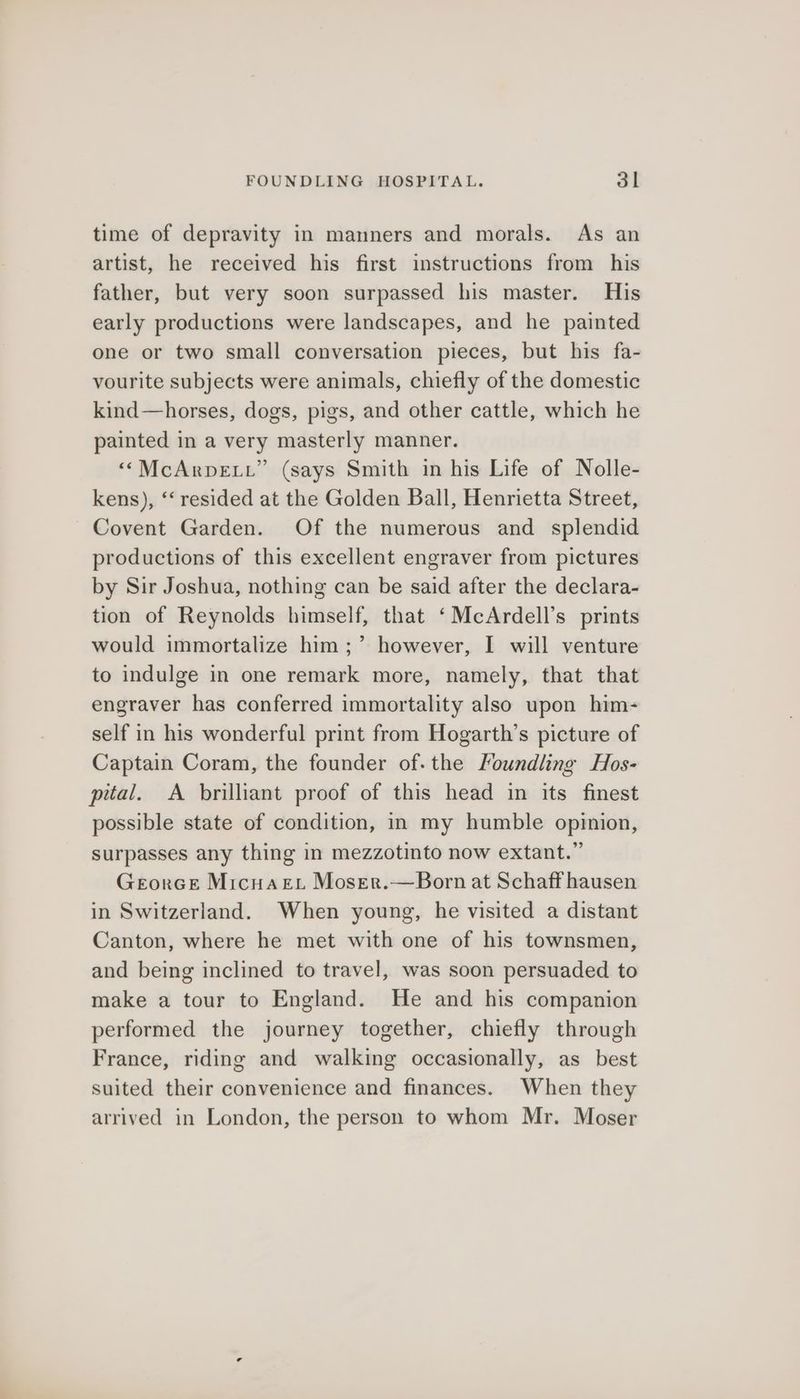 time of depravity in manners and morals. As an artist, he received his first instructions from his father, but very soon surpassed his master. His early productions were landscapes, and he painted one or two small conversation pieces, but his fa- vourite subjects were animals, chiefly of the domestic kind—horses, dogs, pigs, and other cattle, which he painted in a very masterly manner. ““McArpeti” (says Smith in his Life of Nolle- kens), “‘ resided at the Golden Ball, Henrietta Street, Covent Garden. Of the numerous and splendid productions of this excellent engraver from pictures by Sir Joshua, nothing can be said after the declara- tion of Reynolds himself, that ‘McArdell’s prints would immortalize him ;’ however, I will venture to indulge in one remark more, namely, that that engraver has conferred immortality also upon him- self in his wonderful print from Hogarth’s picture of Captain Coram, the founder of. the Voundling Hos- pital. <A brilliant proof of this head in its finest possible state of condition, in my humble opinion, surpasses any thing in mezzotinto now extant.” GeorGe Micuart Moser.—Born at Schaff hausen in Switzerland. When young, he visited a distant Canton, where he met with one of his townsmen, and being inclined to travel, was soon persuaded to make a tour to England. He and his companion performed the journey together, chiefly through France, riding and walking occasionally, as best suited their convenience and finances. When they arrived in London, the person to whom Mr. Moser