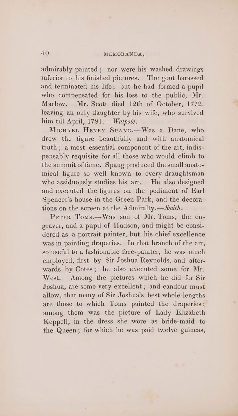 admirably painted; nor were his washed drawings inferior to his finished pictures. The gout harassed and terminated his life; but he had formed a pupil who compensated for his loss to the public, Mr. Marlow. Mr. Scott died 12th of October, 1772, leaving an only daughter by his wife, who survived him till April, 1781.— Walpole. MicuaeL Henry Srepanc.—Was a Dane, who drew the figure beautifully and with anatomical truth ; a most essential component of the art, indis- pensably requisite for all those who would climb to the summit of fame. Spang produced the small anato- mical figure so well known to every draughtsman who assiduously studies his art. He also designed and executed the figures on the pediment of Earl Spencer’s house in the Green Park, and the decora- tions on the screen at the Admiralty.—Smith. Pretrer Toms.—Was son of Mr. Toms, the en- graver, and a pupil of Hudson, and might be consi- dered as a portrait painter, but his chief excellence was in painting draperies. In that branch of the art, so useful to a fashionable face-painter, he was much employed, first by Sir Joshua Reynolds, and after- wards by Cotes; he also executed some for Mr. West. Among the pictures which he did for Sir Joshua, are some very excellent; and candour must allow, that many of Sir Joshua’s best whole-lengths are those to which Toms painted the draperies ; among them was the picture of Lady Elizabeth Keppell, in the dress she wore as bride-maid to the Queen; for which he was paid twelve guineas,