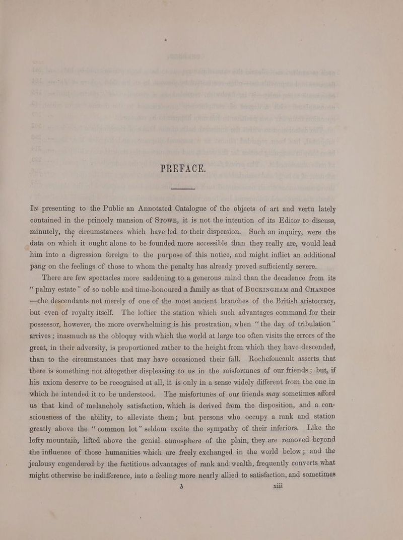 PREFACE. In presenting to the Public an Annotated Catalogue of the objects of art and vertu lately contained in the princely mansion of STowE, it is not the intention of its Editor to discuss, minutely, the circumstances which have led to their dispersion. Such an inquiry, were the data on which it ought alone to be founded more accessible than they really are, would lead him into a digression foreign to the purpose of this notice, and might inflict an additional pang on the feelings of those to whom the penalty has already proved sufficiently severe. There are few spectacles more saddening to a generous mind than the decadence from its “palmy estate” of so noble and time-honoured a family as that of BuckINGHAM and CHaNDOs —the descendants not merely of one of the most ancient branches of the British aristocracy, but even of royalty itself. The loftier the station which such advantages command for their possessor, however, the more overwhelming is his prostration, when “the day of tribulation ” arrives ; inasmuch as the obloquy with which the world at large too often visits the errors of the great, in their adversity, is proportioned rather to the height from which they have descended, than to the circumstances that may have occasioned their fall. Rochefoucault asserts that there is something not altogether displeasing to us in the misfortunes of our friends ; but, if his axiom deserve to be recognised at all, it is only in a sense widely different from the one in which he intended it to be understood. The misfortunes of our friends may sometimes afford us that kind of melancholy satisfaction, which is derived from the disposition, and a con- sciousness of the ability, to alleviate them; but persons who occupy a rank and station greatly above the “common lot” seldom excite the sympathy of their inferiors, Like the lofty mountain, lifted above the genial atmosphere of the plain, they are removed beyond the influence of those humanities which are freely exchanged in the world below; and the jealousy engendered by the factitious advantages of rank and wealth, frequently converts what might otherwise be indifference, into a feeling more nearly allied to satisfaction, and sometimes b xill