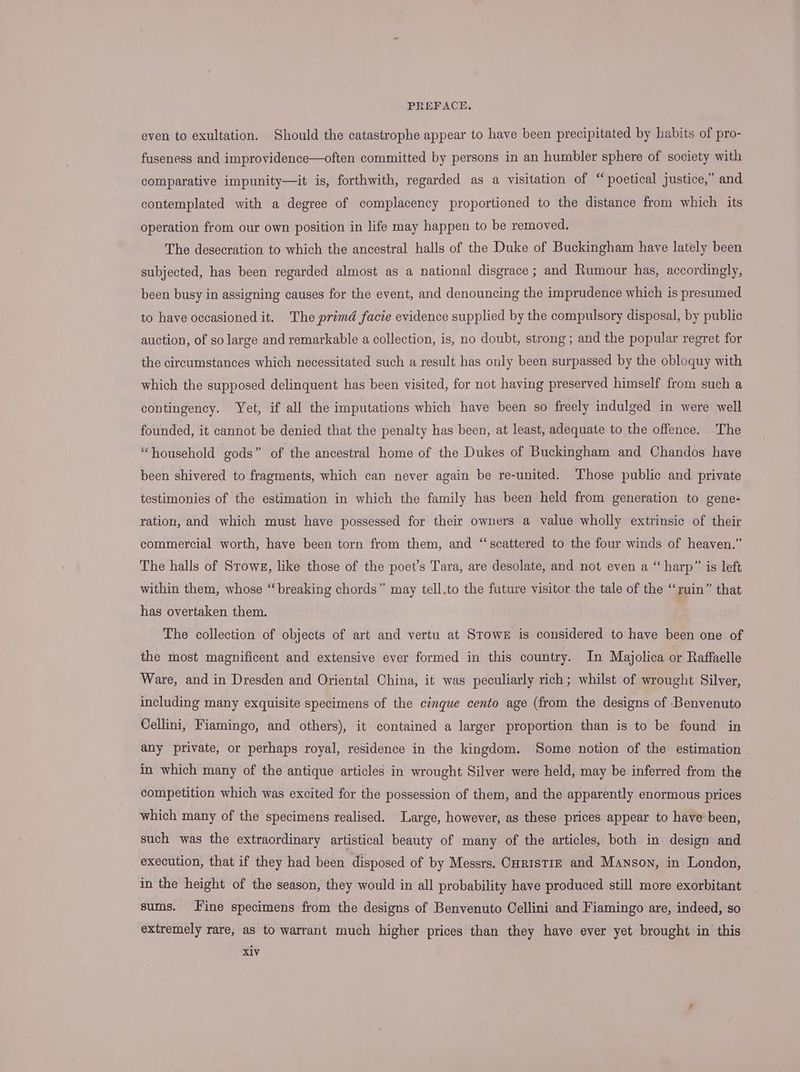 even to exultation. Should the catastrophe appear to have been precipitated by habits of pro- fuseness and improvidence—often committed by persons in an humbler sphere of society with comparative impunity—it is, forthwith, regarded as a visitation of “poetical justice,” and contemplated with a degree of complacency proportioned to the distance from which its operation from our own position in life may happen to be removed. The desecration to which the ancestral halls of the Duke of Buckingham have lately been subjected, has been regarded almost as a national disgrace ; and Rumour has, accordingly, been busy in assigning causes for the event, and denouncing the imprudence which is presumed to have occasioned it. The primd facie evidence supplied by the compulsory disposal, by public auction, of so large and remarkable a collection, is, no doubt, strong; and the popular regret for the circumstances which necessitated such a result has only been surpassed by the obloquy with which the supposed delinquent has been visited, for not having preserved himself from such a contingency. Yet, if all the imputations which have been so freely indulged in were well founded, it cannot be denied that the penalty has been, at least, adequate to the offence. The “household gods” of the ancestral home of the Dukes of Buckingham and Chandos have been shivered to fragments, which can never again be re-united. Those public and private testimonies of the estimation in which the family has been held from generation to gene- ration, and which must have possessed for their owners a value wholly extrinsic of their commercial worth, have been torn from them, and “scattered to the four winds of heaven.” The halls of Srowg, like those of the poet’s Tara, are desolate, and not even a “harp” is left within them, whose “breaking chords” may tell.to the future visitor the tale of the “ruin” that has overtaken them. 3 The collection of objects of art and vertu at Stowe is considered to have been one of the most magnificent and extensive ever formed in this country. In Majolica or Raffaelle Ware, and in Dresden and Oriental China, it was peculiarly rich; whilst of wrought Silver, including many exquisite specimens of the cinque cento age (from the designs of Benvenuto Cellini, Fiamingo, and others), it contained a larger proportion than is to be found in any private, or perhaps royal, residence in the kingdom. Some notion of the estimation in which many of the antique articles in wrought Silver were held, may be inferred from the competition which was excited for the possession of them, and the apparently enormous prices which many of the specimens realised. Large, however, as these prices appear to have been, such was the extraordinary artistical beauty of many of the articles, both in design and execution, that if they had been disposed of by Messrs. CHrrstrE and Manson, in London, in the height of the season, they would in all probability have produced still more exorbitant sums. Fine specimens from the designs of Benvenuto Cellini and Fiamingo are, indeed, so extremely rare, as to warrant much higher prices than they have ever yet brought in this X1V
