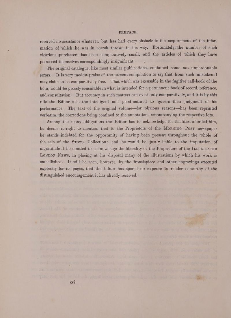 received no assistance whatever, but has had every obstacle to the acquirement of the infor- mation of which he was in search thrown in his way. Fortunately, the number of such vicarious purchasers has been comparatively small, and the articles of which they have possessed themselves correspondingly insignificant. The original catalogue, like most similar publications, contained some not unpardonable errors. It is very modest praise of the present compilation to say that from such mistakes it may claim to be comparatively free. That which was excusable in the fugitive call-book of the hour, would be grossly censurable in what is intended for a permanent book of record, reference, and consultation. But accuracy in such matters can exist only comparatively, and it is by this rule the Editor asks the intelligent and good-natured to govern their judgment of his performance. The text of the original volume—for obvious reasons—has been reprinted verbatim, the corrections being confined to the annotations accompanying the respective lots. Among the many obligations the Editor has to acknowledge for facilities afforded him, he deems it right to mention that to the Proprietors of the Mornine Post newspaper he stands indebted for the opportunity of having been present throughout the whole of the sale of the SroweE Collection; and he would be justly liable to the imputation of ingratitude if he omitted to acknowledge the liberality of the Proprietors of the ILLUSTRATED Lonpon News, in placing at his disposal many of the illustrations by which his work is embellished. It will be seen, however, by the frontispiece and other engravings executed expressly for its pages, that the Editor has spared no expense to render it worthy of the distinguished encouragement it has already received.
