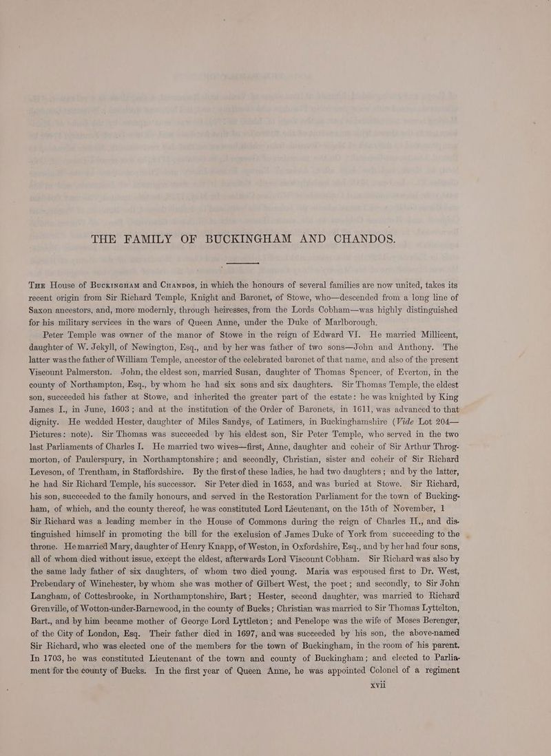 THE FAMILY OF BUCKINGHAM AND CHANDOS. Tuer House of Bucxincuam and Cuanpos, in which the honours of several families are now united, takes its recent origin from Sir Richard Temple, Knight and Baronet, of Stowe, who—descended from a long line of Saxon ancestors, and, more modernly, through heiresses, from the Lords Cobham—was highly distinguished for his military services in the wars of Queen Anne, under the Duke of Marlborough. Peter Temple was owner of the manor of Stowe in the reign of Kdward VI. He married Millicent, daughter of W. Jekyll, of Newington, Esq., and by her was father of two sons—John and Anthony. The latter was the father of William Temple, ancestor of the celebrated baronet of that name, and also of the present Viseount Palmerston. John, the eldest son, married Susan, daughter of Thomas Spencer, of Everton, in the county of Northampton, Esq., by whom he had six sons and six daughters. Sir Thomas Temple, the eldest son, succeeded his father at Stowe, and inherited the greater part of the estate: he was knighted by King James IJ., in June, 1603; and at the institution of the Order of Baronets, in 1611, was advanced to that dignity. He wedded Hester, daughter of Miles Sandys, of Latimers, in Buckinghamshire (Vide Lot 204— Pictures: note). Sir Thomas was succeeded by his eldest son, Sir Peter Temple, who served in the two last Parliaments of Charles I. He married two wives—first, Anne, daughter and coheir of Sir Arthur Throg- morton, of Paulerspury, in Northamptonshire; and secondly, Christian, sister and coheir of Sir Richard Leveson, of Trentham, in Staffordshire. By the first of these ladies, he had two daughters; and by the latter, he had Sir Richard Temple, his successor. Sir Peter died in 1653, and was buried at Stowe. Sir Richard, his son, succeeded to the family honours, and served in the Restoration Parliament for the town of Bucking- ham, of which, and the county thereof, he was constituted Lord Lieutenant, on the 15th of November, 1 Sir Richard was a leading member in the House of Commons during the reign of Charles I1., and dis- tinguished himself in promoting the bill for the exclusion of James Duke of York from succeeding to the | throne. He married Mary, daughter of Henry Knapp, of Weston, in Oxfordshire, Esq., and by her had four sons, all of whom died without issue, except the eldest, afterwards Lord Viscount Cobham. Sir Richard was also by the same lady father of six daughters, of whom two died young. Maria was espoused first to Dr. West, Prebendary of Winchester, by whom she was mother of Gilbert West, the poet; and secondly, to Sir John Langham, of Cottesbrooke, in Northamptonshire, Bart; Hester, second daughter, was married to Richard Grenville, of Wotton-inder-Barnewood, in the county of Bucks; Christian was married to Sir Thomas Lyttelton, Bart., and by him became mother of George Lord Lyttleton; and Penelope was the wife of Moses Berenger, of the City of London, Esq. Their father died in 1697, and was succeeded by his son, the above-named Sir Richard, who was elected one of the members for the town of Buckingham, in the room of his parent. In 1703, he was constituted Lieutenant of the town and county of Buckingham; and elected to Parlia- ment for the county of Bucks. In the first year of Queen Anne, he was appointed Colonel of a regiment XvVil