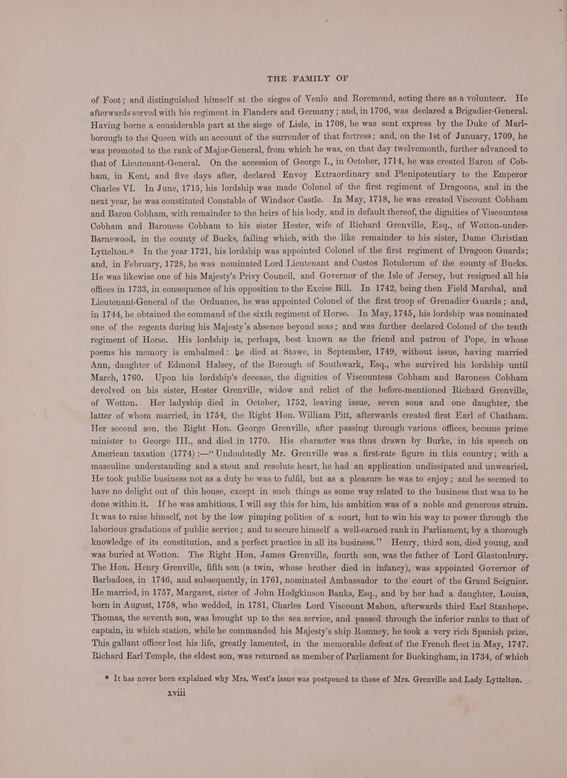 of Foot; and distinguished himself at the sieges of Venlo and Roremond, acting there as a volunteer. He afterwards served with his regiment in Flanders and Germany ; and, in 1706, was declared a Brigadier-General. Having borne a considerable part at the siege of Lisle, in 1708, he was sent express by the Duke of Marl- — borough to the Queen with an account of the surrender of that fortress; and, on the 1st of January, 1709, he was promoted to the rank of Major-General, from which he was, on that day twelvemonth, further advanced to that of Lieutenant-General. On the accession of George I., in October, 1714, he was created Baron of Cob- ham, in Kent, and five days after, declared Envoy Extraordinary and Plenipotentiary to the Emperor Charles VI. In June, 1715, his lordship was made Colonel of the first regiment of Dragoons, and in the next year, he was constituted Constable of Windsor Castle. In May, 1718, he was created Viscount Cobham and Baron Cobham, with remainder to the heirs of his body, and in default thereof, the dignities of Viscountess Cobham and Baroness Cobham to his sister Hester, wife of Richard Grenville, Esq., of Wotton-under- Barnewood, in the county of Bucks, failing which, with the like remainder to his sister, Dame Christian Lyttelton.* In the year 1721, his lordship was appointed Colonel of the first regiment of Dragoon Guards; and, in February, 1728, he was nominated Lord Lieutenant and Custos Rotulorum of the county of Bucks. He was likewise one of his Majesty’s Privy Council, and Governor of the Isle of Jersey, but resigned all his offices in 1733, in consequence of his opposition to the Excise Bill. In 1742, being then Field Marshal, and Lieutenant-General of the Ordnance, he was appointed Colonel of the first troop of Grenadier Guards; and, in 1744, he obtained the command of the sixth regiment of Horse. In May, 1745, his lordship was nominated one of the regents during his Majesty’s absence beyond seas; and was further declared Colonel of the tenth regiment of Horse. His lordship is, perhaps, best known as the friend and patron of Pope, in whose poems his memory is embalmed: he died at Stowe, in September, 1749, without issue, having married Ann, daughter of Edmond Halsey, of the Borough of Southwark, Esq., who survived his lordship until March, 1760. Upon his lordship’s decease, the dignities of Viscountess Cobham and Baroness Cobham devolved on his sister, Hester Grenville, widow and relict of the before-mentioned Richard Grenville, of Wotton. Her ladyship died in October, 1752, leaving issue, seven sons and one daughter, the latter of whom married, in 1754, the Right Hon. William Pitt, afterwards created first Earl of Chatham. Her second son, the Right Hon. George Grenville, after passing through various offices, became prime minister to George ILJ., and died in 1770. His character was thus drawn by Burke, in his speech on American taxation (1774) :—“ Undoubtedly Mr. Grenville was a first-rate figure in this country; with a masculine understanding and a stout and resolute heart, he had an application undissipated and unwearied. He took public business not as a duty he was to fulfil, but as a pleasure he was to enjoy; and he seemed to have no delight out of this house, except in such things as some way related to the business that was to be done within it. If he was ambitious, I will say this for him, his ambition was of a noble and generous strain. Tt was to raise himself, not by the low pimping politics of a court, but to win his way to power through the laborious gradations of public service ; and to secure himself a well-earned rank in Parliament, by a thorough knowledge of its constitution, and a perfect practice in all its business.’’ Henry, third son, died young, and was buried at Wotton. The Right Hon. James Grenville, fourth son, was the father of Lord Glastonbury. The Hon. Henry Grenville, fifth son (a twin, whose brother died in infancy), was appointed Governor of Barbadoes, in 1746, and subsequently, in 1761, nominated Ambassador to the court of the Grand Seignior. He married, in 1757, Margaret, sister of John Hodgkinson Banks, Esq., and by her had a daughter, Louisa, born in August, 1758, who wedded, in 1781, Charles Lord Viscount Mahon, afterwards third Earl Stanhope. Thomas, the seventh son, was brought up to the sea service, and passed through the inferior ranks to that of captain, in which station, while he commanded his Majesty’s ship Romney, he took a very rich Spanish prize. This gallant officer lost his life, greatly lamented, in the memorable defeat of the French fleet in May, 1747. Richard Earl Temple, the eldest son, was returned as member of Parliament for Buckingham, in 1734, of which * It has never been explained why Mrs. West’s issue was postponed to those of Mrs. Grenville and Lady Lyttelton. XVili
