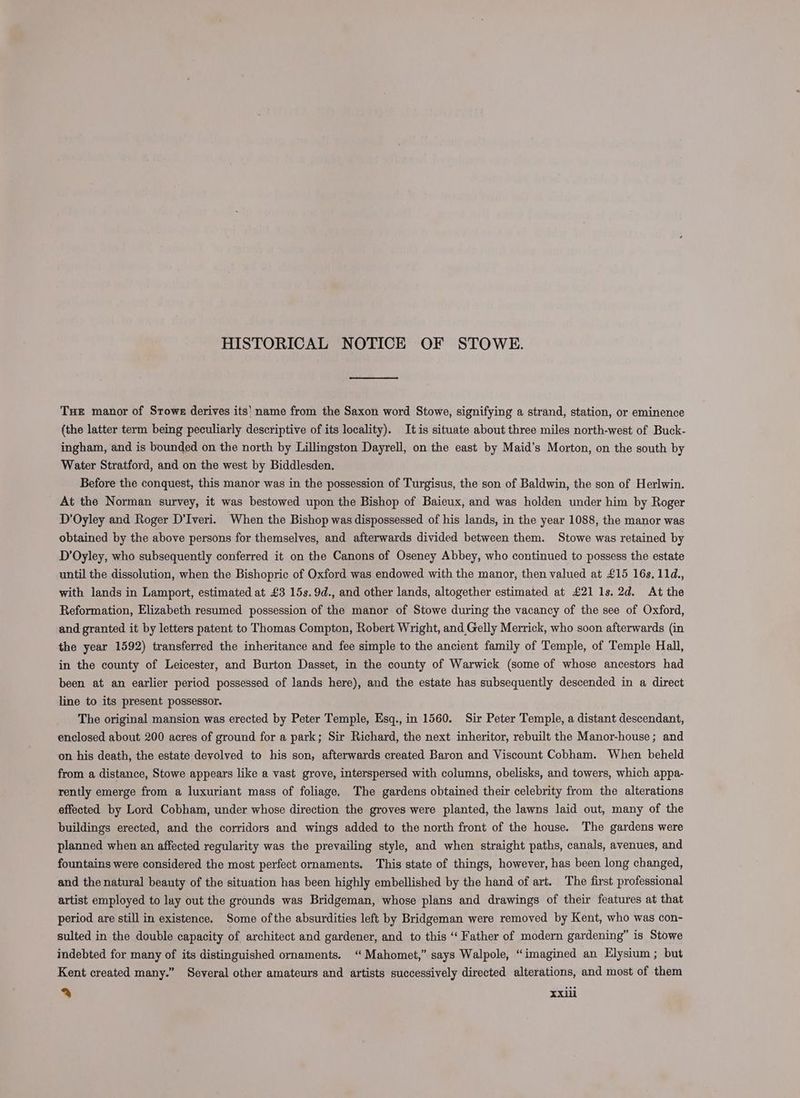 HISTORICAL NOTICE OF STOWE. THe manor of Stowe derives its’ name from the Saxon word Stowe, signifying a strand, station, or eminence (the latter term being peculiarly descriptive of its locality). Itis situate about three miles north-west of Buck- ingham, and is bounded on the north by Lillingston Dayrell, on the east by Maid’s Morton, on the south by Water Stratford, and on the west by Biddlesden. Before the conquest, this manor was in the possession of Turgisus, the son of Baldwin, the son of Herlwin. At the Norman survey, it was bestowed upon the Bishop of Baieux, and was holden under him by Roger D’Oyley and Roger D’Iveri. When the Bishop was dispossessed of his lands, in the year 1088, the manor was obtained by the above persons for themselves, and afterwards divided between them. Stowe was retained by D’Oyley, who subsequently conferred it on the Canons of Oseney Abbey, who continued to possess the estate until the dissolution, when the Bishopric of Oxford was endowed with the manor, then valued at £15 16s, 11d., with lands in Lamport, estimated at £3 15s. 9d., and other lands, altogether estimated at £21 1s. 2d. At the Reformation, Elizabeth resumed possession of the manor of Stowe during the vacancy of the see of Oxford, and granted it by letters patent to Thomas Compton, Robert Wright, and Gelly Merrick, who soon afterwards (in the year 1592) transferred the inheritance and fee simple to the ancient family of Temple, of Temple Hall, in the county of Leicester, and Burton Dasset, in the county of Warwick (some of whose ancestors had been at an earlier period possessed of lands here), and the estate has subsequently descended in a direct line to its present possessor. The original mansion was erected by Peter Temple, Esq., in 1560. Sir Peter Temple, a distant descendant, enclosed about 200 acres of ground for a park; Sir Richard, the next inheritor, rebuilt the Manor-house; and on his death, the estate devolved to his son, afterwards created Baron and Viscount Cobham. When beheld from a distance, Stowe appears like a vast grove, interspersed with columns, obelisks, and towers, which appa- rently emerge from a luxuriant mass of foliage. The gardens obtained their celebrity from the alterations effected by Lord Cobham, under whose direction the groves were planted, the lawns laid out, many of the buildings erected, and the corridors and wings added to the north front of the house. The gardens were planned when an affected regularity was the prevailing style, and when straight paths, canals, avenues, and fountains were considered the most perfect ornaments. This state of things, however, has been long changed, and the natural beauty of the situation has been highly embellished by the hand of art. The first professional artist employed to lay out the grounds was Bridgeman, whose plans and drawings of their features at that period are still in existence. Some ofthe absurdities left by Bridgeman were removed by Kent, who was con- sulted in the double capacity of architect and gardener, and to this ‘‘ Father of modern gardening” is Stowe indebted for many of its distinguished ornaments. “Mahomet,” says Walpole, “imagined an Elysium ; but Kent created many.” Several other amateurs and artists successively directed alterations, and most of them