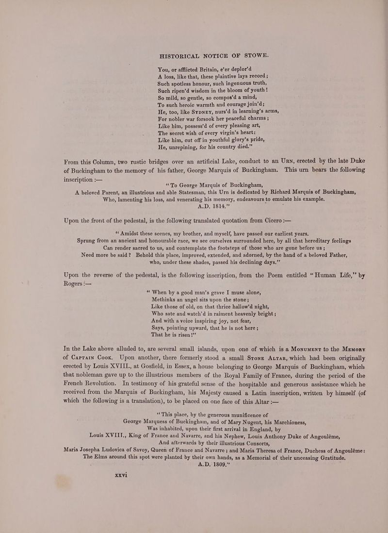 You, or afflicted Britain, e’er deplor’d A loss, like that, these plaintive lays record ; Such spotless honour, such ingenuous truth, Such ripen’d wisdom in the bloom of youth! So mild, so gentle, so compos’d a mind, To such heroic warmth and courage join’d; He, too, like Sypney, nurs’d in learning’s arms, For nobler war forsook her peaceful charms ; Like him, possess’d of every pleasing art, The secret wish of every virgin’s heart: Like him, cut off in youthful glory’s pride, He, unrepining, for his country died.” From this Column, two rustic bridges over an artificial Lake, conduct to an Urv, erected by the late Duke of Buckingham to the memory of his father, George Marquis of Buckingham. This urn bears the following inscription :— “To George Marquis of Buckingham, A beloved Parent, an illustrious and able Statesman, this Urn is dedicated by Richard Marquis of Buckingham, Who, lamenting his loss, and venerating his memory, endeavours to emulate his example. A.D. 1814.” : Upon the front of the pedestal, is the following translated quotation from Cicero :— ‘* Amidst these scenes, my brother, and myself, have passed our earliest years. Sprung from an ancient and honourable race, we see ourselves surrounded here, by all that hereditary feelings Can render sacred to us, and contemplate the footsteps of those who are gone before us ; Need more be said? Behold this place, improved, extended, and adorned, by the hand of a beloved Father, who, under these shades, passed his declining days.”’ Upon the reverse of the pedestal, is the following inscription, from the Poem entitled “Human Life,’’ by Rogers :— ‘“* When by a good man’s grave I muse alone, Methinks an angel sits upon the stone; Like those of old, on that thrice hallow’d night, Who sate and watch’d in raiment heavenly bright ; And with a voice inspiring joy, not fear, Says, pointing upward, that he is not here ; That he is risen !’’ Tn the Lake above alluded to, are several small islands, upon one of which is a Monument to the Memory of Carrain Cook. Upon another, there formerly stood a small Stone Atrar, which had been originally erected by Louis XVIILI., at Gosfield, in Essex, a house belonging to George Marquis of Buckingham, which that nobleman gave up to the illustrious members of the Royal Family of France, during the period of the French Revolution. In testimony of his grateful sense of the hospitable and generous assistance which he received from the Marquis of Buckingham, his Majesty caused a Latin inscription, written by himself (of which the following is a translation), to be placed on one face of this Altar :— ‘“‘This place, by the generous munificence of George Marquess of Buckingham, and of Mary Nugent, his Marchioness, Was inhabited, upon their first arrival in England, by Louis XVIIT., King of France and Navarre, and his Nephew, Louis Anthony Duke of Angouléme, And afterwards by their illustrious Consorts, Maria Josepha Ludovica of Savoy, Queen of France and Navarre ; and Maria Theresa of France, Duchess of Angouléme: The Elms around this spot were planted by their own hands, as a Memorial of their unceasing Gratitude. A.D. 1809,”