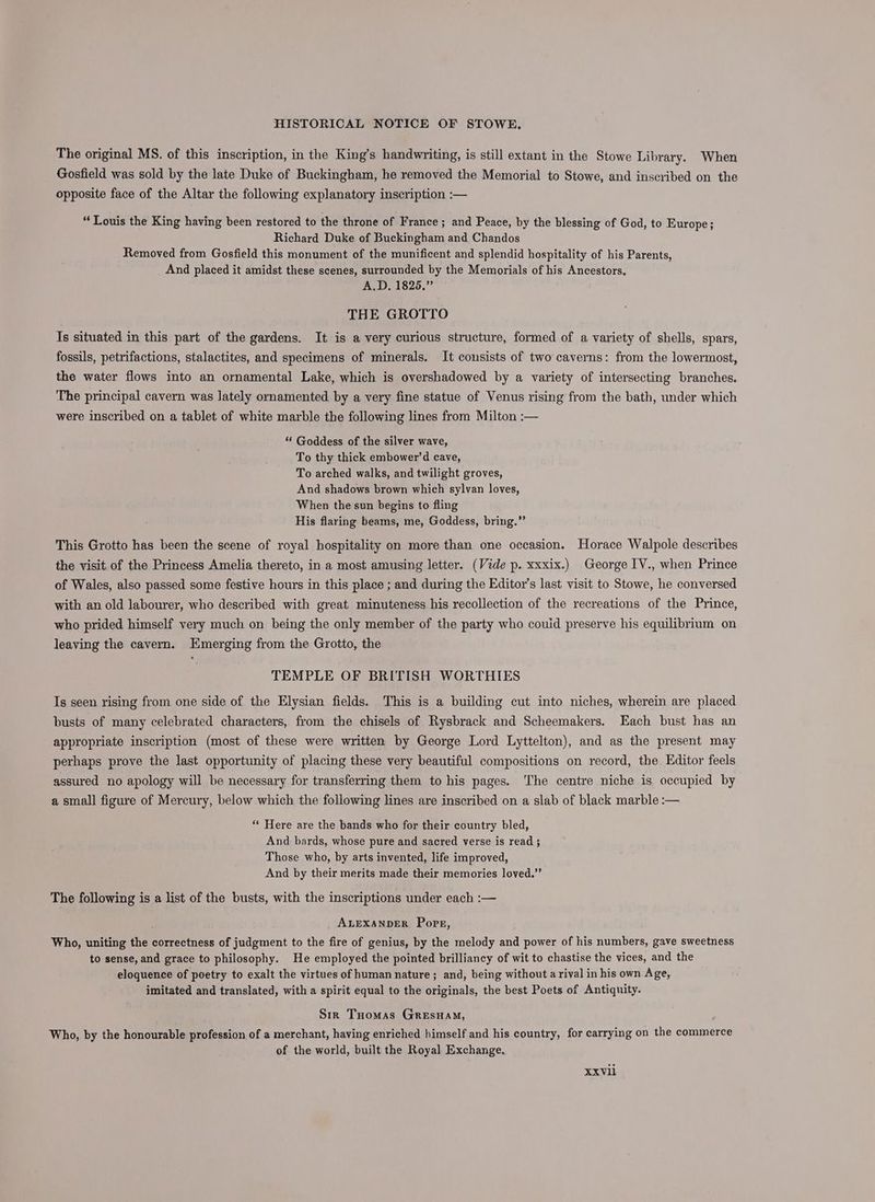 The original MS. of this inscription, in the King’s handwriting, is still extant in the Stowe Library. When Gosfield was sold by the late Duke of Buckingham, he removed the Memorial to Stowe, and inscribed on the opposite face of the Altar the following explanatory inscription :— “Louis the King having been restored to the throne of France; and Peace, by the blessing of God, to Europe; Richard Duke of Buckingham and Chandos Removed from Gosfield this monument of the munificent and splendid hospitality of his Parents, And placed it amidst these scenes, surrounded by the Memorials of his Ancestors, A.D, 1825,” THE GROTTO Is situated in this part of the gardens. It is a very curious structure, formed of a variety of shells, spars, fossils, petrifactions, stalactites, and specimens of minerals. It consists of two caverns: from the lowermost, the water flows into an ornamental Lake, which is overshadowed by a variety of intersecting branches. The principal cavern was lately ornamented by a very fine statue of Venus rising from the bath, under which were inscribed on a tablet of white marble the following lines from Milton :— “ Goddess of the silver wave, To thy thick embower’d cave, To arched walks, and twilight groves, And shadows brown which sylvan loves, When the sun begins to fling His flaring beams, me, Goddess, bring.” This Grotto has been the scene of royal hospitality on more than one occasion. Horace Walpole describes the visit of the Princess Amelia thereto, in a most amusing letter. (Vide p. xxxix.) George IV., when Prince of Wales, also passed some festive hours in this place ; and during the Editor’s last visit to Stowe, he conversed with an old labourer, who described with great minuteness his recollection of the recreations of the Prince, who prided himself very much on being the only member of the party who couid preserve his equilibrium on leaving the cavern. Emerging from the Grotto, the TEMPLE OF BRITISH WORTHIES Is seen rising from one side of the Elysian fields. This is a building cut into niches, wherein are placed busts of many celebrated characters, from the chisels of Rysbrack and Scheemakers. Each bust has an appropriate inscription (most of these were written by George Lord Lyttelton), and as the present may perhaps prove the last opportunity of placing these very beautiful compositions on record, the Editor feels assured no apology will be necessary for transferring them to his pages. The centre niche is occupied by a small figure of Mercury, below which the following lines are inscribed on a slab of black marble :— “« Here are the bands who for their country bled, And bards, whose pure and sacred verse is read ; Those who, by arts invented, life improved, And by their merits made their memories loved.’ The following is a list of the busts, with the inscriptions under each :— ALEXANDER Pops, Who, uniting the correctness of judgment to the fire of genius, by the melody and power of his numbers, gave sweetness to sense, and grace to philosophy. He employed the pointed brilliancy of wit to chastise the vices, and the eloquence of poetry to exalt the virtues of human nature ; and, being without a rival in his own Age, imitated and translated, with a spirit equal to the originals, the best Poets of Antiquity. Sir Tuomas Gresuam, Who, by the honourable profession of a merchant, having enriched himself and his country, for carrying on the commerce of the world, built the Royal Exchange. XxV1i
