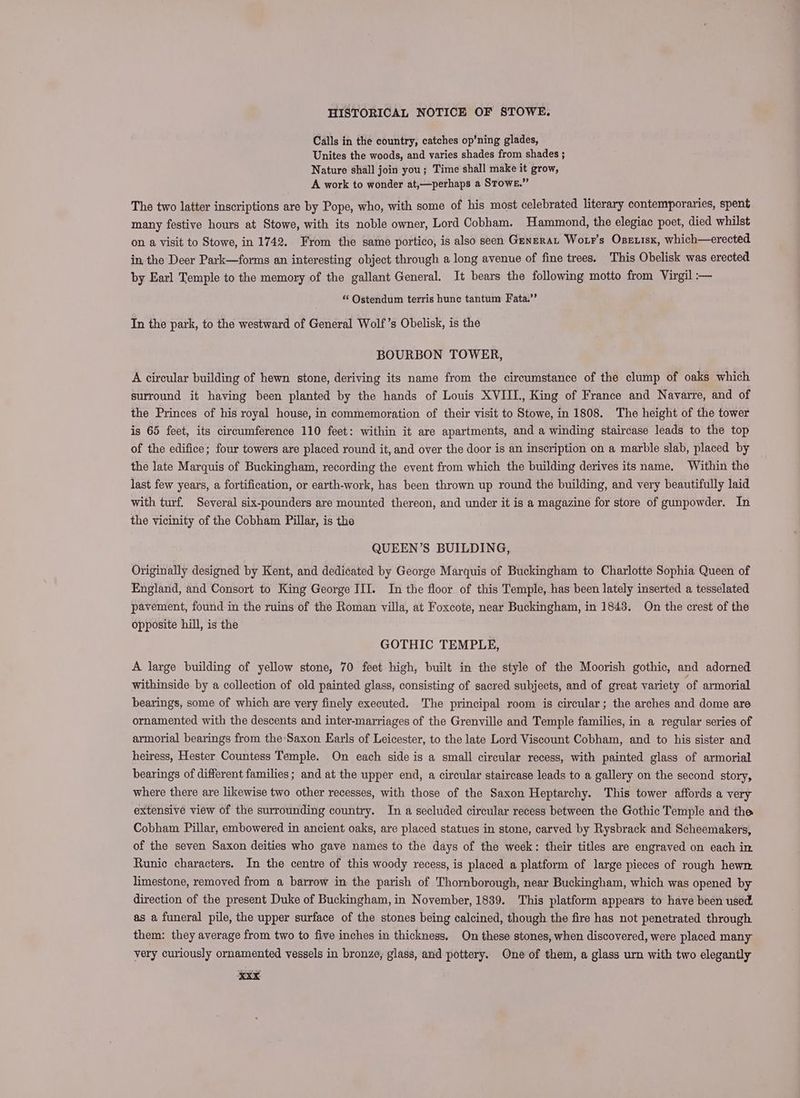 Calls in the country, catches op’ning glades, Unites the woods, and varies shades from shades ; Nature shall join you; Time shall make it grow, A work to wonder at,—perhaps a Stowe.” The two latter inscriptions are by Pope, who, with some of his most celebrated literary contemporaries, spent many festive hours at Stowe, with its noble owner, Lord Cobham. Hammond, the elegiac poet, died whilst on a visit to Stowe, in 1742. From the same portico, is also seen Genzrau Wotr's Oseuisx, which—erected in the Deer Park—forms an interesting object through a long avenue of fine trees, This Obelisk was erected by Earl Temple to the memory of the gallant General. It bears the following motto from Virgil :— *‘ Ostendum terris hunc tantum Fata.’’ In the park, to the westward of General Wolf’s Obelisk, is the BOURBON TOWER, A circular building of hewn stone, deriving its name from the circumstance of the clump of oaks which surround it having been planted by the hands of Louis XVIII., King of France and Navarre, and of the Princes of his royal house, in commemoration of their visit to Stowe, in 1808. The height of the tower is 65 feet, its circumference 110 feet: within it are apartments, and a winding staircase leads to the top of the edifice; four towers are placed round it, and over the door is an inscription on a marble slab, placed by the late Marquis of Buckingham, recording the event from which the building derives its name. Within the last few years, a fortification, or earth-work, has been thrown up round the building, and very beautifully laid with turf. Several six-pounders are mounted thereon, and under it is a magazine for store of gunpowder. In the vicinity of the Cobham Pillar, is the QUEEN’S BUILDING, Originally designed by Kent, and dedicated by George Marquis of Buckingham to Charlotte Sophia Queen of England, and Consort to King George III. In the floor of this Temple,-has been lately inserted a tesselated pavement, found in the ruins of the Roman villa, at Foxcote, near Buckingham, in 1843. On the crest of the opposite hill, is the GOTHIC TEMPLE, A large building of yellow stone, 70 feet high, built in the style of the Moorish gothic, and adorned withinside by a collection of old painted glass, consisting of sacred subjects, and of great variety of armorial bearings, some of which are very finely executed. The principal room is circular; the arches and dome are ornamented with the descents and inter-marriages of the Grenville and Temple families, in a regular series of armorial bearings from the Saxon Earls of Leicester, to the late Lord Viscount Cobham, and to his sister and heiress, Hester Countess Temple. On each side is a small circular recess, with painted glass of armorial bearings of different families; and at the upper end, a circular staircase leads to a gallery on the second story, where there are likewise two other recesses, with those of the Saxon Heptarchy. This tower affords a very extensive view of the surrounding country. In a secluded circular recess between the Gothic Temple and the Cobham Pillar, embowered in ancient oaks, are placed statues in stone, carved by Rysbrack and Scheemakers, of the seven Saxon deities who gave names to the days of the week: their titles are engraved on each in. Runic characters. In the centre of this woody recess, is placed a platform of large pieces of rough hewn. limestone, removed from a barrow in the parish of Thornborough, near Buckingham, which was opened by direction of the present Duke of Buckingham, in November, 1839. This platform appears to have been used. as a funeral pile, the upper surface of the stones being calcined, though the fire has not penetrated through them: they average from two to five inches in thickness. On these stones, when discovered, were placed many very curiously ornamented vessels in bronze; glass, and pottery. One of them, a glass urn with two elegantly