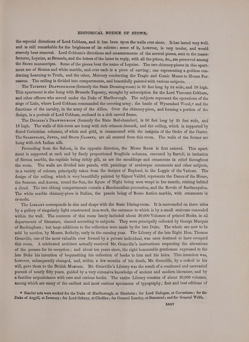 the especial directions of Lord Cobham, and it has been upon the walls ever since. It has lasted very well, and is still remarkable for the brightness of its colours: some of it, however, is very tender, and would scarcely bear removal. Lord Cobham’s directions and measurements of the several pieces, sent to the manu- facturer, Leynier, at Brussels, and the letters of the latter in reply, with all the prices, &amp;c., are preserved among the Stowe manuscripts. Some of the pieces bear the name of Leynier. The two chimney-pieces in this apart- ment are of Sienna and white marble, and over each is a piece of carving; one representing a goddess con- ducting Learning to Truth, and the other, Mercury conducting the Tragic and Comic Muses to Mount Par- nassus. The ceiling is divided into compartments, and beautifully painted with various subjects. The Taresrry Drawinc-room (formerly the State Dressing-room) is 30 feet long by 24 wide, and 19 high. This apartment is also hung with Brussels Tapestry, wrought by subscription for the Lord Viscount Cobham, and other officers who served under the Duke of Marlborough. The subjects represent the operations of the siege of Lisle, where Lord Cobham commanded the covering army; the battle of Wynendael Wood,* and the functions of the cavalry, in the army of the Allies. Over the chimney-piece, and forming a portion of the design, is a portrait of Lord Cobham, enclosed in a rich carved frame. The Ducuess’s Drawine-room (formerly the State Bed-chamber), is 50 feet long by 35 feet wide, and 18 high. The walls of this room are hung with rich crimson damask, and the ceiling, which is supported by fluted Corinthian columns, of white and gold, is ornamented with the insignia of the Order of the Garter. The SuaksPEARE, JEWEL, and State |Cuiosets, are all entered from thisroom, The walls of the former are hung with rich Indian silk. Proceeding from the Saloon, in the opposite direction, the Music Room is first entered. This apart- ment is supported at each end by finely proportioned Scagliola columns, executed by Bartoli, in imitation of Sienna marble, the capitals being richly gilt, as are the mouldings and ornaments in relief throughout the room. The walls are divided into panels, with paintings of arabesque ornaments and other subjects, in a variety of colours, principally taken from the designs of Raphael, in the Loggie of the Vatican, The design of the ceiling, which is very beautifully painted by Signor Valdré, represents the Dance of the Hours, the Seasons, and Aurora, round the Sun, the figure of Night being seen wrapt in her mantle, retiring behind a cloud. The two oblong compartments contain a Bacchanalian procession, and the Revels of Sardanapalus. The white marble chimney-piece is Italian, the panels being of Rosso Antico marble, with ornaments in or-molu. The Lrsrary corresponds in size and shape with the State Dining-room. It is surrounded on three sides by a gallery of singularly light constructed iron-work, the entrance to which is by a small staircase concealed within the wall. The contents of this room lately included about 20,000 Volumes of printed Books, in all departments of literature, classed according to subjects. They were principally collected by George Marquis of Buckingham ; but large additions to the collection were made by the late Duke. The whole are now to be sold by auction, by Messrs. Sotheby, early in the ensuing year. The Library of the late Right Hon. Thomas Grenville, one of the most valuable ever formed by a private individual, was once destined to have occupied this room, A celebrated architect actually received Mr. Grenyille’s instructions respecting the alterations of the presses for its reception; and about ten years since, the right honourable gentleman expressed to the late Duke his intention of bequeathing his collection of books to him and his heirs. This intention was, however, subsequently changed, and, within a few months of his death, Mr. Grenville, by a codicil to his will, gave them to the British Museum, Mr. Grenyille’s Library was the result of a continued and unwearied pursuit of nearly fifty years, guided by a very extensive knowledge of ancient and modern literature, and by a familiar acquaintance with rare and curious books. The entire Library consists of about 20,000 volumes, among which are many of the earliest and most curious specimens of typography; first and best editions of * Similar sets were worked for the Duke of Marlborough, at Blenheim; for Lord Cadogan, at Caversham; for the Duke of Argyll, at Inverary ; for Lord Orkney, at Cliefden ; for General Lumley, at Stanstead; and for General Webb,