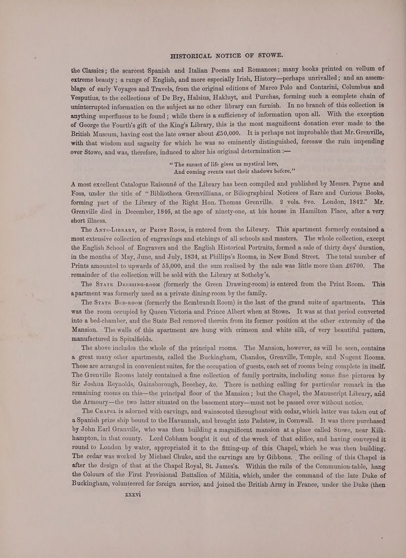 the Classics; the scarcest Spanish and Italian Poems and Romances; many books printed on vellum of extreme beauty; a range of English, and more especially Irish, History—perhaps unrivalled ; and an assem- blage of early Voyages and Travels, from the original editions of Marco Polo and Contarini, Columbus and Vesputius, to the collections of De Bry, Halsius, Hakluyt, and Purchas, forming such a complete chain of uninterrupted information on the subject as no other library can furnish. In no branch of this collection is anything superfluous to be found ; while there is a sufficiency of information upon all. With the exception: of George the Fourth’s gift of the King’s Library, this is the most magnificent donation ever made to the British Museum, having cost the late owner about £50,000. It is perhaps not improbable that Mr. Grenville, with that wisdom and sagacity for which he was so eminently distinguished, foresaw the ruin impending over Stowe, and was, therefore, induced to alter his original determination :— ‘“‘ The sunset of life gives us mystical lore, And coming events cast their shadows before.”’ A most excellent Catalogue Raisonné of the Library has been compiled and published by Messrs. Payne and Foss, under the title of “Bibliotheca Grenvilliana, or Biliographical Notices of Rare and Curious Books, forming part of the Library of the Right Hon. Thomas Grenville. 2 vols. 8vo. London, 1842.” Mr. Grenville died in December, 1846, at the age of ninety-one, at his house in Hamilton Place, after a very short illness. The Anru-Lisrary, or Print Room, is entered from the Library. This apartment formerly contained a most extensive collection of engravings and etchings of all schools and masters. The whole collection, except the English School of Engravers and the English Historical Portraits, formed a sale of thirty days’ duration, in the months of May, June, and July, 1834, at Phillips’s Rooms, in New Bond Street. The total number of Prints amounted to upwards of 55,000, and the sum realised by the sale was little more than £6700. The remainder of the collection will be sold with the Library at Sotheby’s. The Srare Dresstnc-room (formerly the Green Drawing-room) is entered from the Print Room. This apartment was formerly used as a private dining-room by the family. The Strate Bep-room (formerly the Rembrandt Room) is the last of the grand suite of apartments. This was the room occupied by Queen Victoria and Prince Albert when at Stowe. It was at that period converted into a bed-chamber, and the State Bed removed therein from its former position at the other extremity of the Mansion. The walls of this apartment are hung with crimson and white silk, of very beautiful pattern, manufactured in Spitalfields. The above includes the whole of the principal rooms. The Mansion, however, as will be seen, contains a great many other apartments, called the Buckingham, Chandos, Grenville, Temple, and Nugent Rooms. These are arranged in convenient suites, for the occupation of guests, each set of rooms being complete in itself. The Grenville Rooms lately contained a fine collection of family portraits, including some fine pictures by Sir Joshua Reynolds, Gainsborough, Beechey, &amp;c. There is nothing calling for particular remark in the remaining rooms on this—the principal floor of the Mansion; but the Chapel, the Manuscript Library, and the Armoury—the two latter situated on the basement story—must not be passed over without notice. The Cuarer is adorned with carvings, and wainscoted throughout with cedar, which latter was taken out of a Spanish prize ship bound to the Havannab, and brought into Padstow, in Cornwall. It was there purchased by John Earl Granville, who was then building a magnificent mansion at a place called Stowe, near Kilk- hampton, in that county. Lord Cobham bought it out of the wreck of that edifice, and having conveyed it round to London by water, appropriated it to the fitting-up of this Chapel, which he was then building. The cedar was worked by Michael Chuke, and the carvings are by Gibbons. _ The ceiling of this Chapel is after the design of that at the Chapel Royal, St. James's. Within the rails of the Communion-table, hang the Colours of the First Provisional Battalion of Militia, which, under the command of the late Duke of Buckingham, volunteered for foreign service, and joined the British Army in France, under the Duke (then