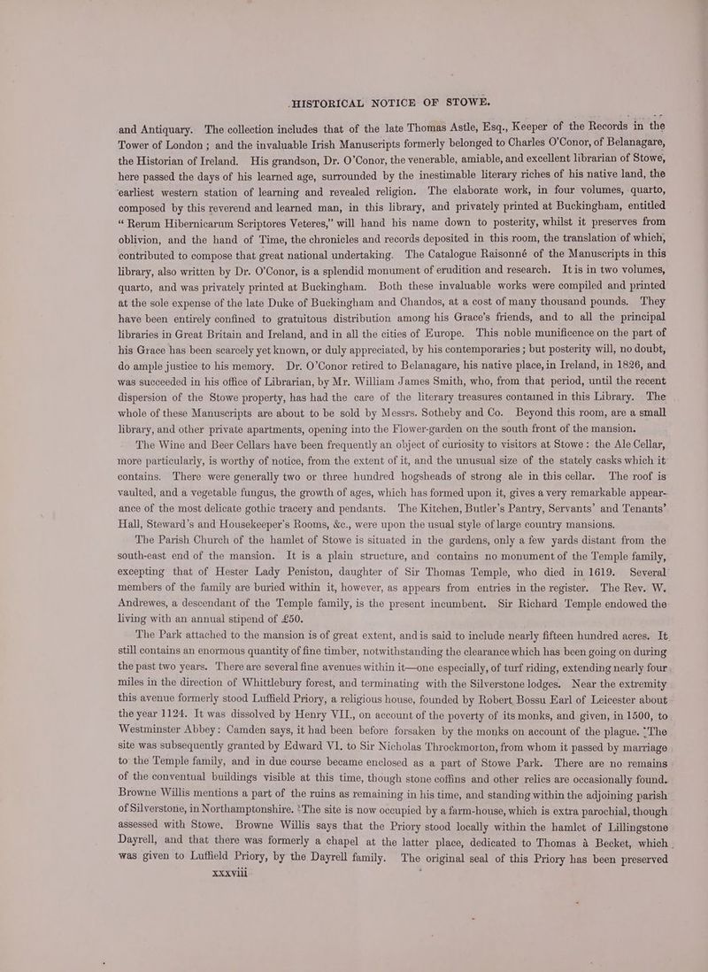and Antiquary. The collection includes that of the late Thomas Astle, Esq., Keeper of the Records in the Tower of London ; and the invaluable Irish Manuscripts formerly belonged to Charles O’Conor, of Belanagare, the Historian of Ireland. His grandson, Dr. O’Conor, the venerable, amiable, and excellent librarian of Stowe, here passed the days of his learned age, surrounded by the inestimable literary riches of his native land, the earliest western station of learning and revealed religion. The elaborate work, in four volumes, quarto, composed by this reverend and learned man, in this library, and privately printed at Buckingham, entitled “ Rerum Hibernicarum Scriptores Veteres,” will hand his name down to posterity, whilst it preserves from oblivion, and the hand of Time, the chronicles and records deposited in this room, the translation of which, contributed to compose that great national undertaking. The Catalogue Raisonné of the Manuscripts in this library, also written by Dr. O’Conor, is a splendid monument of erudition and research. Itis in two volumes, quarto, and was privately printed at Buckingham. Both these invaluable works were compiled and printed at the sole expense of the late Duke of Buckingham and Chandos, at a cost of many thousand pounds. They have been entirely confined to gratuitous distribution among his Grace’s friends, and to all the principal libraries in Great Britain and Ireland, and in all the cities of Europe. This noble munificence on the part of his Grace has been scarcely yet known, or duly appreciated, by his contemporaries ; but posterity will, no doubt, do ample justice to his memory. Dr. O’Conor retired to Belanagare, his native place, in Ireland, in 1826, and was succeeded in his office of Librarian, by Mr. William James Smith, who, from that period, until the recent dispersion of the Stowe property, has had the care of the literary treasures contained in this Library. The whole of these Manuscripts are about to be sold by Messrs. Sotheby and Co. Beyond this room, are a small library, and other private apartments, opening into the Flower-garden on the south front of the mansion. The Wine and Beer Cellars have been frequently an object of curiosity to visitors at Stowe: the Ale Cellar, more particularly, is worthy of notice, from the extent of it, and the unusual size of the stately casks which it contains. There were generally two or three hundred hogsheads of strong ale in this cellar. The roof is vaulted, and a vegetable fungus, the growth of ages, which has formed upon it, gives a very remarkable appear- ance of the most delicate gothic tracery and pendants. The Kitchen, Butler’s Pantry, Servants’ and Tenants’ Hall, Steward’s and Housekeeper’s Rooms, &c., were upon the usual style of large country mansions. The Parish Church of the hamlet of Stowe is situated in the gardens, only a few yards distant from the south-east end of the mansion. It is a plain structure, and contains no monument of the Temple family, excepting that of Hester Lady Peniston, daughter of Sir Thomas Temple, who died in 1619. Several’ members of the family are buried within it, however, as appears from entries in the register. The Rey. W. Andrewes, a descendant of the Temple family, is the present incumbent. Sir Richard Temple endowed the living with an annual stipend of £50. The Park attached to the mansion is of great extent, and is said to include nearly fifteen hundred acres. It. still contains an enormous quantity of fine timber, notwithstanding the clearance which has been going on during the past two years. There are several fine avenues within it—one especially, of turf riding, extending nearly four miles in the direction of Whittlebury forest, and terminating with the Silverstone lodges. Near the extremity this avenue formerly stood Luffield Priory, a religious house, founded by Robert. Bossu Earl of Leicester about the year 1124. It was dissolved by Henry VIL., on account of the poverty of its monks, and given, in 1500, to Westminster Abbey: Camden says, it had been before forsaken by the monks on account of the plague. “The site was subsequently granted by Edward V1. to Sir Nicholas Throckmorton, from whom it passed by marriage to the Temple family, and in due course became enclosed as a part of Stowe Park. There are no remains of the conventual buildings visible at this time, though stone coffins and other relics are occasionally found. Browne Willis mentions a part of the ruins as remaining in his time, and standing within the adjoining parish of Silverstone, in Northamptonshire. *The site is now occupied by a farm-house, which is extra parochial, though assessed with Stowe. Browne Willis says that the Priory stood locally within the hamlet of Lillingstone Dayrell, and that there was formerly a chapel at the latter place, dedicated to Thomas a Becket, which . was given to Luffield Priory, by the Dayrell family. The original seal of this Priory has been preserved