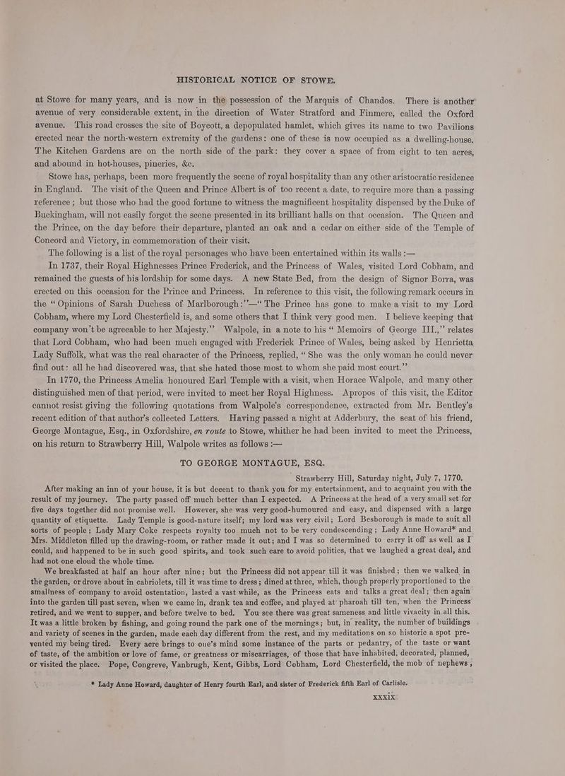 at Stowe for many years, and is now in the possession of the Marquis of Chandos. There is another’ avenue of very considerable extent, in the direction of Water Stratford and Finmere, called the Oxford avenue, ‘This road crosses the site of Boycott, a depopulated hamlet, which gives its name to two Pavilions erected near the north-western extremity of the gardens: one of these is now occupied as a dwelling-house, The Kitchen Gardens are on the north side of the park: they cover a space of from eight to ten acres, and abound in hot-houses, pineries, &amp;c. Stowe has, perhaps, been more frequently the scene of royal hospitality than any other aristocratic residence in England. The visit of the Queen and Prince Albert is of too recent a date, to require more than a passing reference ; but those who had the good fortune to witness the magnificent hospitality dispensed by the Duke of Buckingham, will not easily forget the scene presented in its brilliant halls on that occasion. The Queen and the Prince, on the day before their departure, planted an oak and a cedar on either side of the Temple of Concord and Victory, in commemoration of their visit. The following is a list of the royal personages who have been entertained within its walls :— In 1737, their Royal Highnesses Prince Frederick, and the Princess of Wales, visited Lord Cobham, and remained the guests of his lordship for some days. A new State Bed, from the design of Signor Borra, was erected on this occasion for the Prince and Princess. In reference to this visit, the following remark occurs in the “ Opinions of Sarah Duchess of Marlborough :”—‘ The Prince has gone to make a visit to my Lord Cobham, where my Lord Chesterfield is, and some others that I think very good men. I believe keeping that company won’t be agreeable to her Majesty.’’ Walpole, in a note to his “ Memoirs of George III.,” relates that Lord Cobham, who had been much engaged with Frederick Prince of Wales, being asked by Henrietta Lady Suffolk, what was the real character of the Princess, replied, ‘She was the only woman he could never find out: all he had discovered was, that she hated those most to whom she paid most court.” In 1770, the Princess Amelia honoured Earl Temple with a visit, when Horace Walpole, and many other distinguished men of that period, were invited to meet her Royal Highness. Apropos of this visit, the Editor cannot resist giving the following quotations from Walpole’s correspondence, extracted from Mr. Bentley’s recent edition of that author’s collected Letters. Having passed a night at Adderbury, the seat of his friend, George Montague, Esq., in Oxfordshire, en route to Stowe, whither he had been invited to meet the Princess, on his return to Strawberry Hill, Walpole writes as follows :— TO GEORGE MONTAGUE, ESQ.  Strawberry Hill, Saturday night, July 7, 1770. After making an inn of your house, it is but decent to thank you for my entertainment, and to acquaint you with the result of my journey. The party passed off much better than I expected. A Princess at the head of a very smal] set for five days together did not promise well. However, she was very good-humoured and easy, and dispensed with a large quantity of etiquette. Lady Temple is good-nature itself; my lord was very civil; Lord Besborough is made to suit. all sorts of people; Lady Mary Coke respects royalty too much not to be very condescending ; Lady Anne Howard* and Mrs. Middleton filled up the drawing-room, or rather made it out; and I was so determined to carry it off as well as I could, and happened to be in such good spirits, and took such care to avoid politics, that we laughed a great deal, and had not one cloud the whole time. We breakfasted at half an hour after nine; but the Princess did not appear till it was finished; then we walked in the garden, or drove about in cabriolets, till it was time to dress; dined at three, which, though properly proportioned to the smallness of company to avoid ostentation, lasted a vast while, as the Princess eats and talks a great deal; then again into the garden till past seven, when we came in, drank tea and coffee, and played at’ pharoah till ten, when the Princess retired, and we went to supper, and before twelve to bed. You see there was great sameness and little vivacity in all this. It was a little broken by fishing, and going round the park one of the mornings; but, in reality, the number of buildings and variety of scenes in the garden, made each day different from the rest, and my meditations on so historic a spot pre- vented my being tired. Every acre brings to one’s mind some instance of the parts or pedantry, of the taste or want of taste, of the ambition or love of fame, or greatness or miscarriages, of those that have inhabited, decorated, planned, or visited the place. Pope, Congreve, Vanbrugh, Kent, Gibbs, Lord Cobham, Lord Chesterfield, the mob of nephews , * Lady Anne Howard, daughter of Henry fourth Earl, and sister of Frederick fifth Earl of Carlisle.