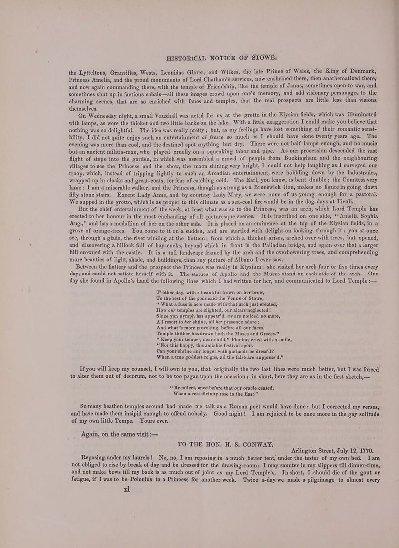 the Lytteltons, Granvilles, Wests, Leonidas Glover, and Wilkes, the late Prince of Wales, the King of Denmark, Princess Amelia, and the proud monuments of Lord Chatham’s services, now enshrined there, then anathematized there, and now again commanding there, with the temple of Friendship, like the temple of Janus, sometimes open to war, and sometimes shut up in factious cabals—all these images crowd upon one’s memory, and add visionary personages to the charming scenes, that are so enriched with fanes and temples, that the real prospects are little less than visions themselves. 5 ‘ On Wednesday night, a small Vauxhall was acted for us at the grotto in the Elysian fields, which was illuminated with lamps, as were the thicket and two little barks on the lake. With a little exaggeration I could make you believe that nothing was so delightful. The idea was really pretty ; but, as my feelings have lost something of their romantic sensi- bility, I did not quite enjoy such an entertainment al fresco so much as I should have done twenty years ago. The evening was more than cool, and the destined spot anything but dry. There were not half lamps enough, and no music but an ancient militia-man, who played cruelly on a squeaking tabor and pipe. As our procession descended the vast flight of steps into the garden, in which was assembled a crowd of people from Buckingham and the neighbouring villages to see the Princess and the show, the moon shining very bright, I could not help laughing as I surveyed our troop, which, instead of tripping lightly to such an Arcadian entertainment, were hobbling down by the balustrades, wrapped up in cloaks and great-coats, for fear of catching cold. The Earl, you know, is bent double; the Countess very lame; I am a miserable walker, and the Princess, though as strong as a Brunswick lion, makes no figure in going down fifty stone stairs. Except Lady Anne, and by courtesy Lady Mary, we were none of us young enough for a pastoral. We supped in the grotto, which is as proper to this climate as a sea-coal fire would be in the dog-days at Tivoli. But the chief entertainment of the week, at least what was so to the Princess, was an arch, which Lord Temple has erected to her honour in the most enchanting of all picturesque scenes. It is inscribed on one side, “ Amelia Sophia Aug.,” and has a medallion of her on the other side. It is placed on an eminence at the top of the Elysian fields, in a grove of orange-trees. You come to it on a sudden, and are startled with delight on looking through it: you at once see, through a glade, the river winding at the bottom; from which a thicket arises, arched over with trees, but opened, and discovering a hillock full of hay-cocks, beyond which in front is the Palladian bridge, and again over that a larger hill crowned with the castle. It is a tall landscape framed by the arch and the overbowering trees, and comprehending more beauties of light, shade, and buildings, than any picture of Albano I ever saw. Between the flattery and the prospect the Princess was really in Elysium: she visited her arch four or five times every day, and could not satiate herself with it. The statues of Apollo and the Muses stand on each side of the arch. One day she found in Apollo’s hand the following lines, which I had written for her, and communicated to Lord Temple :— T’ other day, with a beautiful frown on her brow, To the rest of the gods said the Venus of Stowe, ‘* What a fuss is here made with that arch just erected, How our temples are slighted, our altars neglected ! Since yon nymph has appear’d, we are noticed no more, All resort to her shrine, all her presence adore}; And what’s more provoking, before all our faces, Temple thither has drawn both the Muses and Graces.” ‘Keep your temper, dear child,” Phoebus cried with a smile, “Nor this happy, this amiable festival spoil. Can your shrine any longer with garlands be dress’d? When a true goddess reigns, all the false are suppress’d.” If you will keep my counsel, I will own to you, that originally the two last lines were much better, but I was forced to alter them out of decorum, not to be too pagan upon the occasion; in short, here they are as in the first sketch,— “ Recollect, once before that our oracle ceased, When a real divinity rose in the East.” So many heathen temples around had made me talk as a Roman poet would have done; but I corrected my verses, and have made them insipid enough to offend nobody. Goodnight! Iam rejoiced to be once more in the gay solitude of my own little Tempe. Yours ever. Again, on the same visit :— TO THE HON. H. S.. CONWAY. Arlington Street, July 12, 1770. Reposing under my laurels! No, no, I am reposing in a much better tent, under the tester of my own bed. Iam not obliged to rise by break of day and be dressed for the drawing-room; I may saunter in my slippers till dinner-time, and not make bows till my back is as much out of joint as my Lord Temple’s. Inshort, I should die of the gout or fatigue, if I was to be Polonius to a Princess for another week, Twice a-day we made a pilgrimage to almost every xl’