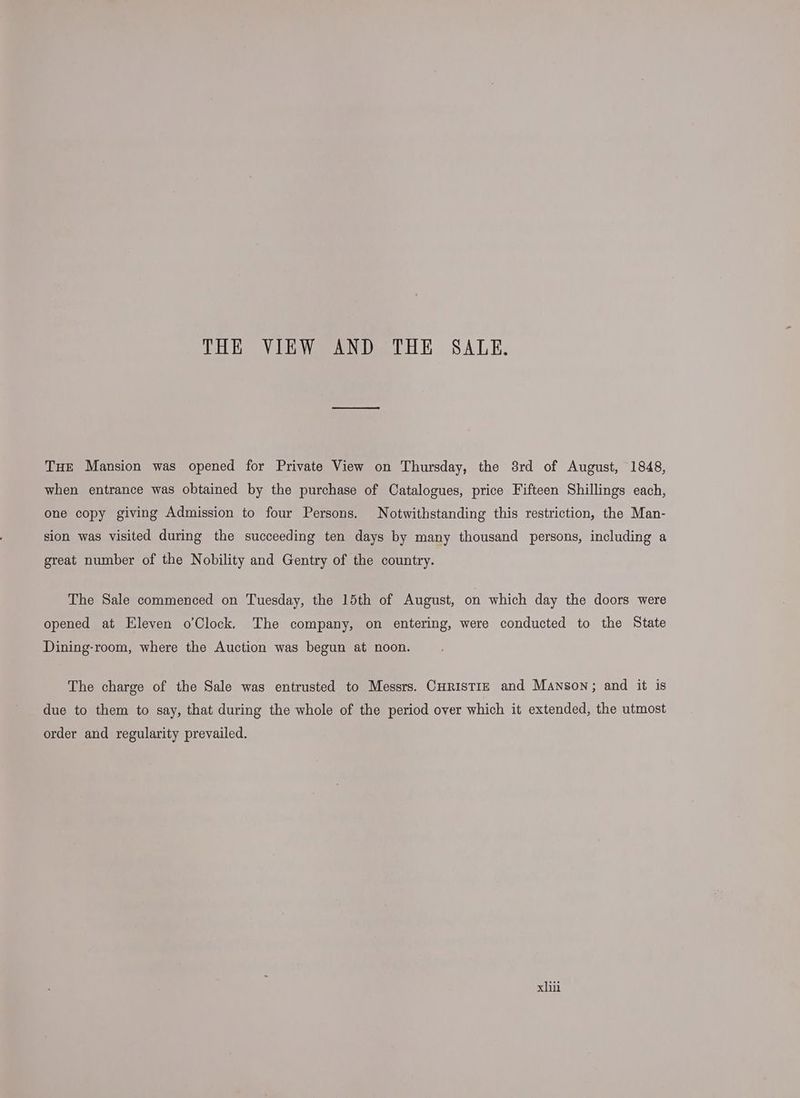 THE VIEW AND THE SALE. THE Mansion was opened for Private View on Thursday, the 8rd of August, 1848, when entrance was obtained by the purchase of Catalogues, price Fifteen Shillings each, one copy giving Admission to four Persons. Notwithstanding this restriction, the Man- sion was visited during the succeeding ten days by many thousand persons, including a great number of the Nobility and Gentry of the country. The Sale commenced on Tuesday, the 15th of August, on which day the doors were opened at Eleven oClock. The company, on entering, were conducted to the State Dining-room, where the Auction was begun at noon. The charge of the Sale was entrusted to Messrs. CuristrE and Manson; and it is due to them to say, that during the whole of the period over which it extended, the utmost order and regularity prevailed.