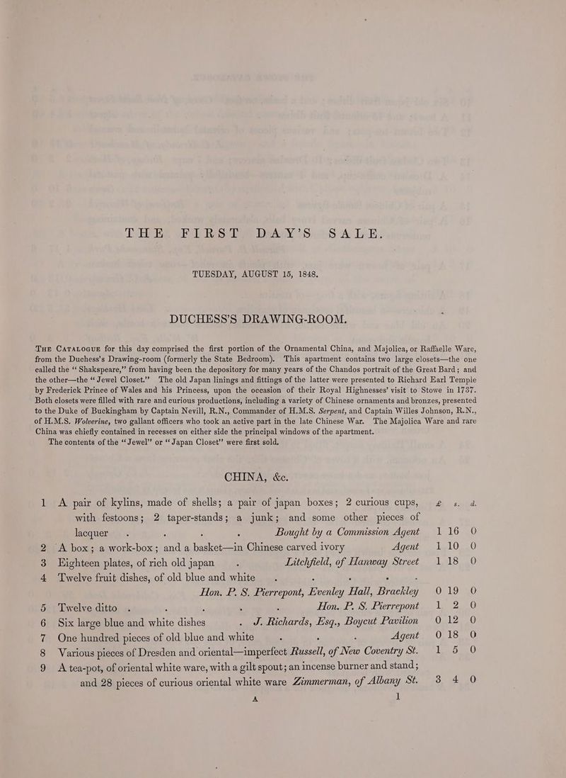 Te WERE Raise lee Daa iSonS A Lak. TUESDAY, AUGUST 15, 1848. DUCHESS’S DRAWING-ROOM. THE CATALOGUE for this day comprised the first portion of the Ornamental China, and Majolica, or Raffaelle Ware, from the Duchess’s Drawing-room (formerly the State Bedroom). This apartment contains two large closets—the one called the ‘‘ Shakspeare,” from having been the depository for many years of the Chandos portrait of the Great Bard; and the other—the “ Jewel Closet.” The old Japan linings and fittings of the latter were presented to Richard Karl Temple by Frederick Prince of Wales and his Princess, upon the occasion of their Royal Highnesses’ visit to Stowe in 1737. Both closets were filled with rare and curious productions, including a variety of Chinese ornaments and bronzes, presented to the Duke of Buckingham by Captain Nevill, R.N., Commander of H.M.S. Serpent, and Captain Willes Johnson, R.N., of H.M.S. Wolverine, two gallant officers who took an active part in the late Chinese War. The Majolica Ware and rare China was chiefly contained in recesses on either side the principal windows of the apartment. The contents of the “Jewel” or ‘‘ Japan Closet” were first sold. CHINA, &amp;c. 1 <A pair of kylins, made of shells; a pair of japan boxes; 2 curious cups, £ s. a with festoons; 2 taper-stands; a junk; and some other pieces of lacquer. : ‘ ; Bought by a Commission Agent 116 0 2 A box; a work-box; and a basket—in Chinese carved ivory Agent 110 0 3 Eighteen plates, of rich old japan ; Litchfield, of Hanway Street 118 O 4 ‘Twelve fruit dishes, of old blue and white . Hon. P. S. Pierrepont, sheers Hall, Beste, OF LOSa0 5 Twelve ditto . , : : Hon. P. S. Pierrepont 1 2 O 6 Six large blue and white aie . J. Richards, Esq., Boycut Pavilion 012 0 7 One hundred pieces of old blue and white : ; ‘ Agent O18 O 8 Various pieces of Dresden and oriental—imperfect Russell, of New Coventry St. 1 5 0 9 A tea-pot, of oriental white ware, with a gilt spout; an incense burner and stand; and 28 pieces of curious oriental white ware Zimmerman, of Albany St. 3 4 0
