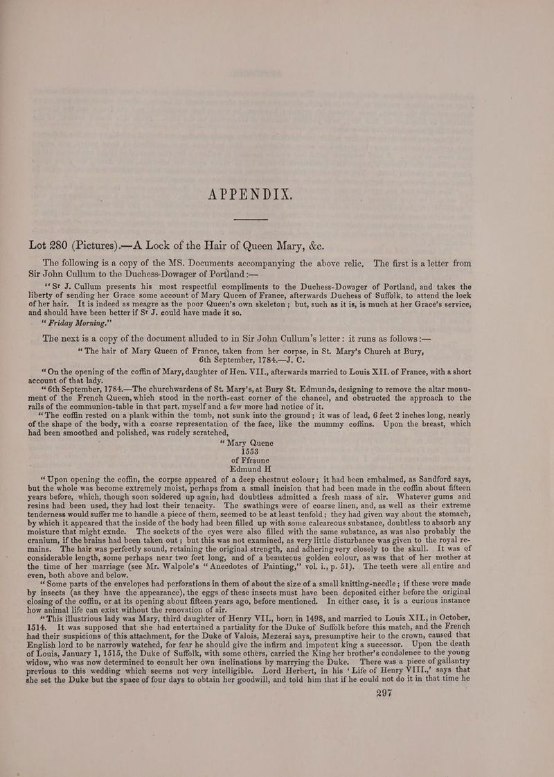 APPENDIX. Lot 280 (Pictures).—A Lock of the Hair of Queen Mary, &amp;e. The following is a copy of the MS. Documents accompanying the above relic. The first is a letter from Sir John Cullum to the Duchess-Dowager of Portland :— ‘*Sr J. Cullum presents his most respectful compliments to the Duchess-Dowager of Portland, and takes the liberty of sending her Grace some account of Mary Queen of France, afterwards Duchess of Suffolk, to attend the lock of her hair. It is indeed as meagre as the poor Queen’s own skeleton; but, such as it is, is much at her Grace’s service, and should have been better if St J. could have made it so. ‘* Friday Morning.” The next is a copy of the document alluded to in Sir John Cullum’s letter: it runs as follows :— “The hair of Mary Queen of France, taken from her corpse, in St. Mary’s Church at Bury, 6th September, 1784.—J. C. “On the opening of the coffin of Mary, daughter of Hen. VII., afterwards married to Louis XII. of France, with a short account of that lady. “6th September, 1784.—The churchwardens of St. Mary’s, at Bury St. Edmunds, designing to remove the altar monu- ment of the French Queen, which stood in the north-east corner of the chancel, and obstructed the approach to the rails of the communion-table in that part, myself and a few more had notice of it. “The coffin rested on a plank within the tomb, not sunk into the ground; it was of lead, 6 feet 2 inches long, nearly of the shape of the body, with a coarse representation of the face, like the mummy coffins. Upon the breast, which had been smoothed and polished, was rudely scratched, , “ Mary Quene 1553 of Ffraunc Edmund H “Upon opening the coffin, the corpse appeared of a deep chestnut colour; it had been embalmed, as Sandford says, but the whole was become extremely moist, perhaps from a small incision that had been made in the coffin about fifteen years before, which, though soon soldered up again, had doubtless admitted a fresh mass of air, Whatever gums and resins had been used, they had lost their tenacity. The swathings were of coarse linen, and, as well as their extreme tenderness would suffer me to handle a piece of them, seemed to be at least tenfold; they had given way about the stomach, by which it appeared that the inside of the body had been filled up with some calcareous substance, doubtless to absorb any moisture that might exude. The sockets of the eyes were also filled with the same substance, as was also probably the cranium, if the brains had been taken out; but this was not examined, as very little disturbance was given to the royal re- mains. The hair was perfectly sound, retaining the original strength, and adhering very closely to the skull. It was of considerable length, some perhaps near two feet long, and of a beautecus golden colour, as was that of her mother at the time of her marriage (see Mr. Walpole’s “ Anecdotes of Painting,’ vol. i., p. 51). . The teeth were all entire and even, both above and below. ‘Some parts of the envelopes had perforations in them of about the size of a small knitting-needle; if these were made by insects (as they have the appearance), the eggs of these insects must have been deposited either before the original closing of the coffin, or at its opening about fifteen years ago, before mentioned. In either case, it is a curious instance how animal life can exist without the renovation of air. “This illustrious lady was Mary, third daughter of Henry VII., born in 1498, and married to Louis XII., in October, 1514. It was supposed that she had entertained a partiality for the Duke of Suffolk before this match, and the French had their suspicions of this attachment, for the Duke of Valois, Mezerai says, presumptive heir to the crown, caused that English lord to be narrowly watched, for fear he should give the infirm and impotent king a successor. Upon the death of Louis, January 1, 1515, the Duke of Suffolk, with some others, carried the King her brother’s condolence to the young widow, who was now determined to consult her own inclinations by marrying the Duke. There was a piece of gallantry previous to this wedding which seems not very intelligible. Lord Herbert, in his ‘ Life of Henry VIIl.,’ says that she set the Duke but the space of four days to obtain her goodwill, and told him that if he could not do it in that time he