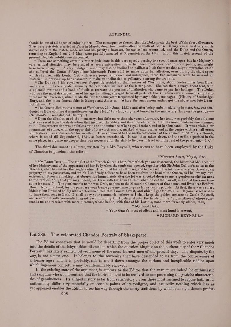 should be out of all hopes of enjoying her. The consequence shewed that the Duke made the best of this short allowance. ‘They were privately married at Paris in March, about two months after the death of Louis. Henry was at first very much displeased with the match, made without his privity ; however, he was at last reconciled, and the Duke and the Queen, returning to England on 2nd May, were publicly married at Greenwich on the 13th. From this match several of the present English nobility are descended. : é “There was something certainly rather indelicate in this very speedy posting toa second marriage; but her Majesty’s very critical situation may be pleaded as some mitigation. She had been once sacrificed to state policy, and might have been so again. A very indulgent mind may also be inclined to palliate a little the more than slight impression which she suffered the Comte d’Angouléme (afterwards Francis I.) to make upon her affection, even during the short space which she lived with Louis. Yet, with every proper allowance and indulgence, these two instances seem to warrant an historian, in drawing up her character, to make an inclination to gallantry a strong feature in it. “The Duke and his royal consort frequently resided at their manor of Westhorpe, about twelve miles from Bury, and are said to have attended annually the celebrated fair held at the latter place. She had there a magnificent tent, with a splendid retinue and a band of music to recreate the persons of distinction who came to pay her homage. The Duke, who was the most dexterous man of his age in tilting, engaged from all parts of the kingdom several armed knights to these martial exercises, which made the fair for some years frequented by many noble personages—(History of Sturbridge, Bury, and the most famous fairs in Europe and America. Where the anonymous author got the above anecdote I can- not tell.—J. C. : “The ere died at this manor of Westhorpe, 25th June, 1553 ; and after being embalmed, lying in state, &amp;c., was con- ducted to Bury with royal magnificence, on the 21st of July following, and buried in the monastery there on the next day— (Sandford’s ‘‘ Genealogical History.’’) ‘Upon the dissolution of the monastery, but little more than six years afterwards, her tomb was probably the only one that was saved from the destruction that involved the abbey and its noble church with all its monuments in one common ruin. This preservation was doubtless owing to the influence of her royal brother, and of her husband. It was a plain altar monument of stone, with the upper slab of Petworth marble, marked at each corner and at the centre with a small cross, which shews it was consecrated for an altar. It was removed to the north-east corner of the chancel of St. Mary’s Church, where it stood till September 6, 1784, as before mentioned. it was then taken down, and the coffin deposited in the same place, in a grave no deeper than was necessary for the slab to lie over it level with the rest of the pavement.—J. C.” The third document is a letter, written by a Mr. Reynell, who seems to have been employed by the Duke of Chandos to purchase the relic :— “Margaret Street, May 8, 1786. “My Lorp Duxe,—The ringlet of the French Queen’s hair, from which you are descended, the historical MS. account of her Majesty, and of the appearance of her body when the tomb was opened, together with Sir John Cullum’s notes to the Duchess, when he sent her the ringlet (which I required first of all to see, and to have with the lot), are now your Grace’s own property in my possession, and which I as firmly believe to have been cut from the head of the Queen, as I believe my own existence. Upon my making that observation immediately after the lot was knocked down to me, a gentleman who sat next to me replied, ‘Sir, that you may indeed, for I was with Sir John Cullum when he cut the hair off, as I did at the same time some for myself.’ The gentleman’s name was Orde, nephew to the Master in Chancery of that name, and lives near Bedford Row. Now, my Lord, for the purchase your Grace gave me leave to go as far as twenty pounds, At first, there was a smart bidding, but I pushed boldly with a determined face that I would have it, and which I got for £6 10s. If your Grace wishes to have them sent to Bath, I shall obey your commands, otherwise I shall keep the golden treasure at Castle Reynell, and venerate it with reverential regard each morning till I deliver it into the hands of the ‘pious Aineas,’ whose com- mands no one receives with more pleasure, whose health, with that of his Lavinia, none more fervently wishes, than, “My Lord Duke, ‘Your Grace’s most obedient and most humble servant, “RICHARD REYNELL.” Lot 382.—The celebrated Chandos Portrait of Shakspeare. The Editor conceives that it would be departing from the proper object of this work to enter very much into the details of the labyrinthian discussion which the question hinging on the authenticity of the ‘‘ Chandos Portrait” has lately excited between some of the most learned men of the present day. The dispute, by the way,is not a new one. It belongs to the souvenirs that have descended to us from the controversies of a former age; and it is, probably, safe to set it down amongst the curious and inexplicable riddles upon which ingenious conjecture may be interminably renewed. In the existing state of the argument, it appears to the Editor that the man must indeed be enthusiastic and sanguine who would contend that the Portrait ought to be received as one possessing the positive characteris- tics of genuineness. Its alleged history is far from satisfactory ; even those most inclined to repose faith in its authenticity differ very materially on certain points of its pedigree, and assuredly nothing which has as yet appeared enables the Editor to see his way through the misty traditions by which some gentlemen profess