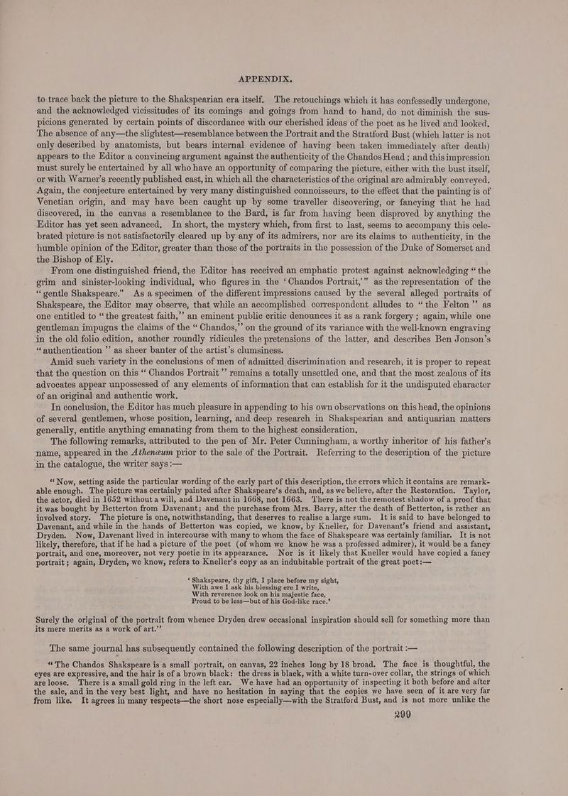 to trace back the picture to the Shakspearian era itself. The retouchings which it has confessedly undergone, and the acknowledged vicissitudes of its comings and goings from hand to hand, do not diminish the sus- picions generated by certain points of discordance with our cherished ideas of the poet as he lived and looked. The absence of any—the slightest—resemblance between the Portrait and the Stratford Bust (which latter is not only described by anatomists, but bears internal evidence of having been taken immediately after death) appears to the Editor a convincing argument against the authenticity of the Chandos Head ; and this impression must surely be entertained by all who have an opportunity of comparing the picture, either with the bust itself, or with Warner’s recently published cast, in which all the characteristics of the original are admirably conveyed. Again, the conjecture entertained by very many distinguished connoisseurs, to the effect that the painting is of Venetian origin, and may have been caught up by some traveller discovering, or fancying that he had discovered, in the canvas a resemblance to the Bard, is far from having been disproved by anything the Editor has yet seen advanced, In short, the mystery which, from first to last, seems to accompany this cele- brated picture is not satisfactorily cleared up by any of its admirers, nor are its claims to authenticity, in the humble opinion of the Editor, greater than those of the portraits in the possession of the Duke of Somerset and the Bishop of Ely. From one distinguished friend, the Editor has received an emphatic protest against acknowledging “ the grim and sinister-looking individual, who figures in the ‘Chandos Portrait,” as the representation of the ‘gentle Shakspeare.” As a specimen of the different impressions caused by the several alleged portraits of Shakspeare, the Editor may observe, that while an accomplished correspondent alludes to “the Felton’ as one entitled to “the greatest faith,’ an eminent public critic denounces it as a rank forgery ; again, while one gentleman impugns the claims of the “ Chandos,”’ on the ground of its variance with the well-known engraving in the old folio edition, another roundly ridicules the pretensions of the latter, and describes Ben Jonson’s “ authentication ’’ as sheer banter of the artist’s clumsiness. Amid such variety in the conclusions of men of admitted discrimination and research, it is proper to repeat that the question on this ‘‘ Chandos Portrait’ remains a totally unsettled one, and that the most zealous of its advocates appear unpossessed of any elements of information that can establish for it the undisputed character of an original and authentic work. In conclusion, the Editor has much pleasure in appending to his own observations on this head, the opinions of several gentlemen, whose position, learning, and deep research in Shakspearian and antiquarian matters generally, entitle anything emanating from them to the highest consideration, The following remarks, attributed to the pen of Mr. Peter Cunningham, a worthy inheritor of his father’s name, appeared in the Atheneum prior to the sale of the Portrait. Referring to the description of the picture in the catalogue, the writer says :— ‘Now, setting aside the particular wording of the early part of this description, the errors which it contains are remark- able enough. The picture was certainly painted after Shakspeare’s death, and, as we believe, after the Restoration. Taylor, the actor, died in 1652 without a will, and Davenant in 1668, not 1663. There is not the remotest shadow of a proof that it was bought by Betterton from Davenant; and the purchase from Mrs. Barry, after the death of Betterton, is rather an involyed story. The picture is one, notwithstanding, that deserves to realise a large sum. It is said to have belonged to Davenant, and while in the hands of Betterton was copied, we know, by Kneller, for Davenant’s friend and assistant, Dryden. Now, Davenant lived in intercourse with many to whom the face of Shakspeare was certainly familiar. It is not likely, therefore, that if he had a picture of the poet (of whom we know he was a professed admirer), it would be a fancy portrait, and one, moreover, not very poetic in its appearance. Nor is it likely that Kneller would have copied a fancy portrait ; again, Dryden, we know, refers to Kneller’s copy as an indubitable portrait of the great poet:— ‘ Shakspeare, thy gift, I place before my sight, With awe I ask his blessing ere I write, With reverence look on his majestic face, Proud to be less—but of his God-like race.’ Surely the original of the portrait from whence Dryden drew occasional inspiration should sell for something more than its mere merits as a work of art.’ The same journal has subsequently contained the following description of the portrait :— “The Chandos Shakspeare is a small portrait, on canvas, 22 inches long by 18 broad. The face is thoughtful, the eyes are expressive, and the hair is of a brown black: the dress is black, with a white turn-over collar, the strings of which areloose. There is a small gold ring in the left ear. We have had an opportunity of inspecting it both before and after the sale, and in the very best light, and have no hesitation in saying that the copies we have seen of it are very far from like. It agrees in many respects—the short nose especially—with the Stratford Bust, and is not more unlike the