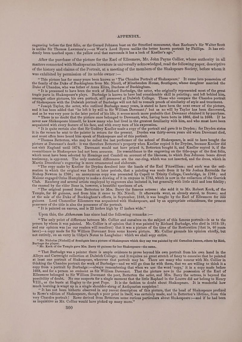 engraving before the first folio, or the Gerard Johnson bust on the Stratford monument, than Raeburn’s Sir Walter Scott is unlike Sir Thomas Lawrence’s ;—or West’s Lord Byron unlike the better known portrait by Phillips. It has evi- dently been touched upon: the yellow oval that surrounds it has a look of Kneller’s age.” After the purchase of the picture for the Earl of Ellesmere, Mr. John Payne Collier, whose authority in all matters connected with Shakspearian literature is universally acknowledged, read the following paper, descriptive of the history and claims of the Portrait, at a meeting of the members of the Shakspeare Society, before whom it was exhibited by permission of its noble owner :— “This picture has for many years been known as ‘ The Chandos Portrait of Shakespeare.’ It came into possession of the family of the Duke of Buckingham from Mr. Nicoll, of Minchendon House, Southgate, whose daughter married the Duke of Chandos, who was father of Anna Eliza, Duchess of Buckingham. ‘Tt is presumed to have been the work of Richard Burbadge, the actor, who originally represented most of the great tragic parts in Shakespeare’s plays. Burbadge is known to have had considerable skill in painting; and left behind him, amongst other pictures, his own portrait, still preserved at Dulwich College. Those who compare the Chandos portrait of Shakespeare with the Dulwich portrait of Burbadge will not fail to remark proofs of similarity of style and treatment. ‘Joseph Taylor, the actor, who outlived Burbadge many years, is stated to have been the next owner of the picture, and it has been added that ‘he left it by will to Sir William Davenant;’ but as no will by Taylor has been discovered, and as he was very poor in the later period of his life, it seems much more probable that Davenant obtained it by purchase. “ There is no doubt that the picture once belonged to Davenant, who, having been born in 1605, died in 1668. If he never saw Shakespeare himself, he knew many who had lived in the greatest familiarity with him, and who must have been acquainted with every feature of his face, and with every turn of his expression. “Tt is quite certain also that Sir Godfrey Kneller made a copy of the portrait and gave it to Dryden; for Dryden states it in the verses he sent to the painter in return for the present. Dryden was thirty-seven years old when Davenant died, and must often have heard him speak of Shakespeare and of this portrait. “Thomas Betterton, who may be called the last performer of the school of Shakespeare, is said to have bought the picture at Davenant’s death: it was therefore Betterton’s property when Kneller copied it for Dryden, because Kneller did not visit England until 1674. Davenant would not have prized it, Betterton bought it, and Kneller copied it, if the resemblance to Shakespeare had not been accurate. Its resemblance to the engraving on the title-page of the first folio, which must have been selected by Heminge and Condell on account of the likeness, to which Ben Johnson bears direct testimony, is apparent. The only material differences are the. ear-ring, which was not inserted, and the dress, which in Martin Droeshout’s engraving is more ornamented and elaborate. “The copy make by Kneller for Dryden devolved into the hands of the Earl Fitzwilliam; and such’ was the esti- mation in which the original was held at later periods, that a painting was made from it by Sir Joshua Reynolds for Bishop Newton in 1760; an anonymous copy was presented by Capell to Trinity College, Cambridge, in 1768; and Malone engaged Ozias Humphrey to make a drawing of it in crayons in 1783, which is now in the collection of the Garrick Club. Ramberg and several artists employed by engravers also imitated it, but generally with little skill and less fidelity ; the enamel by the elder Bone is, however, a beautiful specimen of art. “The original passed from Betterton to Mrs. Barry the famous actress: she sold it to Mr. Robert Keck, of the Temple, for 40 guineas, and from him it came to Mr. Nicoll. It afterwards went, as already stated, to Stowe; and at the sale of the Duke of Buckingham’s effects, in September, 1848, it was bought by the Earl of Ellesmere for 355 guineas. Lord Chancellor Ellesmere was acquainted with Shakespeare, and by an appropriate coincidence, the present possessor of the title is also the possessor of the portrait. “It is painted on canvas, and is 22 inches high by 17 inches wide.” Upon this, the Atheneum has since had the following remarks :— “The only point of difference between Mr. Collier and ourselves on the subject of this famous portrait—is as to the person by whom it was painted. Mr. Collier is of opinion that it was painted by Richard Burbadge, who died in 1618-19; and our opinion was (as our readers will recollect) that it was a picture of the time of the Restoration (that is, 40 years later)—a copy made for Sir William Davenant from some known picture. Mr. Collier grounds his opinion chiefly, but not entirely, on an entry in Oldys’s Notes to Langbaine: which we shall copy entire. “Mr. Nicholas [Nicholl] of Southgate has a picture of Shakespeare which they say was painted by old Cornelius Jansen, others by Rich, Burbage the player. ‘‘Mr. Keck of the Temple gave Mrs. Barry 40 guineas for her Shakespeare—the same. “That Burbadge was a painter there is ample evidence to prove beyond his own portrait from his own hand in the Alleyn and Cartwright collection at Dulwich College; and it requires no great stretch of fancy to conceive that he painted at least one portrait of Shakespeare, wherever that portrait may be. There are many who concur with Mr. Collier in thinking the Chandos portrait the work of Burbadge—and we will go thus far with them, that we are willing to think it a copy from a portrait by Burbadge:—always remembering that when we use the word ‘copy,’ it is a copy made before 1668, and for a person so eminent as Sir William Davenant. That the picture now in the possession of the Earl of Ellesmere belonged to Sir William Davenant the poet, Betterton the actor, and Mrs. Barry the actress, is beyond the possibility of doubt. No one suspects for a single moment that the little Raphael in the Louvre did not belong to Henry VIII., or the busts at Hagley to the poet Pope. It is the fashion to doubt about Shakespeare. It is wonderful how much learning is wrapt up in a single shoulder-shrug of Antiquarian suspicion ! “Tt has not been hitherto observed in any recent description of this picture, that the head of Shakespeare prefixed to Rowe’s edition of Shakespeare, though a poor print in itself, was certainly made, and in Betterton’s lifetime, from this very Chandos portrait! Rowe derived from Betterton some curious particulars about Shakespeare:—and if he had been as inquisitive as Mr. Collier would have picked up many more.”