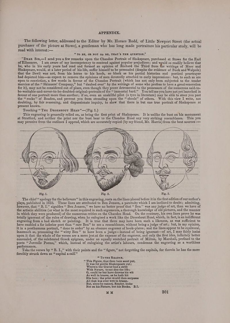 The following letter, addressed to the Editor by Mr. Horace Rodd, of Little Newport Street (the actual purchaser of the picture at Stowe), a gentleman who has long made portraiture his particular study, will be read with interest :— “To BE, OR NOT TO BE, THAT’S THE QUESTION.” “Dear S1r,—TI send you a few remarks upon the Chandos Portrait of Shakspeare, purchased at Stowe for the Earl of Ellesmere. I am aware of my incompetency to contend against popular prejudices; and would as readily believe that he, who in his early years had read and formed an opinion of Richard the Third from fhe writings of More and Shakspeare, would, at a later period of his life, suffer himself to be persuaded (despite the evidence of Buck and Walpole) that the Devil was not, from his horns to his hoofs, so black as his partial historian and poetical pourtrayer had depicted him—as expect to remove the opinions of men devotedly attached to early impressions: but, to such as are open to conviction, a few words in favour of the Chandos Portrait (which has not only been subjected to the tender mercies of the “ Skinners’ Company,” but ‘daubed over’’ by the writings of some who profess to have a great veneration for it), may not be considered out of place, even though they prove detrimental to the possessors of the numerous said-to- be-veritable-and-never-to-be-doubted-original-portraits of the ‘immortal bard.”” You tell me you have not yet launched in favour of one portrait more than another; if so, even an unskilful pilot (a tyro in literature) may be able to steer you past the “rocks’’ of Boaden, and prevent you from stranding upon the “ shoals’ of others. With this view I write, not doubting, by fair reasoning, and dispassionate inquiry, to shew that there is but one true portrait of Shakspeare at present known. ; Touching “ THe Drorsnout Heap”’—(Fig. 1.) This engraving is generally relied on, as being the first print of Shakspeare. It is unlike the bust on his monument at Stratford, and neither the print nor the bust bear to the Chandos Head any very striking resemblance. This you may perceive from the outlines I append, which are accurately copied (by my friend, Mr. Harris) from the best sources :— Sa The chief ‘‘ apology for the believers” in this engraving, rests on the lines placed before it in the first edition of our author’s plays, published in 1623. These lines are attributed to Ben Jonson, a paternity which I am inclined to doubt; admitting, however, that ‘“ B. I.”’ signifies ‘‘ Ben Jonson,”’ we have no better proof that “‘ Ben’’ was any judge of art, than we have of the artistic abilities (or what is the most required in such arguments, a thorough knowledge of old pictures, and the manner in which they were produced) of the numerous critics on the Chandos Head. On the contrary, his own lines prove he was totally ignorant of the rules of drawing, when he eulogised a work like the Droeshout Head, which, in fact, is an indifferent engraving from a bad sketch or painting. It is true that there may have been such a likeness, as was sufficient to have enabled a far inferior poet than “‘ rare Ben” to see a resemblance, without being a judge of art; but, in my opinion, it is a posthumous portrait, “done to order’’ by an obscure engraver of book-plates ; and the lines appear to be equivocal, inasmuch as, presuming the “ witty Ben” to have been a judge—instead of being ignorant—of art, I may fairly insist upon it that the whole of the verses are a mere jest at the expense of the engraver, and only the first idea, infinitely better concealed, of the celebrated Greek epigram, under an equally wretched portrait of Milton, by Marshall, prefixed to the poets “Juvenile Poems,” which, instead of eulogising the artist’s labours, condemns the engraving as a worthless performance. : Take the verses by “ B. I.,” with their points and the “ figure,” not forgetting the capitals, for therein he has the more forcibly struck down so “ capital a calf.” “ To THE READER. ‘‘ This Figure, that thou here seest put, It was for gentle Shakespeare cut; Wherein the Graver had a strife With Nature, toout-doo the life; O, could he but have drawne his wit As well in brasse, as he hath hit His face; the print would then surpasse All that was ever writ in brasse. But, since he cannot, Reader, looke Not on his Picture, but his Booke, B.I.