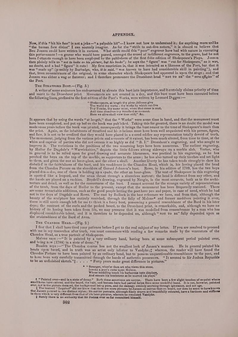 Now, if this “hit his face” is not a joke—“ a palpable hit’’—I know not how to understand it; for anything more unlike “the human face divine” I can scarcely imagine. As for the “strife to out-doo nature,” it is absurd to believe that Ben Jonson could have written it in earnest. What strife could this ‘‘ poor’’ engraver have had with nature in executing this performance ?—a graver who would have passed, amongst the crowd of indifferent engravers, to the grave, had he not been fortunate enough to have been employed by the publishers of the first folio edition of Shakspeare’s Plays. Jonson then plainly tells us ‘not to looke on his picture, but his booke’’; he says the ‘ figure” was “cut for Shakspeare,”’ so it was, no doubt, and a bad “ figure’ it cuts! My firm conviction is, that it was intended as a likeness of the Poet, but that it was ‘“‘inade up” (possibly by Burbadge, who, i¢ is said, ‘was known to have had considerable skill in painting’), and that, from remembrance of the original, in some character which Shakspeare had appeared in upon the stage ; and that Jonson was either a wag or flatterer; and I therefore pronounce’the Droeshout head “Not TO BE” the “ vera effigies’’ of the Poet. THe Stratrorp Bust.—( Fig. 3.) A writer of some eminence has endeavoured to elevate this bust into importance, and it certainly claims priority of time and merit to the Droeshout print. Monuments are not erected in a day, and this bust must have been executed before the following lines, prefixed to the first edition of the Poet’s Works, were written by Leonard Digges :— ‘« Shake-speare, at length thy pious fellowes give ; The world thy works ; thy works by which out-live Thy Tombe, thy name must, when that stone is rent, And time dissolves thy Stratford monument. Here we alive shall view thee still,” &amp;c. It appears that by using the words “at length,” that the “ Works’ were some time in hand, and that the monument must have been completed, and put up before the book was pub'ished. Taking this for granted, there is no doubt the model was made some years before the book was printed, consequently it brings the bust nearer to the time of Shakspeare’s death than the print. Again, as the inhabitants of Stratford and his relations must have been well acquainted with his person, figure, and face, it is not to be credited that they would have placed in a sacred edifice any representation totally devoid of truth. The monument, judging from the various prints and accounts of it extant, has been much altered, from time to time, at the whim and caprice of parties who did not esteem it so highly as did “ B. J.’”’? Droeshout’s engraving, and who sought to improve it. The variations in the positions of the two mourning boys have been numerous. The earliest engraving, by Hollar for Dugdale’s “ Warwickshire,” depicts the little fellows sittmg sideways on a marble slab, Vertue, who in general is to be relied upon for good drawing and accurate likenesses, was poetical in his engraving, as he has perched the boys on the top of the marble, as supporters to the arms; he has also turned up their torches and set light to them, and given the one an hour-glass, and the other a skull, | Another liberty he has taken tends strongly to shew his disbelicf in the faithfulness of the bust, and his confidence in the Chandos Head, which is, his having placed the head from the Chandos Picture on the shoulders of Gerard Johnson’s bust. Rowe, in his edition of 1709, has the two boys placed dos-a-dos, one of them is holding up a spade, the other an hour-glass. The vest of Shakspeare in this engraving is spotted like a leopard, and the arms thrust through a sleeveless surtout; the head is different from any other, and the hands are placed on a cushion. Boydell’s drawing, engraved by Neagle, is the most accurate, both as to the archi- tecture and detail, as well as for the correctness of the bust. I cannot account for the strange variety of representations of the tomb, from the days of Hollar to the present, except that the monument has been frequently restored. There are some temarkable additions, such as the good people letting the poet have pen and paper, in case of need, which he had not in the days of Dugdale and Rowe. The cast by Bullock is the best reference we have, and from that, although the beauty of the sculpture has entirely vanished, through the folly of Malone* and former meddlers painting it over, there is still spirit enough left for me to think it a fancy bust, possessing a general resemblance of the Bard in his later days; the contrast of the curls and the peaked beard, to the Droeshout print, is remarkable, and, although we have no history of its having been taken from life, we may presume that it was modelled from remembrance by a man who has displayed considerable talent, and it is therefore to be depended on, although “Nor To BB” fully depended upon as the vraisemblance of the Bard of Avon. Tue Cuanpos Heav.—(Fig. 2.) I fear that I shall have tired your patience before I get to the real subject of my letter. If you are resolved to proceed with me in my researches after truth, vou must commence with reading a few remarks made by the venerators of the Chandos Head, as a true portrait of Shakspeare. Malone says :—“TIt is painted by a very ordinary hand, having been at some subsequent period painted over, and being now (1784) in a state of decay.” Boaden says:—‘‘The Chandos canvas has not the smallest look of Jansen’s manner. He in general painted his heads upon board, and in truth was an artist only inferior to Vandyke;t whereas, the reader will have found the Chandos Picture to have been painted by an ordinary hand, but to possess unquestionable resemblance to the poet, and to have been very carefully transmitted through the hands of authentic possessors. ‘It seemed to Sir Joshua Reynolds to be an unfinished sketch.”|]. . . . ‘“ Forty years make great difference in pictures.” * “ Stranger, whoe’er thou art who views this stone, Invoke a poet’s curse upon Malone, Whose meddling touch his barbarous taste displays, And smears his tombstone as he marred his plays.” + “Painted over—and in a state of decay.” Both these assertions are untrue. There have been a few slight touches of re-paint where small holes have existed, and the beard, the hair, and buttons have had partial helps from some unskilful hand. It is not, however, painted Over, hor Is the picture decayed, the background being pure, and the damage entirely accruing through ignorance, and not age. ft The learned ‘ Inquirer” did not Know that there are more pictures by Jansen on canvas than on board, nor does he seem to have known that Jansen painted in cwo distinct styles; his eariier portraits, although finely drawn and beautifully coloured, have a hardness and stiffness in them which 1s very different from that of his later pictures, wherein he emulated Vandyke. Surely there is no authority that Sir Joshua ever so far committed himself,
