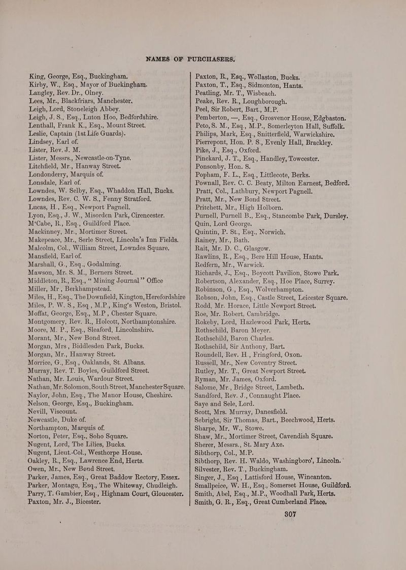 Kirby, W., Esq., Mayor of Buckingham. Langley, Rev. Dr., Olney. Lees, Mr., Blackfriars, Manchester. Leigh, Lord, Stoneleigh Abbey. Leigh, J.S., Esq., Luton Hoo, Bedfordshire. Lenthall, Frank K., Esq., Mount Street. Leslie, Captain (1st Life Guards). Lindsey, Earl of. Lister, Rev. J. M. Lister, Messrs., Newcastle-on-Tyne. Litchfield, Mr., Hanway Street. Londonderry, Marquis of. Lonsdale, Earl of. Lowndes, W. Selby, Esq., Whaddon Hall, Bucks. Lowndes, Rev. C. W. S., Fenny Stratford. Lucas, H., Esq., Newport Pagnell. Lyon, Esq., J. W., Misorden Park, Cirencester. M‘Cabe, R., Esq., Guildford Place. Mackinney, Mr., Mortimer Street. Makepeace, Mr., Serle Street, Lincoln’s Inn Fields. Malcolm, Col., William Street, Lowndes Square, Mansfield, Ear] of. Marshall, G., Esq., Godalming. Mawson, Mr. 8. M., Berners Street. Middleton, R., Esq., ‘‘ Mining Journal’’ Office Miller, Mr , Berkhampstead. Miles, H., Esq., The Downfield, Kington, Herefordshire Miles, P. W. S., Esq., M.P., King’s Weston, Bristol. Moffat, George, Esq., M.P , Chester Square. Montgomery, Rev. R., Holcott, Northamptonshire. Moore, M. P., Esq., Sleaford, Lincolnshire. Morant, Mr., New Bond Street. Morgan, Mrs, Biddlesden Park, Bucks. Morgan, Mr., Hanway Street. Morrice, G., Esq., Oaklands, St. Albans. Murray, Rey. T. Boyles, Guildford Street. Nathan, Mr. Louis, Wardour Street. Nathan, Mr. Solomon, South Street, Manchester Square. Naylor, John, Esq., The Manor House, Cheshire. Nelson, George, Esq., Buckingham. Nevill, Viscount. Newcastle, Duke of. Northampton, Marquis of. Norton, Peter, Esq., Soho Square. Nugent, Lord, The Lilies, Bucks. Nugent, Lieut.-Col., Westhorpe House. Oakley, R., Esq., Lawrence End, Herts. Owen, Mr., New Bond Street. Parker, James, Esq., Great Baddow Rectory, Essex. Parker, Montagu, Esq., The Whiteway, Chudleigh. Parry, T. Gambier, Esq., Highnam Court, Gloucester. Paxton, Mr. J., Bicester. Paxton, T., Esq., Sidmonton, Hants. Peatling, Mr. T., Wisbeach. Peake, Rev. R., Loughborough. Peel, Sir Robert, Bart., M.P. Pemberton, —, Esq., Grosvenor House, Edgbaston. Peto, S. M., Esq., M.P., Somerleyton Hall, Suffolk. Philips, Mark, Esq., Snitterfield, Warwickshire. Pierrepont, Hon. P, 8., Evenly Hall, Brackley. Pike, J., Esq., Oxford. Pinckard, J. T., Esq., Handley, Towcester. Ponsonby, Hon. 8. Popham, F. L., Esq., Littlecote, Berks. Pownall, Rev. C. C. Beaty, Milton Earnest, Bedford. Pratt, Col., Lathbury, Newport Pagnell. Pratt, Mr., New Bond Street. Pritchett, Mr., High Holborn. Purnell, Purnell B., Esq., Stancombe Park, Dursley. Quin, Lord George. Quintin, P. St., Esq., Norwich. Rainey, Mr., Bath. Rait, Mr. D. C., Glasgow. Rawlins, R., Esq., Bere Hill House, Hants. Redfern, Mr., Warwick. Richards, J., Esq., Boycott Pavilion, Stowe Park. Robertson, Alexander, Esq., Hoe Place, Surrey. Robinson, G., Esq., Wolverhampton. Robson, John, Esq., Castle Street, Leicester Square. Rodd, Mr. Horace, Little Newport Street. Roe, Mr. Robert, Cambridge. Rokeby, Lord, Hazlewood Park, Herts, Rothschild, Baron Meyer. Rothschild, Baron Charles. Rothschild, Sir Anthony, Bart. Roundell, Rev. H., Fringford, Oxon. Russell, Mr., New Coventry Street. Rutley, Mr. T., Great Newport Street. Ryman, Mr. James, Oxford. Salome, Mr., Bridge Street, Lambeth. Sandford, Rev. J., Connaught Place. Saye and Sele, Lord. Scott, Mrs. Murray, Danesfield. Sebright, Sir Thomas, Bart., Beechwood, Herts. Sharpe, Mr, W., Stowe. Shaw, Mr., Mortimer Street, Cavendish Square. Sherer, Messrs., St. Mary Axe. Sibthorp, Col., M.P. Sibthorp, Rev. H. Waldo, Washingboro’, Lincoln. Silvester, Rev. T., Buckingham. Singer, J., Esq , Lattisford House, Wincanton. Smallpeice, W. H., Esq., Somerset House, Guildford. Smith, Abel, Esq., M.P., Woodhall Park, Herts. Smith, G, R., Esq., Great Cumberland Place.