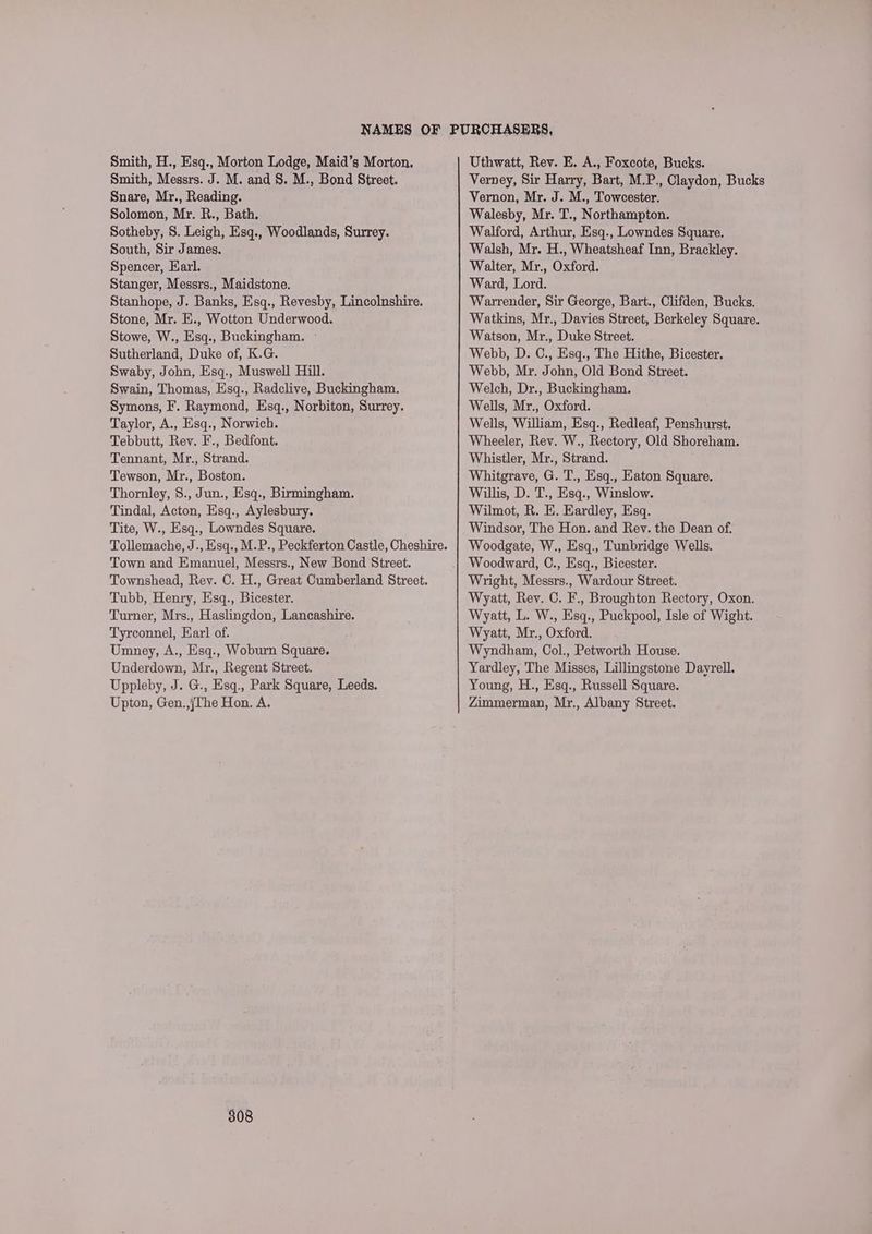 Smith, H., Esq., Morton Lodge, Maid’s Morton. Smith, Messrs. J. M. and 8. M., Bond Street. Snare, Mr., Reading. Solomon, Mr. R., Bath. Sotheby, 8. Leigh, Esq., Woodlands, Surrey. South, Sir James. Spencer, Earl. Stanger, Messrs., Maidstone. Stanhope, J. Banks, Esq., Revesby, Lincolnshire. Stone, Mr. E., Wotton Underwood. Stowe, W., Esq., Buckingham. - Sutherland, Duke of, K.G. Swaby, John, Esq., Muswell Hill. Swain, Thomas, Esq., Radclive, Buckingham. Symons, F. Raymond, Esq., Norbiton, Surrey. Taylor, A., Esq., Norwich. Tebbutt, Rev. F., Bedfont. Tennant, Mr., Strand. Tewson, Mr., Boston. Thornley, S., Jun., Esq., Birmingham. Tindal, Acton, Esq., Aylesbury. Tite, W., Esq., Lowndes Square. Tollemache, J., Esq., M.P., Peckferton Castle, Cheshire. Town and Emanuel, Messrs., New Bond Street. Townshead, Rey. C. H., Great Cumberland Street. Tubb, Henry, Esq., Bicester. Turner, Mrs., Haslingdon, Lancashire. Tyrconnel, Earl of. Umney, A., Esq., Woburn Square. Underdown, Mr., Regent Street. Uppleby, J. G., Esq., Park Square, Leeds. Upton, Gen.,jThe Hon. A. 308 Uthwatt, Rev. E. A., Foxcote, Bucks. Verney, Sir Harry, Bart, M.P., Claydon, Bucks Vernon, Mr. J. M., Towcester. Walesby, Mr. T., Northampton. Walford, Arthur, Esq., Lowndes Square. Walsh, Mr. H., Wheatsheaf Inn, Brackley. Walter, Mr., Oxford. Ward, Lord. Warrender, Sir George, Bart., Clifden, Bucks. Watkins, Mr., Davies Street, Berkeley Square. Watson, Mr., Duke Street. Webb, D. C., Esq., The Hithe, Bicester. Webb, Mr. John, Old Bond Street. Welch, Dr., Buckingham. Wells, Mr., Oxford. Wells, William, Esq., Redleaf, Penshurst. Wheeler, Rev. W., Rectory, Old Shoreham. Whistler, Mr., Strand. Whitgrave, G. T., Esq., Eaton Square. Willis, D. T., Esq., Winslow. Wilmot, R. E. Eardley, Esq. Windsor, The Hon. and Rev. the Dean of. Woodgate, W., Esq., Tunbridge Wells. Woodward, C., Esq., Bicester. Wright, Messrs., Wardour Street. Wyatt, Rev. C. F., Broughton Rectory, Oxon. Wyatt, L. W., Esq., Puckpool, Isle of Wight. Wyatt, Mr., Oxford. Wyndham, Col., Petworth House. Yardley, The Misses, Lillingstone Dayrell. Young, H., Esq., Russell Square. Zimmerman, Mr., Albany Street.