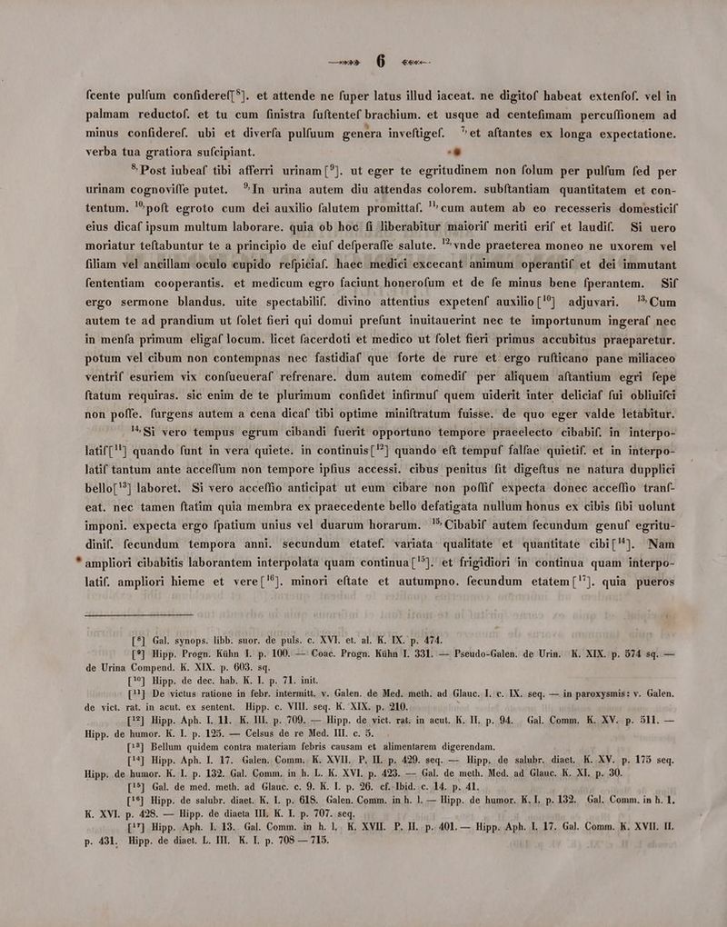 palmam reductof. et tu cum finistra fuftentef brachium. et usque ad centefimam percuífionem ad minus confideref. ubi et diverfa pulfuum genera inveftigef. ^et aftantes ex longa expectatione. verba tua gratiora su(cipiant. Li * Post iubeaf tibi afferri urinam[?]. ut eger te egritudinem non folum per pulfum fed per urinam cognoviffe putet. In urina autem diu attendas colorem. subftantiam quantitatem et con- tentum. poft egroto cum dei auxilio falutem promittaf. cum autem ab eo recesseris domesticif eius dicaf ipsum multum laborare. quia ob hoc (i liberabitur maiorif meriti erif et laudi. Si uero 7^ vnde praeterea moneo ne uxorem vel moriatur teftabuntur te a principio de eiuf defperaffe salute. filiam vel ancillam oculo cupido refpiciaf. haec. medici excecant animum operanti et dei immutant fententiam cooperantis. et medicum egro faciunt honerofum et de fe minus bene fperantem. Sif ergo sermone blandus. uite spectabilif. divino attentius expetenf auxilio['?^] adjuvari. ^! Cum autem te ad prandium ut folet fieri qui domui prefunt inuitauerint nec te importunum ingeraf nec in menfa primum eligaf locum. licet facerdoti et medico ut folet fieri primus accubitus praeparetur. potum vel cibum non contempnas nec fastidiaf que forte de rure et ergo rufticano pane miliaceo ventrif esuriem vix confueueraf refrenare. dum autem comedif per aliquem aftantium egri fepe ftatum requiras. sic enim de te plurimum confidet infirmuf quem uiderit inter deliciaf fui obliuifci non poffe. furgens autem a cena dicaf tibi optime miniftratum fuisse. de quo eger valde letabitur. !^Si vero tempus egrum cibandi fuerit opportuno tempore praeelecto cibabif. in interpo- latif(''] quando funt in vera quiete. in continuis(] quando eft tempuf falfae quietif. et in interpo- latif tantum ante acceffum non tempore ipfius accessi. cibus penitus fit digefítus ne natura dupplici bello[?] laboret. Si vero acceffio anticipat ut eum cibare non poffif expecta donec acceffio tranf- eat. nec tamen ftatim quia membra ex praecedente bello defatigata nullum honus ex cibis fibi uolunt imponi. expecta ergo fpatium unius vel duarum horarum. !)*Cibabif autem fecundum genuf egritu- dinif. fecundum tempora anni. secundum etatef. variata: qualitate et quantitate cibi[^]. Nam * ampliori cibabitis laborantem interpolata quam continua[?]. et frigidiori in continua quam interpo- latif. ampliori hieme et vere['5]. minori eftate et autumpno. fecundum etatem[. quia pueros [*?] Gal. synops. libb. suor. de puls. c. XVI. et. al. K. IX. p. 474. [?] Hipp. Progn. Kühn IL. p. 100. — Coac. Progn. Kühn I. 331. — Pseudo-Galen. de Urin. K. XIX. p. 574 sq. — de Urina Compend. K. XIX. p. 603. sq. ['?] Hipp. de dec. hab. K. I. p. 71. init. [?] De victus ratione in febr. intermitt. v. Galen. de Med. meth. ad Glauc. I. c. IX. seq. — in paroxysmis: v. Galen. de vict. rat. in acut. ex sentent. Hipp. c. VIII. seq. K. XIX. p. 210. [7] Hipp. Aph. I. 11. K. HII. p. 709. — Hipp. de vict. rat. in acut. K, IT. p. 94. — Gal. Comm. K. XV. p. 511. — Hipp. de humor. K. I. p. 125. — Celsus de re Med. III. c. 5. [3] Bellum quidem contra materiam febris causam et alimentarem digerendam. [!4] Hipp. Aph. IL. 17. Galen. Comm. K. XVII. P. IL p. 429. seq. — Hipp. de salubr. diaet. K. XV. p. 175 seq. Hipp. de humor. K. I. p. 132. Gal. Comm. in h. L. K. XVI. p. 423. — Gal. de meth. Med. ad Glauc. K. XI. p. 30. [!*] Gal. de med. meth. ad Glauc. c. 9. K. I. p. 26. cf. Ibid. c. 14. p. 4l. [!$] Hipp. de salubr. diaet. K. L. p. 618. Galen. Comm. inh. l. — Hipp. de humor. K. I. p. 132. Gal. Comm. in h. 1. K. XVI. p. 428. — Hipp. de diaeta III. K. I. p. 707. seq. [^] Hipp. Aph. I. 13. Gal. Comm. in h. L . K, XVII. P. II. p. 401. — Hipp. Aph. I. 17. Gal. Comm. K. XVII. IL p. 431. Hipp. de diaet. L. II. K. IL. p. 708 — 715.