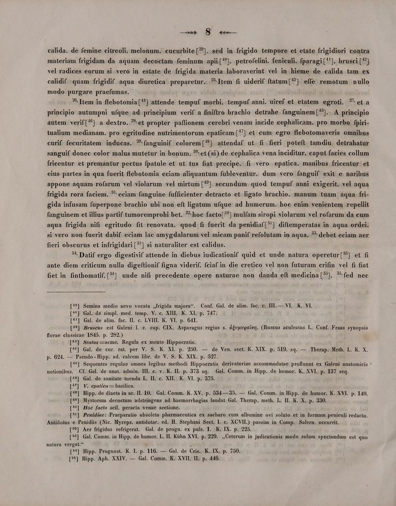 materiam frigidam da aquam decoctam feminum apii[*'). petrofelini. feniculi. fparagi['']. brusci [^] vel radices eorum si. vero in estate de frigida. materia laboraverint vel in hieme de calida tam ex calidif | quam frigidif. aqua diuretica preparetur. ?^Item fi uiderif ftatum[?] effe remotum nullo modo purgare praefumas. Item in flebotomia[*] attende tempuf morbi. tempuf anni. uiref et etatem egroti. ?^et a principio autumpni ufque ad principium verif a finiftro brachio detrahe. fanguinem[^?]. .A principio autem. verif(*6] a dextro. ^et propter paflionem cerebri venam incide cephalicam. pro morbo fpiri- tualium medianam. pro egritudine nutrimentorum epaticam (^'] et cum egro flebotomaveris omnibus curif fecuritatem inducas. ?*fanguinif colorem[75] attendaf ut. fi. fieri poteít. tamdiu. detrahatur sanguif donec color malus mutetur in bonum. ?* et (si) de cephalica vena inciditur. caput facies collum fricentur et premantur pectus fpatule et ut tus fiat precipe. fi vero epatica. manibus fricentur et eius partes in qua fuerit flebotomia eciam aliquantum fubleventur. dum vero fanguif exit e naribus appone aquam rofarum vel violarum vel mirtum [?] secundum. quod tempuf anni exigerit. vel aqua frigida rora faciem. ?^ eciam fanguine fufficienter detracto et ligato brachio. manum tuam aqua fri- gida infusam fuperpone brachio ubi non eft ligatum ufque ad humerum. hoc enim venientem repellit fanguinem et illius partif tumoremprohi bet. *^hoc facto[?^] mulfam siropi violarum vel rofarum da cum aqua frigida nifi egritudo ífit renovata. quod fi fuerit da penidiaf[?'] diftemperatas in aqua ordei. si vero non fuerit dabif. eciam lac amygdalarum vel micam panif refolutam in aqua. ?* debet eciam aer fieri obscurus et infrigidari[?] si naturaliter est calidus. ?» Datif ergo digestivif attende in diebus iudicationif quid et unde natura operetur[?] et fi ante diem criticum nulla digeftionif figna viderif. fciaf in die cretico vel non futuram crifin vel fi fiat fiet in finthomatif. [^] unde nifi precedente opere naturae non danda eít medicina [5]. ?^fed nec [??] Semina medio aevo vocata ,frigida majora*. Conf. Gal. de alim. fac. c. HI. — VI. K. VI. [4?] Gal de simpl. med. temp. V. c. XIII. K. XI. p. 747. [^'] Gal. de alim. fac. II. c. LVIII. K. VI. p. 641. [42] Bruscus est Galeni l. c. cap. CIX. Asparagus regius s. ó£vuvgoívg. (Ruscus aculeatus L. Conf. Fraas synopsis florae classicae 1845. p. 282.) [4?] Síatus —acme. Regula ex mente Hippocratis. [4] Gal. de cur. rat. per V. S. K. XI. p. 250. — de Ven. sect. K. XIX. p. 519. sq. — Therap. Meth. L. K. X. p. 624. — Pseudo-Hipp. ad. calcem libr. de V. S. K. XIX. p. 527. [45] Sequentes regulae omnes legibus methodi Hippocratis derivatoriae accommodatae profluunt ex Galeni anatomicis notionibus. Cf. Gal. de anat. admin. III. c. v. K. II. p. 373 sq. . Gal. Comm. in Hipp. de humor. K. XVI. p. 137 seq. [4$] Gal. de sanitate tuenda L. II. c. XII. K. VI. p. 375. [?7] V. epatica — basilica. [^*] Hipp. de diaeta in ac. II. 10. Gal. Comm. K. XV. p. 534— 35. — Gal. Comm. in Hipp. de humor. K. XVI. p. 140. [4^9] Myrtorum decoctum adstringens ad haemorrhagias laudat Gal. Therap. meth. L. II. K. X. p. 330. [5?*] Hoc facto scil. peracta venae sectione. [5^] .Penidiae: Praeparatio obsoleta pharmaceutica ex sacharo cum albumine ovi soluto et in formam peniculi redacto. Antidotus e Penidiüs (Nic. Myreps. antidotar. ed. H. Stephani Sect, L. c. XCVII.) passim in Comp. Salern. occurrit, [5] Aer frigidus refrigerat. Gal. de progn. ex puls. 1. K. IX. p. 225. [5] Gal. Comm. in Hipp. de humor. L. II. Kühn XVI. p. 229. ,,Ceterum in judicationis modo solum spectandum est quo natura vergat.*' ; [?*] Hipp. Prognost. K. I. p. 116. — Gal. de Cris. K. IX. p. 750. [55] Hipp. Aph. XXIV. — Gal. Comm. K. XVII. IL. p. 446.