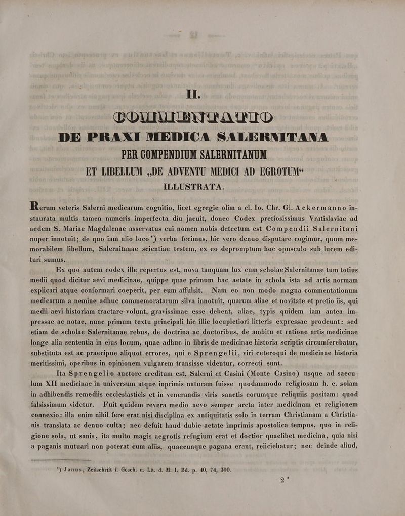 dXDUTAIIBNTONA ONE DE PRAXI WEDICA SNALERNITANA PER COMPENDIUM SALERNITANUM ET LIBELLUM ,,DE ADVENTU MEDICI AD EGROTUM* ILLUSTRATA. BK aus veteris Salerni medicarum cognitio, licet egregie olim a cl. Io. Chr. Gl. Ackermann o in- staurata multis tamen numeris imperfecta diu jacuit, donec Codex pretiosissimus Vratislaviae ad aedem S. Mariae Magdalenae asservatus cui nomen nobis detectum est Compendii Salernitani nuper innotuit; de quo iam alio loco) verba fecimus, hic vero denuo disputare cogimur, quum me- morabilem libellum, Salernitanae scientiae testem, ex eo depromptum hoc opusculo sub lucem edi- turi sumus. Ex quo autem codex ille repertus est, nova tanquam lux cum scholae Salernitanae tum totius medii quod dicitur aevi medicinae, quippe quae primum hac aetate in schola ista ad artis normam explicari atque conformari coeperit, per eum affulsit. Nam eo non modo magna commentationum medicarum a nemine adhuc commemoratarum silva innotuit, quarum aliae et novitate et pretio iis, qui medii aevi historiam tractare volunt, gravissimae esse debent, aliae, typis quidem jam antea im- pressae ac notae, nunc primum textu principali hic illic locupletiori litteris expressae prodeunt: sed etiam de scholae Salernitanae rebus, de doctrina ac doctoribus, de ambitu et ratione artis medicinae longe alia sententia in eius locum, quae adhuc in libris de medicinae historia scriptis cireumferebatur, substituta est ac praecipue aliquot errores, qui e Sprengelii, viri ceteroqui de medicinae historia meritissimi, operibus in opinionem vulgarem transisse videntur, correcti sunt. Ita Sprengelio auctore creditum est, Salerni et Casini (Monte Casino) usque ad saecu- lum XII medicinae in universum atque inprimis naturam fuisse quodammodo religiosam h. e. solam in adhibendis remediis ecclesiasticis et in venerandis viris sanctis eorumque reliquiis positam: quod falsissimum videtur. Fuit quidem revera medio aevo semper arcta inter medicinam et religionem connexio: illa enim nihil fere erat nisi disciplina ex antiquitatis solo in terram Christianam a Christia- nis translata ac denuo culta; nec defuit haud dubie aetate imprimis apostolica tempus, quo in reli- gione sola, ut sanis, ita multo magis aegrotis refugium erat et doctior quaelibet medicina, quia nisi a paganis mutuari non poterat cum aliis, quaecunque pagana erant, reiiciebatur; nec deinde aliud, ) Janus, Zeitschrift f. Gesch. u. Lit. d. M. I. Bd. p. 40, 74, 300. [S] *