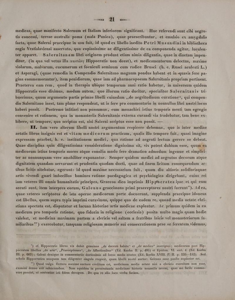 medicas, quae manifesto Salernum et Italiam inferiorem significant. Huc referendi sunt cibi aegro- tis concessi, terrae australis poma (mala Punica), quae praescribuntur, et emulsio ex amygdalis facta, quae Salerni praecipue in usu fuit, id quod ex libello inedito Petri Musandini in bibliotheca regia Vratislaviensi asservato, quo copiosissime ac diligentissime de ea componenda agitur, luculen- ter apparet. Salernitanam libri originem produnt etiam nimia diligentia, quae in diaetam impen- ditur, (in qua vel vetus illa zz«o&vz Hippocratis non deest), et medicamentorum delectus, maxime violarum, malvarum, cucumerum et foeniculi seminum cum radice Brusci (h. e. Rusci aculeati L.) et Asparagi, (quae remedia in Compendio Salernitano magnum pondus habent et in «quavis fere pa- gina commemorantur), item penidiorum, quae iam ad pharmacopoeam Salernitanis propriam pertinent. Praeterea eam rem, quod in therapia ubique temporum anni ratio habetur, in universum quidem Hippocratis esse diximus, modum autem, quo illorum ratio ducitur, specialiter Salernitanis tri- buerimus, quum argumento partis primae libelli cuiusdam ,,de aegritudinum curatione**, qui compen- dio Salernitano inest, tam plane respondeat, ut is fere pro commentario in nonnullos libri nostri locos haberi possit. . Postremo infitiari non possumus, eum monachici istius temporis menti tam egregie convenire et rationem, qua in monasteriis Salernitanis externa curandi via tradebatur, tam bene ex- hibere, ut tempore, quo scriptus est, nisi Salerni scriptus esse non possit. — AH. Iam vero alterum libelli nostri argumentum respicere debemus, quo is inter mediae aetatis libros insignis est et vitam medicorum practicam, qualis illo tempore fuit, quasi imagine expressam praebet, h. e. institutionem medici, qua ratione ad aegroti lectum gerere se debeat, Quae disciplina quin diligentissima consideratione dignissima sit, vix potest dubium esse, quum ea medicorum istius temporis mores atque consilia modo fere dramatico admodum ingenue et simplici- ter ac nonnunquam vere amabiliter exponantur. Semper quidem medici ad aegrotos decorum atque dignitatem quandam servarunt et prudentia quadam ducti, quae ad finem licitum consequendum ar- tibus licitis nitebatur, egerunt: id quod maxime necessarium fuit, quam diu altioris solidiorisquae artis vivendi gnari imbecillos homines ratione paedagogica et psychologica dirigebant, cuius rei iam veteres illi omnis humanitatis principes, Graecos dico imprimis Hipp'ocrates ipse et qui eum secuti sunt, item interpres eorum, Galenus graecissans primi praeceptores nostri fuerunt). Ad ea, quae veteres scriptores de ista operae medicorum parte docuerunt, supplenda praecipue idoneus est libellus, quem supra typis imprimi curavimus, quippe quo de eadem re, quoad media aetate chri- stiana spectata est, disputatur et lacuna historiae artis medicae expleatur. ÁÀc primum quidem in eo medicum pro temporis ratione, quo fiducia in religione (ecclesia) posita multo magis quam hodie valebat, et medicina maximam partem a clericis vel saltem a fratribus laicis vel monasteriorum fa- miliaribus **) exercebatur, tanquam religiosam muneris sui consecrationem prae se ferentem videmus, *) cf. Hippocratis libros vix dubie genuinos ,,de decenti habitu et ,,de medico* inscriptos; medicorum post Hip- pocratem libellos ,,de arte*, ,,Praeceptiones*, ,de Affectionibus^ (Ed. Kuehn IL. p. 405) et Epidem. VE. sect. 4. (Ed. Kuehn III. p. 603) ; Galeni denique in commentariis doctissimis ad locos modo citatos (Ed. Kuehn XVIII. P. II. p. 135—152). Sed schola Hippocratiea nusquam. tam diligenter singula respicit, quam libelli nostri auctor: Galenus sane paullo copiosior est. ^) Quod vulgo Oettero maxime auctore creditum est, medicinam media aetaie nisi a clericis exercitam non esse, examini denuo erit subiiciendum. Nam equidem in perscrutanda medicinae historia nonnulla inveni, quae me facile commo- vere possint, ut sententiae isti fidem derogem. De qua re alio loco verba faciam.