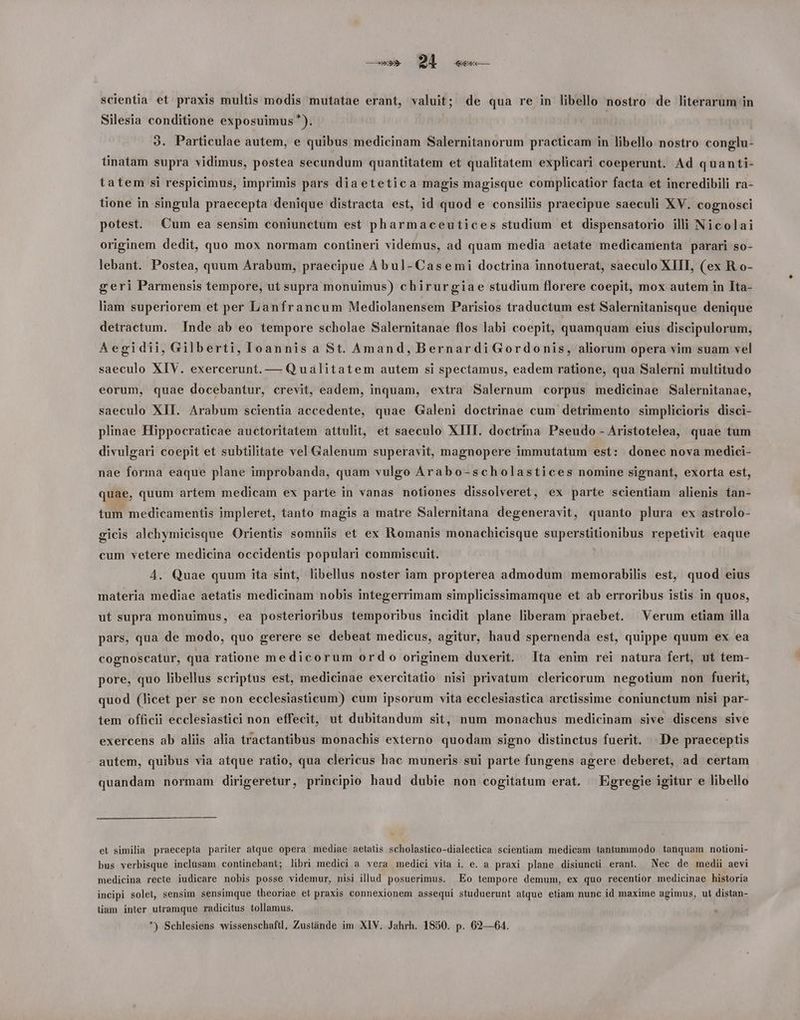 scientia et praxis multis modis mutatae erant, valuit; de qua re in libello nostro de literarum in Silesia conditione exposuimus *). 3. Particulae autem, e quibus medicinam Salernitanorum practicam in libello nostro conglu- linatam supra vidimus, postea secundum quantitatem et qualitatem explicari coeperunt. Ad quanti- tatem si respicimus, imprimis pars diaetetica magis magisque complicatior facta et incredibili ra- tione in singula praecepta denique distracta est, id quod e consiliis praecipue saeculi XV. cognosci potest. Cum ea sensim coniunctum est pharmaceutices studium et dispensatorio illi Nicolai originem dedit, quo mox normam contineri videmus, ad quam media aetate medicanienta parari so- lebant. Postea, quum Arabum, praecipue Abul-Casemi doctrina innotuerat, saeculo XIII, (ex R.o- geri Parmensis tempore, ut supra monuimus) chirurgiae studium florere coepit, mox autem in Ita- liam superiorem et per Lanfrancum Mediolanensem Parisios traductum est Salernitanisque denique detractum. Inde ab eo tempore scholae Salernitanae flos labi coepit, quamquam eius discipulorum, Aegidii, Gilberti, Ioannis a St. Amand, Bernardi Gordonis, aliorum opera vim suam vel saeculo XIV. exercerunt. — Qualitatem autem si spectamus, eadem ratione, qua Salerni multitudo eorum, quae docebantur, crevit, eadem, inquam, extra Salernum corpus medicinae Salernitanae, saeculo XII. Arabum scientia accedente, quae Galeni doctrinae cum detrimento simplicioris disci- plinae Hippocraticae auctoritatem attulit, et saeculo XIII. doctrina Pseudo - Aristotelea, quae tum divulgari coepit et subtilitate vel Galenum superavit, magnopere immutatum est: donec nova medici- nae forma eaque plane improbanda, quam vulgo Arabo-scholastices nomine signant, exorta est, quae, quum artem medicam ex parte in vanas notiones dissolveret, ex parte scientiam alienis tan- tum medicamentis impleret, tanto magis a matre Salernitana degeneravit, quanto plura ex astrolo- gicis alchymicisque Orientis somniis et ex Romanis monachicisque superstitionibus repetivit eaque cum vetere medicina occidentis populari commiscuit. | 4. Quae quum ita sint, libellus noster iam propterea admodum memorabilis est, quod eius materia mediae aetatis medicinam nobis integerrimam simplicissimamque et ab erroribus istis in quos, ut supra monuimus, ea posterioribus temporibus incidit plane liberam praebet. Verum etiam illa pars, qua de modo, quo gerere se debeat medicus, agitur, haud spernenda est, quippe quum ex ea cognoscatur, qua ratione medicorum ordo originem duxerit. lta enim rei natura fert, ut tem- pore, quo libellus scriptus est, medicinae exercitatio nisi privatum clericorum negotium non fuerit, quod (licet per se non ecclesiasticum) cum ipsorum vita ecclesiastica arctissime coniunctum nisi par- tem officii ecclesiastici non effecit, ut dubitandum sit, num monachus medicinam sive discens sive exercens ab aliis alia tractantibus monachis externo quodam signo distinctus fuerit. De praeceptis autem, quibus via atque ratio, qua clericus hac muneris sui parte fungens agere deberet, ad certam quandam normam dirigeretur, principio haud dubie non cogitatum erat. Egregie igitur e libello et similia praecepta pariter atque opera mediae aetatis scholastico-dialectica scientiam medicam tantummodo tanquam notioni- bus verbisque inclasam continebant; libri medici a vera medici vita i. e. a praxi plane disiuncti erant. Nec de medii aevi medicina recte iudicare nobis posse videmur, nisi illud posuerimus. Eo tempore demum, ex quo recentior medicinae historia ineipi solet, sensim sensimque theoriae et praxis connexionem assequi studuerunt atque etiam nunc id maxime agimus, ut distan- lam inter utramque radicitus tollamus. c
